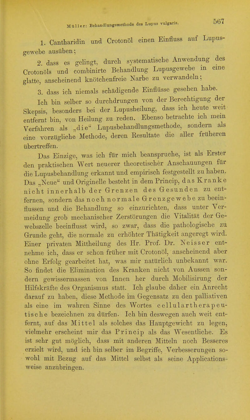 1. Cantharidin und Crotonöl einen Einfluss auf Lupus- gewebe ausüben; 2 dass es gelingt, durcb systematische Anwendung des Crotonöls und combinirte Bebandlung Lupusgewebe in eine glatte, anscheinend knötchenfreie Narbe zu verwandeln; 3. dass ich niemals schädigende Einflüsse gesehen habe. Ich bin selber so durchdrungen von der Berechtigung der Skepsis, besonders bei der Lupusheilung, dass ich heute weit entfernt bin, von Heilung zu reden. Ebenso betrachte ich mein Verfahren als „die Lupusbehandlungsmethode, sondern als eine vorzügliche Methode, deren Resultate die aller früheren übertrefien. Das Einzige, was ich für mich beanspruche, ist als Erster den praktischen Wert neuerer theoretischer Anschauungen für die Lupusbehandlung erkannt und empirisch festgestellt zu haben. Das „Neue und Originelle besteht in dem Princip, das Kranke nicht innerhalb der Grenzen des Gesunden zu ent- fernen, sondern das noch normale Grenzgewebe zu beein- flussen und die Behandlung so einzurichten, dass unter Ver- meidung grob mechanischer Zerstörungen die Vitalität der Ge- webszelle beeinflusst wird, so zwar, dass die pathologische zu Grunde geht, die normale zu erhöhter Thätigkeit angeregt wird. Einer privaten Mittheilung des Hr. Prof. Dr. Neisser ent- nehme ich, dass er schon früher mit Crotonöl, anscheinend aber ohne Erfolg gearbeitet hat, was mir natürlich unbekannt war. So findet die Elimination des Kranken nicht von Aussen son- dern gewissermassen von Innen her durch Mobilisirung der Hilfskräfte des Organismus statt. Ich glaube daher ein Anrecht darauf zu haben, diese Methode im Gegensatz zu den palliativen als eine im wahren Sinne des Wortes cellulartherapeu- tische bezeichnen zu dürfen. Ich bin deswegen auch weit ent- fernt, auf das Mittel als solches das Hauptgewicht zu legen, vielmehr erscheint mir das Princip als das Wesentliche. Es ist sehr gut möglich, dass mit anderen Mitteln noch Besseres erzielt wird, und ich bin selber im Begriffe, Verbesserungen so- wohl mit Bezug auf das Mittel selbst als seine Applications- weise anzubringen.