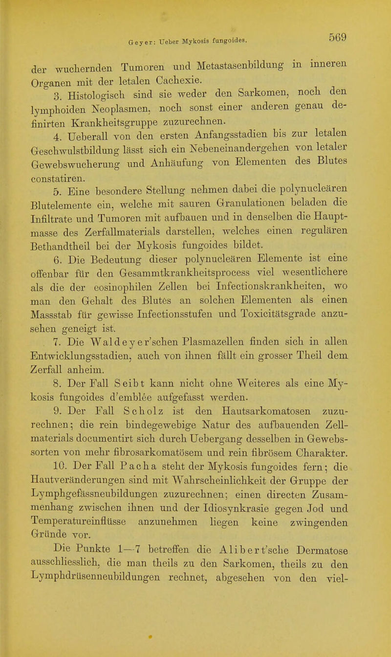 Geyer: Ueber Mykosia fungoides. der wucliernden Tumoren und Metastasenbildung in inneren Organen mit der letalen Cachexie. 3. Histologisch sind sie weder den Sarkomen, nocli den lymphoiden Neoplasmen, noch sonst einer anderen genau de- finirten Krankheitsgruppe zuzurechnen. 4. Ueberau von den ersten A.nfangsstadien bis zur letalen Geschwulstbildung lässt sich ein Nebeneinandergehen von letaler Gewebswucherung und Anhäufung von Elementen des Blutes constatiren. 5. Eine besondere Stellung nehmen dabei die polynucleären Blutelemente ein, welche mit sauren Granulationen beladen die Infiltrate und Tumoren mit aufbauen und in denselben die Haupt- masse des Zerfallmaterials darstellen, welches einen regulären Bethandtheil bei der Mykosis fungoides bildet. 6. Die Bedeutung dieser polynucleären Elemente ist eine offenbar für den Gesammtkrankheitsprocess viel wesentlichere als die der eosinophilen Zellen bei Infectionskrankheiten, wo man den Gehalt des Blutes an solchen Elementen als einen Massstab für gewisse Infectiousstufen und Toxicitätsgrade anzu- sehen geneigt ist. 7. Die Waldeyer'schen Plasmazellen finden sich in allen Entwicklungsstadien, auch von ihnen fällt ein grosser Theil dem Zerfall anheim. 8. Der Fall Seibt kann nicht ohne Weiteres als eine My- kosis fungoides d'emblee aufgefasst werden. 9. Der Fall Scholz ist den Hautsarkomatosen zuzu- rechnen; die rein bindegewebige Natur des aufbauenden Zell- materials documentirt sich durch Uebergang desselben in Gewebs- sorten von mehr fibrosarkomatösem und rein fibrösem Charakter. 10. Der Fall Facha steht der Mykosis fungoides fern; die Hautveränderungen sind mit Wahrscheinlichkeit der Gruppe der Lymphgefässneubildüngen zuzurechnen; einen directen Zusam- menhang zwischen ihnen und der Idiosynkrasie gegen Jod und Temperatureinflüsse anzunehmen liegen keine zwingenden Gründe vor. Die Punkte 1—7 betreffen die Alibert'sche Dermatose ausschliesslich, die man theils zu den Sarkomen, theils zu den Lymphdrüsenneubildungen rechnet, abgesehen von den viel-