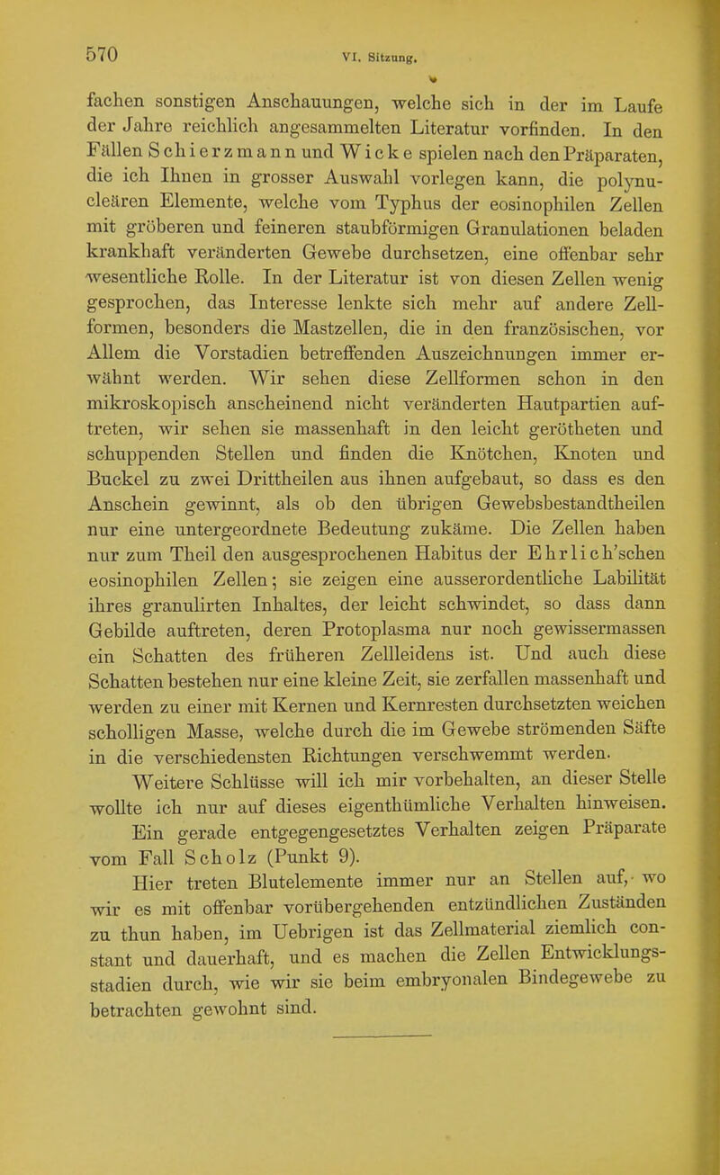 fachen sonstigen Anschauungen, welche sich in der im Laufe der Jahre reichlich angesammelten Literatur vorfinden. In den Fällen Schierzmann und Wicke spielen nach den Präparaten, die ich Ihnen in grosser Auswahl vorlegen kann, die polynu- cleären Elemente, welche vom Typhus der eosinophilen Zellen mit gröberen und feineren staubförmigen Granulationen beladen krankhaft veränderten Gewebe durchsetzen, eine offenbar sehr 'wesentliche Rolle. In der Literatur ist von diesen Zellen wenig gesprochen, das Interesse lenkte sich mehr auf andere Zell- formen, besonders die Mastzellen, die in den französischen, vor Allem die Vorstadien betreffenden Auszeichnungen immer er- wähnt werden. Wir sehen diese Zellformen schon in den mikroskopisch anscheinend nicht veränderten Hautpartien auf- treten, wir sehen sie massenhaft in den leicht gerötheten und schuppenden Stellen und finden die Knötchen, Knoten und Buckel zu zwei Drittheilen aus ihnen aufgebaut, so dass es den Anschein gewinnt, als ob den übrigen Gewebsbestandtheilen nur eine untergeordnete Bedeutung zukäme. Die Zellen haben nur zum Theil den ausgesprochenen Habitus der E h r 1 i c h'schen eosinophilen Zellen; sie zeigen eine ausserordentliche Labilität ihres granulirten Inhaltes, der leicht schwindet, so dass dann Gebilde auftreten, deren Protoplasma nur noch gewissermassen ein Schatten des früheren Zellleidens ist. Und auch diese Schatten bestehen nur eine kleine Zeit, sie zerfallen massenhaft und werden zu einer mit Kernen und Kernresten durchsetzten weichen scholligen Masse, welche durch die im Gewebe strömenden Säfte in die verschiedensten Eichtungen verschwemmt werden. Weitere Schlüsse will ich mir vorbehalten, an dieser Stelle wollte ich nur auf dieses eigenthümliche Verhalten hinweisen. Ein gerade entgegengesetztes Verhalten zeigen Präparate vom Fall Scholz (Punkt 9). Hier treten Blutelemente immer nur an Stellen auf,- wo wir es mit offenbar vorübergehenden entzündlichen Zuständen zu thun haben, im Uebrigen ist das Zellmaterial ziemlich con- stant und dauerhaft, und es machen die Zellen Entwicklungs- stadien durch, wie wir sie beim embryonalen Bindegewebe zu betrachten geAvohnt sind.