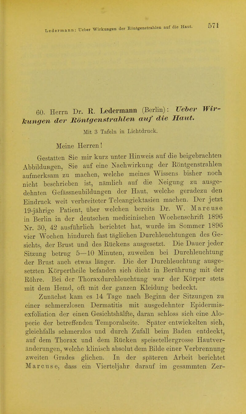 Le dermann: Ueber Wirkungen der Röntgenstrahlen auf die Haut. 57 1 60. Herrn Dr. R. Ledermann (Berlin): Veher Wir- Mingen der Böntgenstrahlen auf die Haut. Mit 3 Tafeln in Lichtdruck. Meine Herren! Gestatten Sie mir kurz unter Hinweis auf die beigebracliten Abbildungen, Sie auf eine Naebwirkung der Röntgenstrablen aufmerksam zu macben, welcbe meines Wissens bisber noch nicbt beschrieben ist, Ucämlicb auf die Neigung zu ausge- dehnten Gefässneubildungen der Haut, welche geradezu den Eindruck weit verbreiteter Teleangiektasien machen. Der jetzt 19-jäbrige Patient, über welchen bereits Dr. W. Marcuse in Berlin in der deutschen medicinischen Wochenschrift 1896 Nr, 30, 42 ausführhch berichtet hat, wurde im Sommer 1896 vier Wochen hindurch fast täghchen Durchleuchtungen des Ge- sichts, der Brust und des Rückens ausgesetzt. Die Dauer jeder Sitzung betrug 5—10 Minuten, zuweilen bei Durchleuchtung der Brust auch etwas länger. Die der Durchleuchtung ausge- setzten Körpertheile befanden sich dicht in Berührung mit der Röhre. Bei der Thoraxdurchleuchtung war der Körper stets mit dem Hemd, oft mit der ganzen Kleidung bedeckt. Zunächst kam es 14 Tage nach Beginn der Sitzungen zu einer schmerzlosen Dermatitis mit ausgedehnter Epidermis- exfoliation der einen Gesichtshälfte, daran schloss sich eine Alo- pecie der betreifenden Temporalseite. Später entwickelten sich, gleichfalls schmerzlos und durch Zufall beim Baden entdeckt, auf dem Thorax und dem Rücken speisetellergrosse Hautver- änderungen, welche klinisch absolut dem Bilde einer Verbrennung zweiten Grades glichen. In der späteren Arbeit berichtet Marcuse, dass ein Vierteljahr darauf im gesammten Zer-