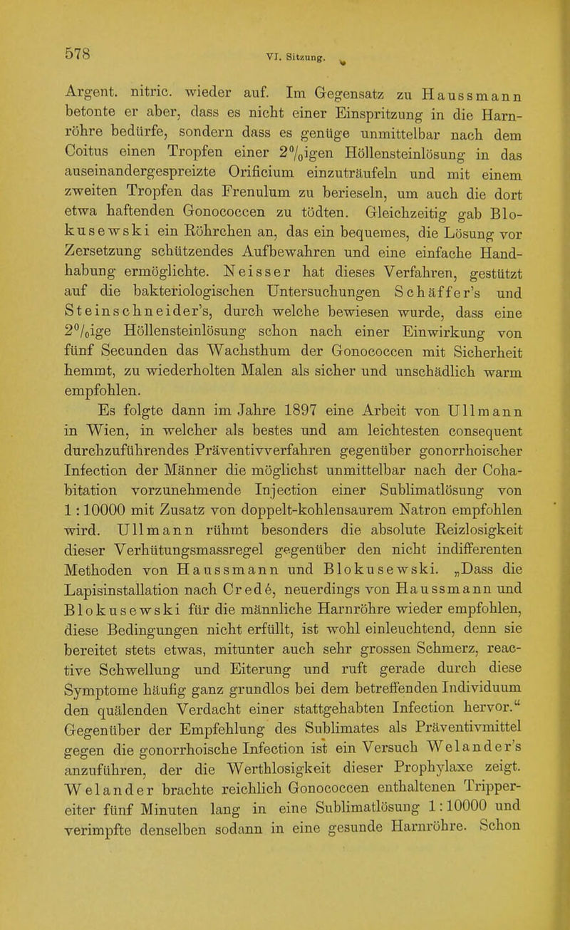 Argent. nitric. wieder auf. Im Gegensatz zu Haussmann betonte er aber, dass es nicht einer Einspritzung in die Harn- röhre bedürfe, sondern dass es genüge unmittelbar nach dem Coitus einen Tropfen einer 27oigen Höllensteinlösung in das auseinandergespreizte Orificium einzuträufeln und mit einem zweiten Tropfen das Frenulum zu berieseln, um auch die dort etwa haftenden Gonococcen zu tödten. Gleichzeitig gab Blo- kusewski ein Röhrchen an, das ein bequemes, die Lösung vor Zersetzung schützendes Aufbewahren und eine einfache Hand- habung ermöglichte. Neisser hat dieses Verfahren, gestützt auf die bakteriologischen Untersuchungen Schäffer's und St einschneider's, durch welche bewiesen wurde, dass eine 2''/oige Höllensteinlösung schon nach einer Einwirkung von fünf Secunden das Wachsthum der Gonococcen mit Sicherheit hemmt, zu wiederholten Malen als sicher und unschädlich warm empfohlen. Es folgte dann im Jahre 1897 eine Arbeit von Uli mann in Wien, in welcher als bestes und am leichtesten consequent durchzuführendes Präventivverfahren gegenüber gonorrhoischer Infection der Männer die möglichst unmittelbar nach der Coha- bitation vorzunehmende Injection einer Sublimatlösung von 1:10000 mit Zusatz von doppelt-kohlensaurem Natron empfohlen wird. UUmann rühmt besonders die absolute Reizlosigkeit dieser Verhütungsmassregel gegenüber den nicht indifferenten Methoden von Haussmann und Blokusewski. „Dass die Lapisinstallation nach Cred6, neuerdings von Haussmann und Blokusewski für die männliche Harnröhre wieder empfohlen, diese Bedingungen nicht erfüllt, ist wohl einleuchtend, denn sie bereitet stets etwas, mitunter auch sehr grossen Schmerz, reac- tive Schwellung und Eiterung und ruft gerade dui'ch diese Symptome häufig ganz grundlos bei dem betreffenden Individuum den quälenden Verdacht einer stattgehabten Infection hervor. Gegenüber der Empfehlung des Sublimates als Präventivmittel gegen die gonorrhoische Infection ist ein Versuch Welander's anzuführen, der die Werthlosigkeit dieser Prophjdaxe zeigt. Welander brachte reichlich Gonococcen enthaltenen Tripper- eiter fünf Minuten lang in eine Sublimatlösung 1:10000 und verimpfte denselben sodann in eine gesunde Harnröhre. Schon
