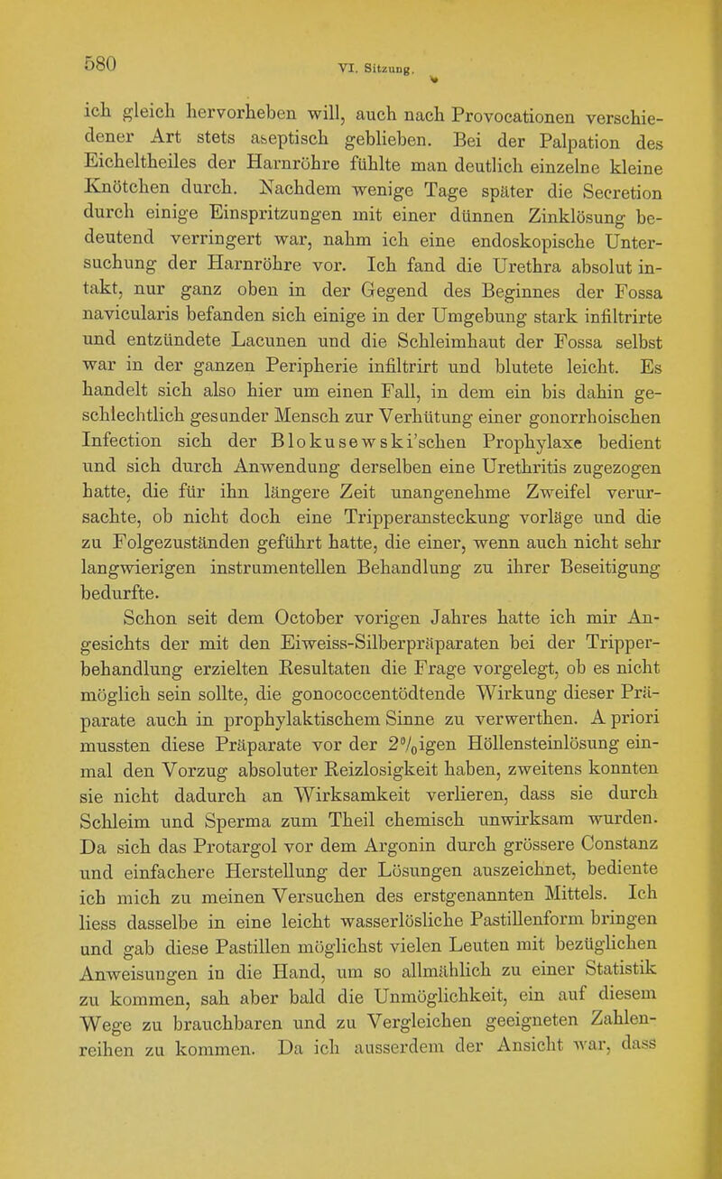 ich gleich hervorheben will, auch nach Provocationen verschie- dener Art stets aseptisch geblieben. Bei der Palpation des Eicheltheiles der Harnröhre fühlte man deutlich einzelne kleine Knötchen durch. Nachdem wenige Tage später die Secretion durch einige Einspritzungen mit einer dünnen Zinklösung be- deutend verringert war, nahm ich eine endoskopische Unter- suchung der Harnröhre vor. Ich fand die Urethra absolut in- takt, nur ganz oben in der Gegend des Beginnes der Fossa navicularis befanden sich einige in der Umgebung stark infiltrirte und entzündete Lacunen und die Schleimhaut der Fossa selbst war in der ganzen Peripherie infiltrirt und blutete leicht. Es handelt sich also hier um einen Fall, in dem ein bis dahin ge- schlechtlich gesunder Mensch zur Verhütung einer gonorrhoischen Infection sich der Blokusewski'schen Prophylaxe bedient und sich durch Anwendung derselben eine Urethritis zugezogen hatte, die für ihn längere Zeit unangenehme Zweifel verur- sachte, ob nicht doch eine Tripperansteckung vorläge und die zu Folgezuständen geführt hatte, die einer, wenn auch nicht sehr langwierigen instrumenteilen Behandlung zu ihrer Beseitigung bedu^rfte. Schon seit dem October vorigen Jahres hatte ich mir An- gesichts der mit den Eiweiss-Silberpräparaten bei der Tripper- behandlung erzielten Kesultaten die Frage vorgelegt, ob es nicht möglich sein sollte, die gonococcentödtende Wirkung dieser Prä- parate auch in prophylaktischem Sinne zu verwerthen. A priori mussten diese Präparate vor der igen Höllensteinlösung ein- mal den Vorzug absoluter Reizlosigkeit haben, zweitens konnten sie nicht dadurch an Wirksamkeit verlieren, dass sie durch Schleim und Sperma zum Theil chemisch unwirksam wurden. Da sich das Protargol vor dem Argonin durch grössere Constanz und einfachere Herstellung der Lösungen auszeichnet, bediente ich mich zu meinen Versuchen des erstgenannten Mittels. Ich Hess dasselbe in eine leicht wasserlösliche Pastillenform bringen und gab diese Pastillen möglichst vielen Leuten mit bezüghchen Anweisungen in die Hand, um so allmählich zu einer Statistik zu kommen, sah aber bald die Unmöglichkeit, ein auf diesem Wege zu brauchbaren und zu Vergleichen geeigneten Zahlen- reihen zu kommen. Da ich ausserdem der Ansicht war, dass