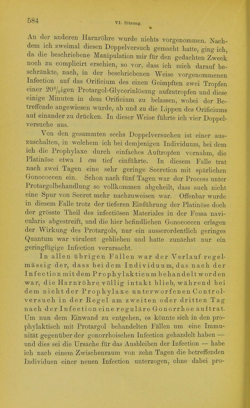 An der anderen Harnröhre wurde nichts vorgenommen. Nach- dem ich zweimal diesen Doppelversuch gemacht hatte, ging ich da die beschriebene Manipulation mir für den gedachten Zweck noch zu complicirt erschien, so vor, dass ich mich darauf be- schränkte, nach, in der beschriebenen Weise vorgenommenen Infection auf das Orificium des einen Geimpften zwei Tropfen einer 200/oigen Protargol-Glycerinlösung aufzutropfen und diese einige Minuten in dem Orificium zu belassen, wobei der Be- treffende angewiesen wurde, ab und zu die Lippen des Orificiums auf einander zu drücken. In dieser Weise führte ich vier Doppel- versuche aus. Von den gesammten sechs Doppelversuchen ist einer aus- zuschalten, in welchem ich bei demjenigen Individuum, bei dem ich die Prophylaxe durch einfaches Auftropfen vornahm, die Platinöse etwa 1 cm tief einführte. In diesem Falle trat nach zAvei Tagen eine sehr geringe Secretion mit spärlichen Gonococcen ein. Schon nach fünf Tagen war der Process unter Protargolbehandlung so vollkommen abgeheilt, dass auch nicht eine Spur von Secret mehr nachzuweisen war. Offenbar wurde in diesem Falle trotz der tieferen Einführung der Platinöse doch der grösste Theil des infectiösen Materiales in der Fossa navi- cularis abgestreift, und die hier befindlichen Gonococcen erlagen der Wirkung des Protargols, nur ein ausserordentlich geringes Quantum war virulent geblieben und hatte zunächst nur ein geringfügige Infection verursacht. In allen übrigen Fällen war der Verlauf regel- mässig der, dass beidem Individuum, das nach der Infection mit dem Prophylakticum b ehandelt worden war, die Harnröhre völlig intakt blieb, während bei dem nicht der Prophylaxe unterworfenen Control- versueh in der Regel am zweiten oder dritten Tag nach der Infection eine reguläre Gonorrhoe auftrat, üm nun dem Einwand zu entgehen, es könnte sich in den pro- phylaktisch mit Protargol behandelten Fällen um eine Immu- nität gegenüber der gonorrhoischen Infection gehandelt haben — und dies sei die Ursache für das Ausbleiben der Infection — habe ich nach einem Zwischenraum von zehn Tagen die betrefienden Individuen einer neuen Infection unterzogen, ohne dabei pro-