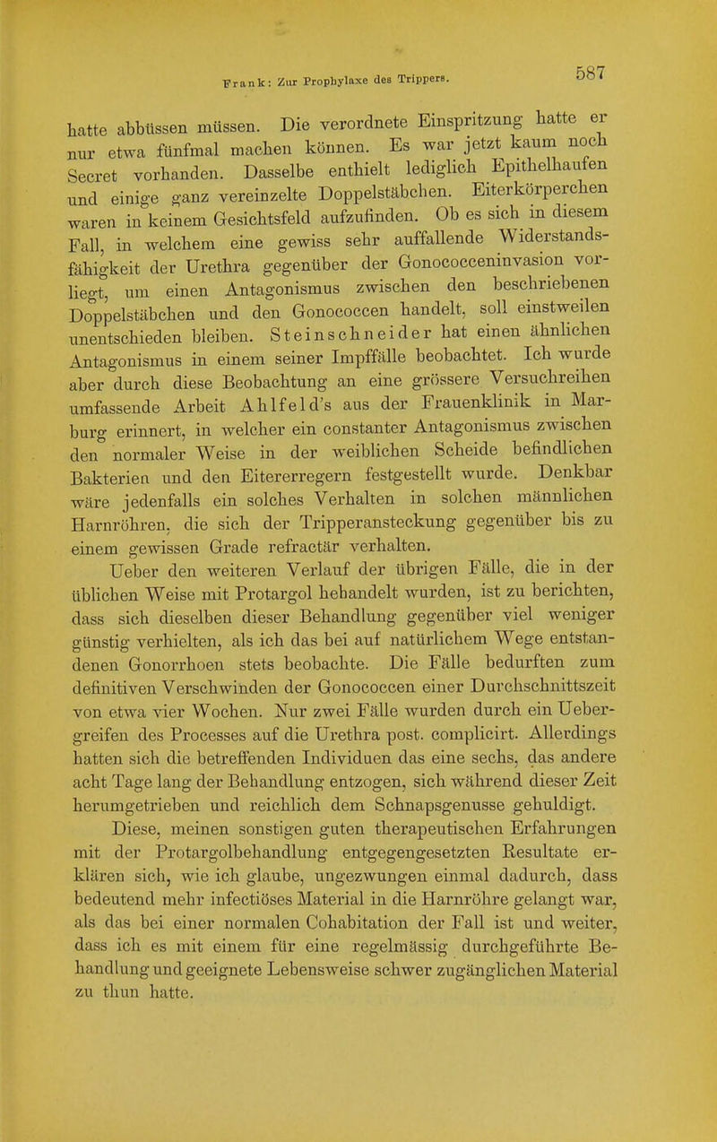 hatte abbüssen müssen. Die verordnete Einspritzung hatte er Bur etwa fünfmal machen können. Es war jetzt kaum noch Secret vorhanden. Dasselbe enthielt lediglich Epithelhauten und einige ganz vereinzelte Doppelstäbchen. Eiterkörperchen waren in keinem Gesichtsfeld aufzufinden. Ob es sich m diesem Fall, in welchem eine gewiss sehr auffallende Widerstands- fähigkeit der Urethra gegenüber der Gonococceninvasion vor- liegt, um einen Antagonismus zwischen den beschriebenen Doppelstäbchen und den Gonococcen handelt, soll einstweilen unentschieden bleiben. Steinschneider hat einen ähnlichen Antagonismus in einem seiner Impffälle beobachtet. Ich wurde aber durch diese Beobachtung an eine gr()ssere Versuchreihen umfassende Arbeit Ahlfeld's aus der Frauenklinik in Mar- burg erinnert, in welcher ein constanter Antagonismus zwischen den normaler Weise in der weiblichen Scheide befindlichen Bakterien und den Eitererregern festgestellt wurde. Denkbar wäre jedenfalls ein solches Verhaken in solchen männlichen Harnröhren, die sich der Tripperansteckung gegenüber bis zu einem gewissen Grade refractär verhalten, Ueber den weiteren Verlauf der übrigen Fälle, die in der übUchen Weise mit Protargol behandelt wurden, ist zu berichten, dass sich dieselben dieser Behandlung gegenüber viel weniger günstig verhielten, als ich das bei auf natürlichem Wege entstan- denen Gonorrhoen stets beobachte. Die Fälle bedurften zum definitiven Verschwinden der Gonococcen einer Durchschnittszeit von etwa vier Wochen. Nur zwei Fälle wurden durch ein Ueber- greifen des Processes auf die Urethra post. complicirt. Allerdings hatten sich die betrefi^enden Individuen das eine sechs, das andere acht Tage lang der Behandlung entzogen, sich während dieser Zeit herumgetrieben und reichlich dem Schnapsgenusse gehuldigt. Diese, meinen sonstigen guten therapeutischen Erfahrungen mit der Protargolbehandlung entgegengesetzten Resultate er- klären sich, wie ich glaube, ungezwungen einmal dadurch, dass bedeutend mehr infectiöses Material in die Harnröhre gelangt war, als das bei einer normalen Cohabitation der Fall ist und weiter, dass ich es mit einem für eine regelmässig durchgeführte Be- handlung und geeignete Lebensweise schwer zugänglichen Material zu thun hatte.