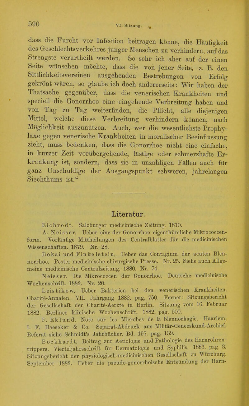 VI. Sitzung. ^ dass die Furcht vor Infeetion beitragen könne, die Häufigkeit des Gesclilechtsverkelires junger Menschen zu verhindern, auf das Strengste verurtheilt Averden. So sehr ich aber auf der einen Seite wünschen möchte, dass die von jener Seite, z. B. den Sittlichkeitsvereinen ausgehenden Bestrebungen von Erfolg gekrönt wären, so glaube ich doch andererseits : Wir haben der Thatsache gegenüber, dass die venerischen Krankheiten und speciell die Gonorrhoe eine eingehende Verbreitung haben und von Tag zu Tag weiterfinden, die Pflicht, alle diejenigen Mittel, welche diese Verbreitung verhindern können, nach Möglichkeit auszunützen. Auch, wer die wesentlichste Prophy- laxe gegen venerische Krankheiten in moralischer Beeinflussung zieht, muss bedenken, dass die Gonorrhoe nicht eine einfache, in kurzer Zeit vorübergehende, lästige oder schmerzhafte Er- krankung ist, sondern, dass sie in unzähligen Fällen auch für ganz Unschuldige der Ausgangspunkt schweren, jahrelangen Siechthums ist.'' Literatur. Eichrodt. Salzburger medicinische Zeitung. 1810. A. Neis8er. üeber eine der Gonorrhoe eigenthümliche Mikrococcen- form. Vorläufige Mittheilungen des Centralblattes für die medicinischen Wissenschaften. 1879. Nr. 28. Bokai und Finkelstein. Ueber das Contagium der acuten Blen- norrhoe. Pester medicinische chirurgische Presse. Nr. 25. Siehe auch Allge- meine medicinische Centraizeitung. 1880. Nr. 74. Neisser. Die Mikrococcen der Gonorrhoe. Deutsche medicinische Wochenschrift. 1882. Nr. 20. Leistikow. üeber Bakterien bei den venerischen Krankheiten. Charite-Annalen. VII. Jahrgang 1882. pag. 750. Ferner: Sitzungsbericht der Gesellschaft der Charite-Aerzte in Berlin. Sitzumg vom 16. Februar 1882. Berliner klinische Wochenschrift. 1882. pag. 500. F. Eklund. Note sur les Microbes de la blennorhagie. Haarlem, I. F. Haeseker & Co. Separat-Abdruck aus Militär-Geneeskund-Archief. Referat siehe Schmidt's Jahrbücher. Bd. 197. pag. 139. Bockhardt. Beitrag zur Aetiologie und Pathologie des Harnröhren- trippers. Vierteljahrsschrift für Dermatologie und Syphilis. 1883. pag. 3. Sitzungsbericht der physiologisch-medicinischen Gesellschaft zu Würzburg. September 1882. Ueber die pseudo-gonorrhoische Entzündung der Harn-
