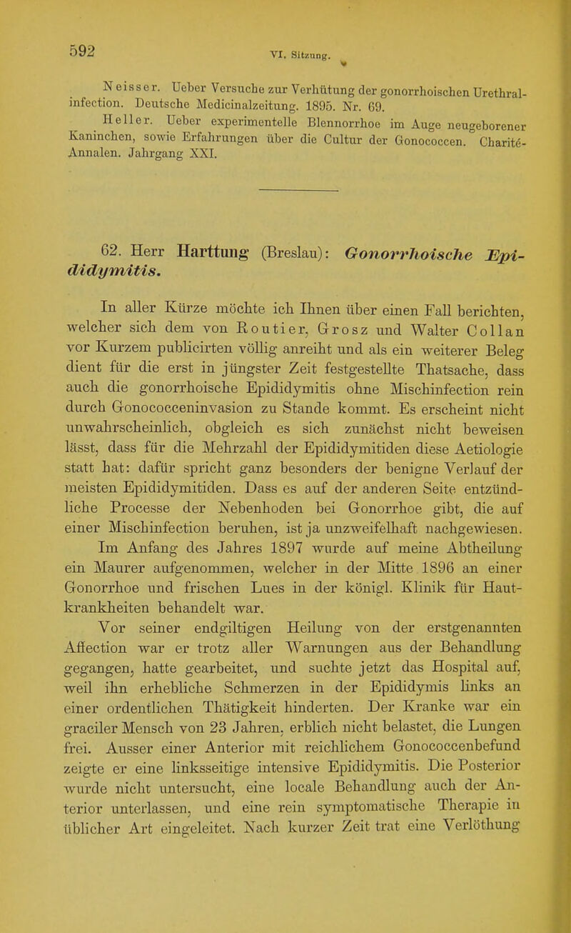 N e i 8 s e r. Ueber Versuche zur Verhütung der gonorrhoischen ürethral- infection. Deutsche Medicinalzeitung. 1895. Nr. 69. Heller. Ueber experimentelle Blennorrhoe im Auge neugeborener Kaninchen, sowie Erfahrungen über die Cultur der Gonococcen. Charitö- Annalen. Jahrgang XXI. 62. Herr Harttuiig (Breslau): Gonorrhoische Bpi- didymitis. In aller Kürze möchte ich Ihnen über einen Fall berichten, welcher sich dem von Routier, Grosz und Walter Collan vor Kurzem publicirten vöUig anreiht und als ein weiterer Beleg dient für die erst in jüngster Zeit festgestellte Thatsache, dass auch die gonorrhoische Epididymitis ohne Mischinfection rein durch Gronococceninvasion zu Stande kommt. Es erscheint nicht unwahrscheinlich, obgleich es sich zunächst nicht beweisen lässt, dass für die Mehrzahl der Epididymitiden diese Aetiologie statt hat: dafür spricht ganz besonders der benigne Verlauf der meisten Epididymitiden. Dass es auf der anderen Seite entzünd- liche Processe der Nebenhoden bei Gonorrhoe gibt, die auf einer Mischinfection beruhen, ist ja unzweifelhaft nachgewiesen. Im Anfang des Jahres 1897 wurde auf meine Abtheilung ein Maurer aufgenommen, welcher in der Mitte 1896 an einer Gonorrhoe und frischen Lues in der königl. Klinik für Haut- krankheiten behandelt war. Vor seiner endgiltigen Heilung von der erstgenannten Afiection war er trotz aller Warnungen aus der Behandlung gegangen, hatte gearbeitet, und suchte jetzt das Hospital auf, weil ihn erhebliche Schmerzen in der Epididymis Hnks an einer ordentlichen Thätigkeit hinderten. Der Kranke war ein graciler Mensch von 23 Jahren, erblich nicht belastet, die Lungen frei. Ausser einer Anterior mit reichlichem Gonococcenbefund zeigte er eine linksseitige intensive Epididymitis. Die Posterior wurde nicht untersucht, eine locale Behandlung auch der An- terior unterlassen, und eine rein symptomatische Therapie in üblicher Art eingeleitet. Nach kurzer Zeit trat eine Verlöthung