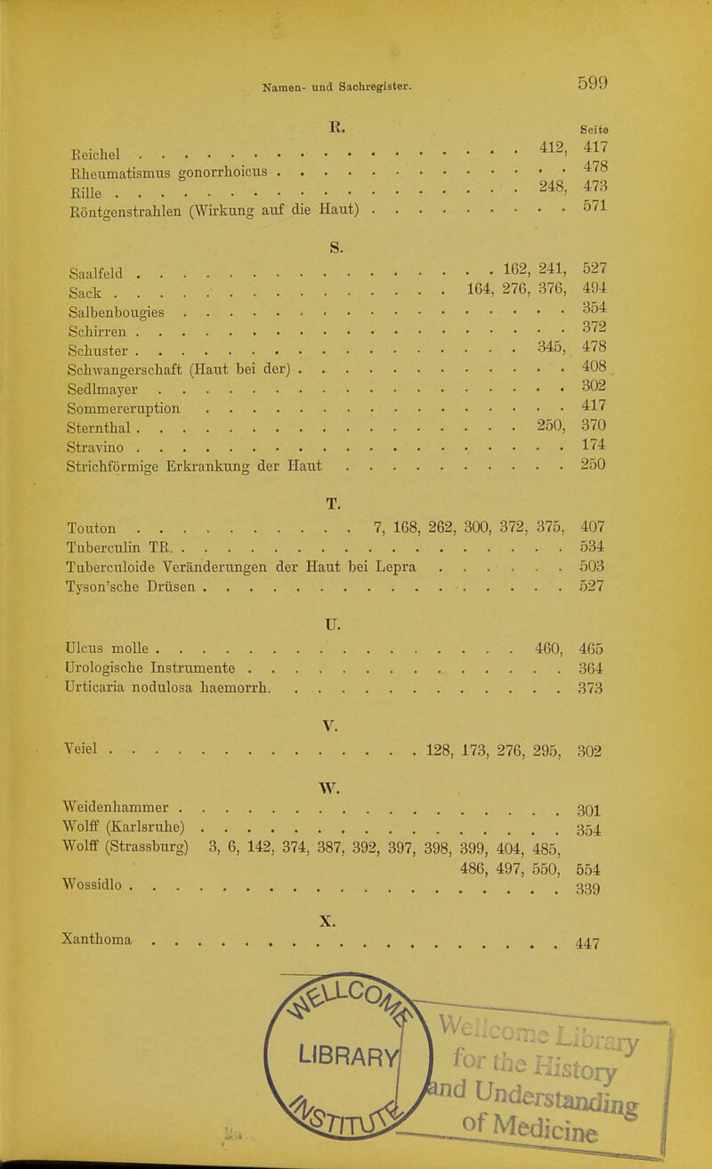 K< Seite Keichel 412, 417 Kheumatismus gonorrhoicus ^'^^ EiUe 248, 473 Röntgenstrahlen (Wirkung auf die Haut) 571 S. Saalfeld 162, 241, 527 Sack 164, 276, 376, 494 Salbenbougies ^54 Schirren 372 Schitster 345, 478 Schwangerschaft (Haut bei der) 408 Sedlmayer 302 Sommereruption 417 Sternthal 250, 370 Stravino 174 Strichförmige Erkrankung der Haut 250 T. Touton 7, 168, 262, 300, 372, 375, 407 Tuberculin TR 534 Tuberculoide Veränderungen der Haut bei Lepra 503 Tyson'sche Drüsen 527 U. Ulcus moUe 460, 465 ürologische Instrumente 364 Urticaria nodulosa haemorrh 373 V. Veiel 128, 173, 276, 295, 302 W. Weidenhammer 301 Wolff (Karlsruhe) 354. Wolff (Strassburg) 3, 6, 142, 374, 387, 392, 397, 398, 399, 404, 485, 486, 497, 550, 554 Wossidlo 33g X. Xanthoma 447 We;,coffis Library for the Kistory ^„ J /'^ ^nderstanding