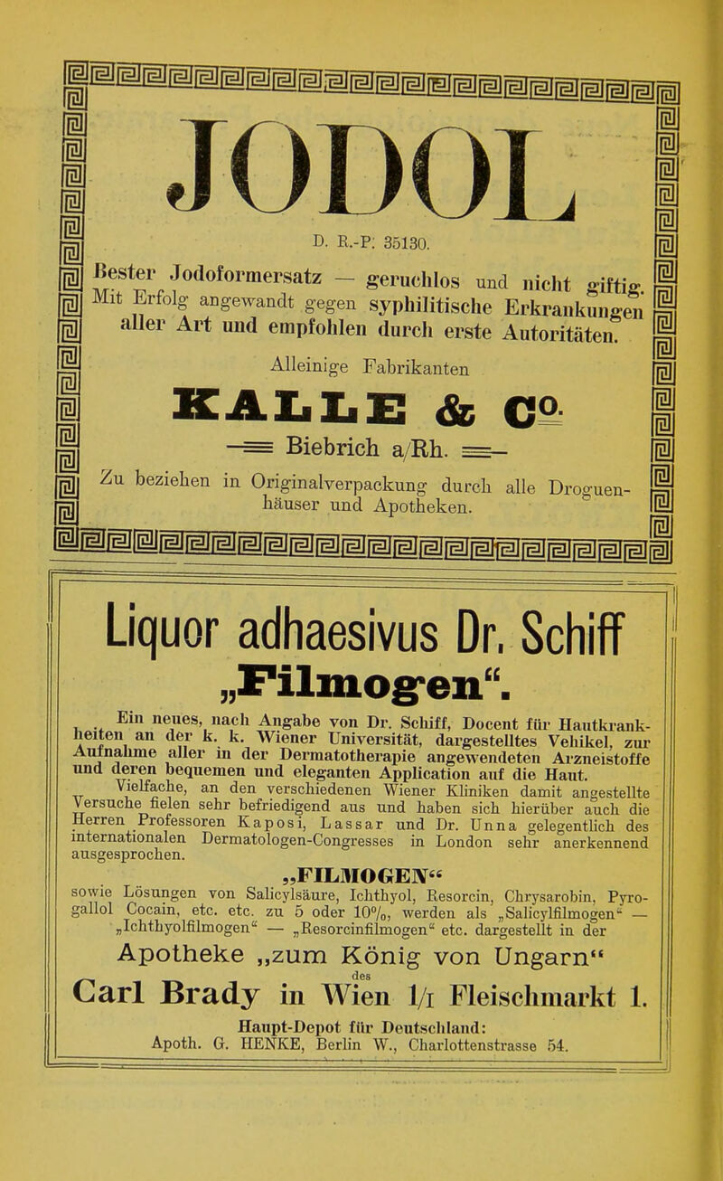 Mm^mmmmmmmmmmm^mmmmmmm m Ii Ii Ii Ii g Ii Ii 1 i i i i i JODOI i m D. R.-P; 35130. gj Bester Jodoformersatz - geruchlos und nicht giftig Mit Erfolg- angewandt gegen syphilitische Erkrankungen aller Art und empfohlen durch erste Autoritäten. Alleinige Fabrikanten KAI.I.X: & C9: I Biebrich a/Rh. —- § Zu beziehen in Originalverpackung durcb alle Droguen- M häuser und Apotheken.  M HMM^MMMMMMPMMMMMMMMMMMMil Liquor adhaesivus Dr. Schiff „Filmog-eii. Ein neues, nach Angabe von Dr. Schiff, Docent für Hautkiank- heiten an der k. k. Wiener Universität, dargesteUtes Vehikel, zur Autnalime aller in der Dermatotherapie angewendeten Arzneistoffe und deren bequemen und eleganten Application auf die Haut. Vielfache, an den verschiedenen Wiener Kliniken damit angestellte Versuche fielen sehr befriedigend aus und haben sich hierüber auch die Herren Professoren Kaposi, Lassar und Dr. Unna gelegentlich des internationalen Dermatologen-Congresses in London sehr anerkennend ausgesprochen. „FILMOGEN sowie Losungen von Sahcylsäure, Ichthyol, Resorcin, Chrysarobin, Pyro- gallol Cocain, etc. etc. zu 5 oder 107o, werden als „Salicylfilmogen — „Ichthyolfilmogen — ^Resorcinfilmogen etc. dargestellt in der Apotheke „zum König von Ungarn des Carl Brady in Wien l/i Fleischmarkt 1. Haupt-Depot für Deutschland: Apoth. G. HENKE, Berhn W., Charlottenstrasse 54.