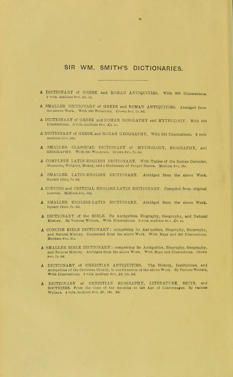 SIR WM. SMITH'S DICTIONARIES. A DICTIONARY of GREEK and ROMAN ANTIQUITIES. With 900 lUustratioiis. 2 vols, medium 8vo. £3. 3s. A SMALLER DICTIONARY of GREEK and ROMAN ANTIQUITIES. Abridged from tlie above Wori;. With 200 WooUcuts. Crowu 8vo. 7s. 6J. A DICTIONARY of GREEK and ROMAN BIOGRAPHY and MYTHOLOGY. With 664 Illustrations. 3 vols, medium 8vo. £J. Js. A DICTIONARY of GREEK and ROMAN GEOGRAPHY. With 634 Illustrations. 2 vols, medium 8vo. aaa. A SMALLER CLASSICAL DICTIONARY of MYTHOLOGY, BIOGRAPHY, and GEOGRAPHY. WiLli 200 Woodcuts. Crown 8vo. 7s. Oii. A COMPLETE LATIN-ENGLISH DICTIONARY. With Tables of the Roman Calendar, Measures, Weiglits, Money, and ii Dictionary of Projier Names. Medium 8vo. 168. A SMALLER LATIN-ENGLISH DICTIONARY. Abridged from the above Work. Siiuare 12mo. 7s. ed. A COPIOUS and CRITICAL ENGLISH-LATIN DICTIONARY. Compiled from original sources. Medium 8vo. 18s. A SMALLER ENGLISH-LATIN DICTIONARY. Abridged from the above Work. Square 12mo. 7s. GU. A DICTIONARY of the BIBLE. Its Autiqnities, Biography, Geography, and Natural History. By Various Writers. With Illustrations. 3 vols, medium Svo. ;£■).-is. A CONCISE BIBLE DICTIONARY: comprising its Ant'qnities, Biogrnphy, Geography, and Natural History. Condensed from the above Work. With Maps and 300 IllustralionB, Medium 8vo. 21s. A SMALLER BIBLE DICTIONARY: comprising its Antiquities, Biography, Geography, and Natural History. Abridged from the above Work. Witli Maps and Illustrations. Crowu 8vo. 7s. 6d. A DICTIONARY of CHRISTIAN ANTIQUITIES. The History, Institutions, and Antiquities of the Christian Church, in continuatiim of the above Work. By Vju'ious Writers, With Illustrations. 2 vols, medium 8vo. £3,13s. 6d. A DICTIONARY of CHRISTIAN BIOGRAPHY, LITERATURE, SECTS, and DOCTRINES. From the time of the Apostles to the Age of Charlemagne. By v&riuui Writeis. 4 vols, medium 8V0. jEC. IBs. 6d.