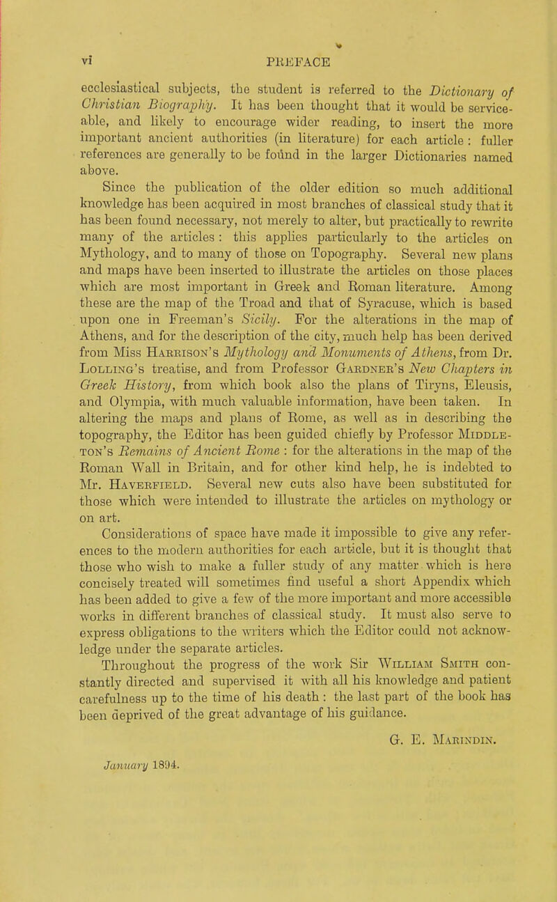ecclesiastical subjects, the student is referred to the Dictionary of Christian Biography. It has been thought that it would be service- able, and likely to encourage wider reading, to insert the more important ancient authorities (in literature) for each article : fuller references are generally to be found in the larger Dictionaries named above. Since the publication of the older edition so much additional knowledge has been acquired in most branches of classical study that it has been found necessary, not merely to alter, but practically to rewrite many of the articles : this appKes particularly to the articles on Mythology, and to many of those on Topography. Several new plans and maps have been inserted to illustrate the articles on those places which are most important in Greek and Roman literature. Among these are the map of the Troad and that of Syracuse, which is based upon one in Freeman's Sicily. For the alterations in the map of Athens, and for the description of the city, much help has been derived from Miss Habkison's Mythology and Monuments of Athens, horn Dr. Lolling's treatise, and from Professor Gardner's New Chapters in Greek History, from which book also the plans of Tiryns, Eleusis, and Olympia, with much valuable information, have been taken. In altering the maps and plans of Rome, as well as in describing the topography, the Editor has been guided chiefly by Professor Middle- ton's Bemains of Ancient Borne : for the alterations in the map of the Roman Wall in Britain, and for other kind help, he is indebted to Mr. Haverfield. Several new cuts also have been substituted for those -which were intended to illustrate the articles on mythology or on art. Considerations of space have made it impossible to give any refer- ences to the modern authorities for each article, but it is thought that those who wish to make a fuller study of any matter which is here concisely treated will sometimes find useful a short Appendix which has been added to give a few of the more important and more accessible works in difterent branches of classical study. It must also serve to express obligations to the writers which the Editor could not acknow- ledge under the separate articles. Throughout the progress of the work Sir William Smith con- stantly directed and supervised it with all his knowledge and patient carefulness up to the time of his death : the last part of the book has been deprived of the great advantage of his guidance. G. E. Marindin. January 1804.