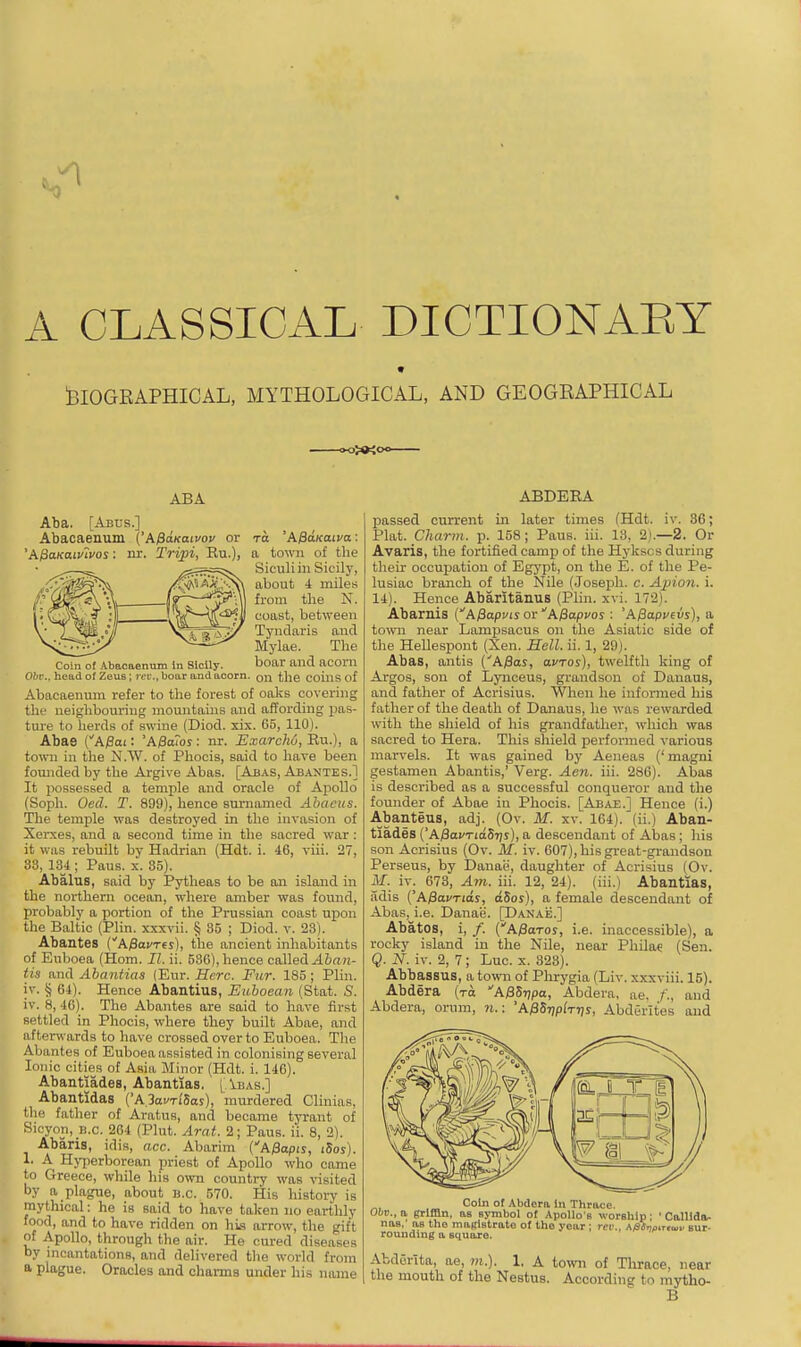 blOGEAPHICAL, MYTHOLOGICAL, AND GEOGKAPHICAL ABA Aba. [Abus.] Abacaenum ('A$aKaivou or to 'k^aKawa: 'AficLKaivlvos: nr. Tripi, Ru.), a town of the Siculiin Sicily, about 4 miles from tlie N. coast, between Tyndaris and Mylae. The Coin of Abaoaennm In Sicily. boar and aconi Obr., head of Zeus; rt'L'., boar and acorn, on the coins of Abacaeniun refer to the forest of oaks covering the neighbouring mountains and affording pas- tm-e to herds of swine (Diod. xix. 65, 110). Abae ('AjSai: 'ABaTos: nr. Exarcho, Eu.), a town in the N.W. of Phocis, said to have been founded by the Argive Abas. [Abas, Abantes.] It possessed a temple and oracle of Ajiollo (Soph. Oed. T. 899), hence surnamed Abacus. The temple was destroyed in the invasion of Xei-xes, and a second time in the sacred war : it was rebuilt by Hadrian (Hdt. i. 46, viii. 27, 33, 134 ; Paus. x. 35). Abalus, said by Pytheas to be an island in the northern ocean, where amber was found, probably a portion of the Prussian coast upon the Baltic (Plin. xxxvii. § 35 ; Diod. v. 23). Abantes (A^avres), the ancient inhabitants of Euboea (Horn. II. ii. 536), hence called ^6«n- tis and Ahantias (Eur. Here. Fur. 185; Plin. iv. § 64). Hence Abantius, Euhoean (Stat. 8. iv. 8, 46). The Abantes are said to have first settled in Phocis, where they built Abae, and afterwards to have crossed over to Euboea. The Abantes of Euboea assisted in colonising several Ionic cities of Asia Minor (Hdt. i. 146). Abantiades, Abantias. lAbas.] Abantidas ('A.3afTi'5aj), murdered Clinias, the father of Aratus, and became tyrant of Sicyon. B.c. 264 (Plut. Arat. 2; Paus. ii. 8, 2). Abaris, idis, acc. Abarim ('A/3apij, i5os). 1. A Hv-perborean priest of Apollo who came to Greece, while his own country was visited by a plague, about b.c. 570. His history is mythical: he is said to have taken no earthly food, and to have ridden on his arrow, the gift of Apollo, through the air. He cured diseases by incantations, and delivered the world from a plague. Oracles and charms under his name ABDERA imssed current in later times (Hdt. iv. 36; mat. Charm, p. 158; Paus. iii. 13, 2).—2. Or Avaris, the fortified camp of the Hykscs during their occupation of Egypt, on the E. of the Pe- lusiac branch of the Nile (Joseph, c. Apion. i. 14). Hence Abaritanus (Plin. xvi. 172). Abaruis C A ^apv t s or A fiapvos : 'A0apvevs), a tovm near Lomi^sacus on the Asiatic side of the Hellespont (Xen. Hell. ii. 1, 29). Abas, antis (''A/Sas, avros), twelfth king of Argos, son of Lynceus, grandson of Danaus, and father of Acrisius. When he informed his father of the death of Danaus, he was rewarded with the shield of his grandfather, which was sacred to Hera. This shield performed various marvels. It was gained by Aeneas ('magni gestamen Abantis,' Verg. Aen. iii. 286). Abas is described as a successful conqueror and the founder of Abae in Phocis. [Abae.] Hence (i.) Abanteus, adj. (Ov. M. xv. 164). (ii.) Aban- tiades ('A;8oi'Tia5?)s), a descendant of Abas ; his son Acrisius (Ov. M. iv. 607), his great-grandson Perseus, by Danae, daughter of Acrisius (Ov. M. iv. 673, Am. iii. 12, 24). (iii.) Abantias, adis {'A^avTids, dSos), a female descendant of Abas, i.e. Danae. [Danae.] Abates, i, /. (A/SoToj, i.e. inaccessible), a rocky island in the Nile, near Philae (Sen. Q. N. iv. 2, 7; Luc. x. 323). Abbassus, a tovni of Phrygia (Liv. xxxviii. 15). Abdera (to A^Sripa, Abdera, ae. f., and Abdera, orum, n.: 'A^S7)p(T7)S, Abderites and Colli of Abdera In Thrace. Oiip., a grlffln. as symbol o( Apollo s worBhip; ' Calllda. nas. as tho maclBtrato of the year : rev., Afiinoinod. sur. rounding a square. Abderita, ae, vi.). 1, A to^vii of Thrace, near the mouth of the Nestus. According to mytho- B