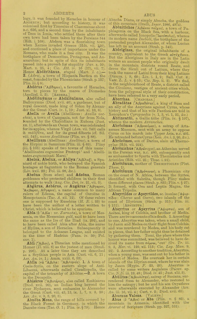 logy, it was founded by HeracleR in honour of Abdeuus; but according to history, it was colonised first by Timesius of Clazomenao about B.C. G5G, and a second time by the inhabitants of Teos in Ionia, who settled there after their own town had been taken by the Persians 514 (Hdt. i. 1G8). Abdera was a flourishing to-svn when Xerxes invaded Greece (Hdt. vii. ]^0), and continued a place of importance under the Romans, who made it a free city. It was the birthplace of Democritus, Protagoras, and An- axarclius; but in spite of this its inhabitants passed into a proverb for stupidity (Juv. x. 50; Mart. X. 25, 4; Cic. Att. iv. 16 (17), vii. 7). Hence Abderitanus, stupid (Mart. I. c).— 2. {Adrn), a town of Hispania Baetica on the coast, founded by the Phoenicians (Strab. p. 157; Plin.iii.§8). Abderus (■'A)35?)pos), a favourite of Heracles, torn to pieces by the mares of Diomedes (Apollod. ii. 5). [Abdera.] Abdolonymus or Abdalonimus, also called BaUonymus (Diod. xvii. 46), a gardener, but of royal descent, made king of Sidon by Alexan- der the Great (Curt. iv. 1, 19; Just. xi. 10, 8). Abella or Avella (Abellanus : Avella vec- chia), a town of Campania, not far from Nola, founded by the Clialcidians in Euboea (Just. XX. 1), afterwards an Oscan to\vn, was celebrated for its apples, whence Virgil {Aen. vii. 740) calls it mdlifera, and for its great filberts (cf. Sil. viii. 545), nuces Avelldnae (Plin. xv. § 88). Abellinum (Abelllnas: Avellino), a town of the Hirpini in Samnium (Plin. iii. § 63). Pliny (iii. § 105) speaks of two towns of this name: 'Abellinates cognomine Protropi' and 'Abelli- nates ^ognominati Marsi.' Abelox, Abelux, or Abilyx ('A/3i'Au^), a Spa- niard of noble birth, who betrayed the Spanish hostages at Saguntum to the Roman generals (Liv. xxii. 22; Pol. iii. 98, &c.). Abeona (from aheo) and Adeona, Roman goddesses who protected children in their first attempts to walk (Aug. Civ. Dei, iv. 21, vii. 3). Abgarus, Acbarus, or Augarus (A^yapos, 'AK^apos, Aijyapos), a name common to many rulers of Edessa, the capital of Osroijne in Mesopotamia (Tac. A. xii. 12). Of these rulers one is supposed by Eusebius {H. E. i. 33) to have been the author of a letter written to Christ, which is believed to be spurious. Abia (7; 'Afiia : nr. Zarnata), a town of Mes- senia, on the Blessenian gulf, said to have been the same as the Ire of the Iliad (ix. 292), and to have been called Abia after Abia, the nurse of Hyllus, a son of Heracles. Subsequently it belonged to the Achaean League, and existed in the time of Hadrian (Pans. iv. 80; Pol. XXV. 1). Abli CA/Sioi), a Tliracian tribe mentioned by Homer {II. xiii. 6) as the justest of men (Strab. p. 296). At a later time they are described as a Scythian people in Asia (Curt. vii. 6, 11; Arr. An. iv. 1; Amm. xxiii. 6, 58). Abila (to A^iKa: 'A^iK-t]v6s). 1. A town of Coele-Syria, on the eastern slope of Anti- Libanus, afterwards called Claudiopolis, the capital of the tetrarchy of Abilene.—2. A town in the Decapolis. Abisares i'Api<rap-qs), also called Embisavns (Diod. xvii. 90), an Indian king beyond the river Hydaspes, sent embassies to Alexander the Groat (Curt. viii. 43, 18, ix. 1, 7, x. 8, 20 ; Arr. All. v. 8, 3, 20, 5). Abnoba Mons, the range of hills covered by the Black Forest in Germany, in which the Danube rises (Tac. G. 1; Plin. iv. § 79). Hence ^ ABUS Abnoba Diana, or simply Abnoba, the goddess of this mountain (Orelli, Inacr. 1980, 4974). Abonitichos {'Affiivov tcTxoj), a town of Pa- phlagonia on the Black Sea, with a harbour, afterwards called lonopolis {'IwudmKis), whence its modern name Ineboli, the birtliplace of the pretended prophet Alexander, of whom Lucian has left_us an account (Strab. p. 545). Aborigines, the original inhabitants of a country, equivalent to the Greek avrdxBovfs. But the Aborigines in Italy are in the Latin writers an ancient people who originally dwelt in the mountain districts round Reate, and drove the Siculi out of Latium, where they took the name of Latini from their king Latinus (Dionys. i. 9, 60; Liv. i. 1,2; Sail. Cat. 6; Varr. L. L. v. § 58; Cic. Beji. ii. 8). We find, in the neighbourhood of Reate, a district called the Cicolano, vestiges of ancient cities which, from the polygonal style of their construction, have been referred to a very early period. Aborrhas. [Ch.u3oeas.] Abradatas {'A^paSiras), a king of Susa and an ally of the Assyrians against Cyrus, whose history and that of his wife Panthea are told in Xenophon's Cijrojmedia (v. 1, 3, vi. 1, 31, &c.) Abrincatui, a Gallic tribe (Plin. iv. § 107), whence the modern Avranches. Abrocomas {'A0poK6fj.as), a satrap of Arta- xerxes Mnemon, sent with an army to oppose Cyrus on his march into Upper Asia, B.C. 401. He retreated before Cyrus (Xen. An. i. 3,20, &c.). Abrocomes, son of Darius, slain at Thermo- pylae (Hdt. vii. 224). Abronichus CA.0ptivtxos), an Athenian served in the Persian war, B.C. 480, subsequently sent as ambassador to Sparta with Themistocles and Aristides__(Hdt. viii. 21; Thuc. i. 91). Abrotonum, mother of Tkemistocles (Plut. Tlwm.ll Abrotonum {'APpStovov), a Phoenician city on the coast of N. Africa, between the Syrtes, identified with Sabrata, though Pliny makes them different places (Strab. p. 835; Plin. v. § 27). It formed, with Oea and Leptis Magna, the African Tripolis. Absyrtides or Apsyrtides, sc. insnlae {'A\pvp- Ti'Ses: Cherso and Osero), two islands off the coast of lUyricum (Strab. p. 315; Plin. iii. § 151). [Absybtus.] Absyrtus or Apsyrtus {A^vpros), son of Aeetes, king of Colchis, and brother of Medea. There are two accounts of bis death. 1. According to one, Absyrtus was taken, when a small child, by Jason and Medea on their flight from Colchis, and was murdered by Medea, and his body cut in x^ieces, that her father might thus be detained by gathering them. Tomi, the place where this horror was committed, was believed to have de- rived its name from re/ivci), ' cut' (Ov. Tr. iii. 9, 5, Her.xi. 129, xii. 113; Cic. Leg. Man. 9, 22). 2. Accordingto another tradition, Absyrtus, when a young man, was sent out by his father in pursuit of Medea. He overtook her in certain islands off the Illyrian coast, where he was slain by Jason (Hygin. F. 23, 20). Aljsyrtus is called by some writers Aegialeus (Pacuv. ap. Cic. X.D. iii. 19, 48 ; Diod. iv. 45 ; Just. xlii. 8). Abulites {'A^ovKlrr)s), satrap of Susiana, sur- rendered Susa to Alexander, who restored to him the satrapy; but be and his son Oxyathres were afterwards executed by Alexander lArr. .4/1. iii. 10, vii. 4 ; Curt. v. 2; Diod. xvii. 05). AburnuB Valens. [A'.^lens.] Abus (<5 'A;8oj) or Aba (Plin. v. § 83), a mountain in Armenia, identified with the Ararat of Scripture (Strab. pp. 627, 581).