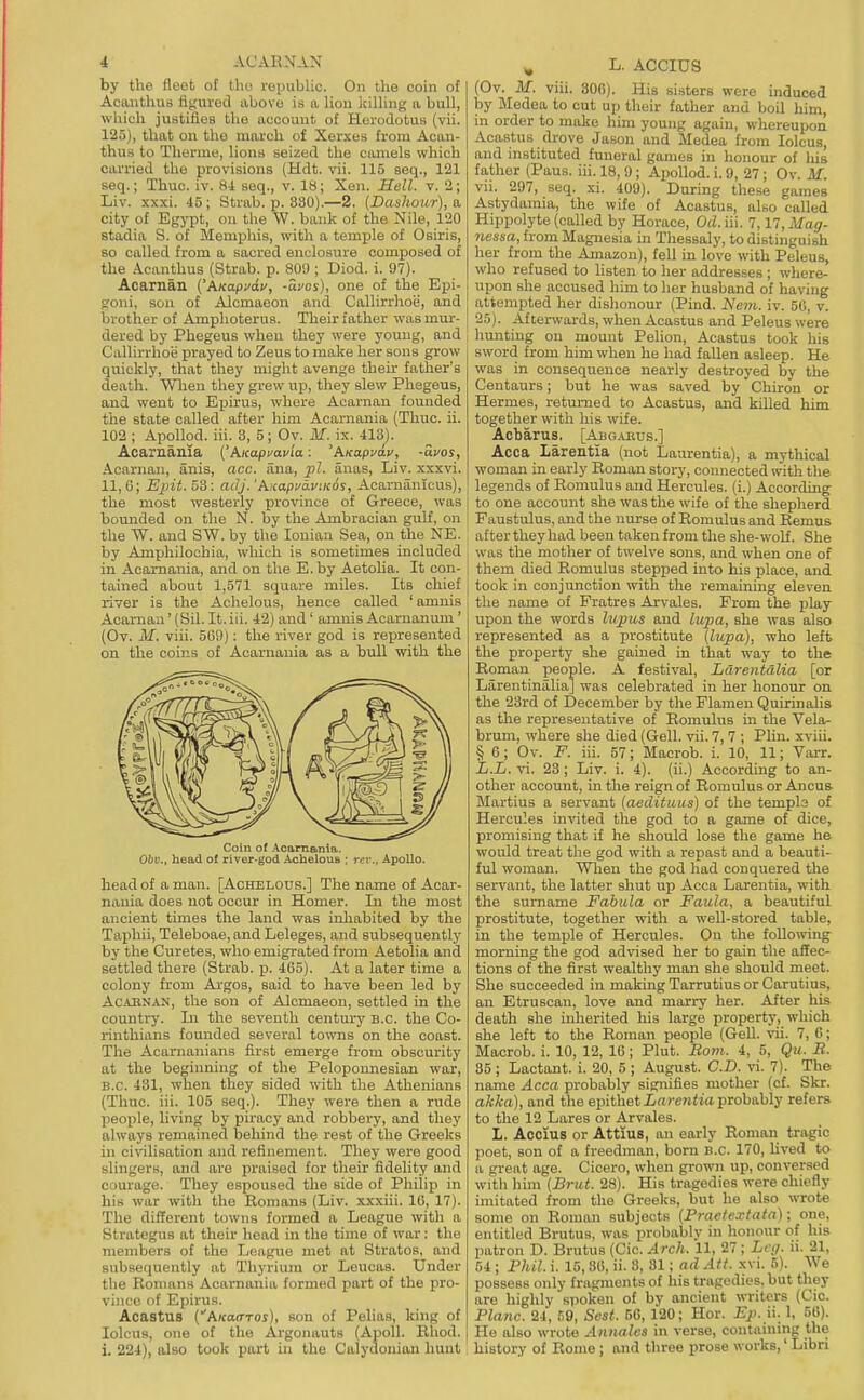 by the fleet of the republic. On the coin o£ Acanthus fij,'ured above is a lion killing a bull, which justifies the account of Herodotus (vii. 125), that on the march of Xerxes from Acan- thus to Therme, lions seized the camels which carried the provisions (Hdt. vii. 115 seq., 121 seq.; Thuc. iv. 8i seq., v. 18; Xen. Hell. v. 2; Liv. xxxi. 45; Strab. p. 380).—2. [Dashour), a city of Egypt, on the \V. bank of the Nile, 120 stadia S. of Memijhis, with a temxjle of Osiris, so called from a sacred enclosure composed of the Acanthus (Strab. p. SOS); Diod. i. 97). Acarnan ('AKapvav, -avos), one of the Epi- froni, sou of Alcmaeon and Callirrhoe, and brother of Amphoterus. Their father was mur- dered by Phegeus when they were young, and Callirrhoii prayed to Zeus to make her sons grow quickly, that they might avenge their father's death. Wlien they grew up, they slew Phegeus, and went to Ejiirus, where Acarnan founded the state called after him Acarnania (Thuc. ii. 102 ; Apollod. iii. 3, 5; Ov. M. is. 413). Acarnania ('A/capcavia: 'AKapvdv, -avos, Acarnan, anis, acc. iina, pL anas, Liv. xxxvi. 11,6; Epit. 53: adJ.'AicapfdviKos, Acarniinlcus), the most westerly province of Greece, was bounded on the N. by the Anibracian gulf, on the W. and SW. by the Ionian Sea, on the NE. by Amphilochia, which is sometimes included in Acarnania, and on the E.by Aetolia. It con- tained about 1,571 square miles. Its chief river is the Achelous, hence called ' amnis Acarnan' (Sil. It. iii. 42) and ' amnis Acarnanum ' (Ov. M. viii. 569): the river god is represented on the coins of Acarnania as a bull with the Coin of Acarn&nia. Obv., head of river-god Achelous ; rev., Apollo. head of a man. [Achelous.] The name of Acar- nania does not occur in Homer. In the most ancient times the land was inhabited by the Taphii, Teleboae, and Leleges, and subsequently bj' the Curetes, who emigrated from Aetolia and settled there (Strab. p. 465). At a later time a colony from Ai-gos, said to have been led by AcjVBNAN, the son of Alcmaeon, settled in the country. In the seventh century B.C. the Co- rinthians founded several towns on the coast. The Acarnanians first emerge from obscurity at the beginning of the Peloponnesian war, B.C. 431, when they sided with the Athenians (Thuc. iii. 105 seq.). They were then a rude people, living by piracy and robbery, and they always remained behind the rest of the Greeks in civilisation and refinement. They were good slingers, and are praised for their fidelity and courage. They espoused the side of Philip in his war with the Romans (Liv. xxxiii. 16, 17). The different towns formed a League with a Strategus at their head in the time of war: the members of the League met at Stratos, and subsequently at Thyrium or Leucas. Under the Romans Acarnania formed part of the pro- vhice of Epirus. Acastus CA/caiTTOi), son of Peliaa, king of lolcus, one of the Argonauts (Apoll. Rhod. j i. 224), also took part in the Calydonian hunt ^ L. ACCIU8 (Ov. M. viii. 300). His sisters were induced by Medea to cut up their father and boil him, in order to molce him young again, whereupon Acastus drove Jason and Medea from lolcus, and instituted funeral games in honour of lus father (Paus. iii. 18, 9; ApoUod. i. 9, 27; Ov. M. vii. 297, seq. xi. 409). During these games Astydamia, the wife of Acastus, also called Hippolyte (called by Horace, Od. iii. 7,17, Mag- 7iessa, from Magnesia in Thessaly, to distinguish her from the Amazon), fell in love with Peleus, who refused to listen to her addresses ; where- upon she accused him to her husband of having attempted her dishonour (Piad. J/em. iv. 50, v. 25). Afterwards, when Acastus and Peleus were limiting on mount Pelion, Acastus took his sword from him when he had fallen asleep. He was in consequence nearly destroyed by the Centaurs; but he was saved by Chiron or Hermes, returned to Acastus, and killed him together with his wife. Acbarus. [Abgabus.] Acca larentia (not Laurentia), a mythical woman in early Roman story, connected with the legends of Romulus and Hercules, (i.) According to one account she was the wife of the shepherd Faustulus, and the nurse of Romulus and Remus after they had been taken from the she-woU. She was the mother of twelve sons, and when one of them died Romulus stepped into his place, and took in conjunction with the remaining eleven the name of Fratres Arvales. From the play upon the words lupus and lupia, she was also represented as a prostitute (liipa), who left the property she gained in that way to the Roman people. A festival, Ldrentalia [or Larentinalia] was celebrated in her honour on the 23rd of December by the Flamen Quirinalis as the representative of Romulus in the Vela- bruni, where she died (Gell. vii. 7, 7 ; Phn. xviii. § 6; Ov. F. iii. 57; Macrob. i. 10, 11; Viu-r. L.L. vi. 23 ; Liv. i. 4). (ii.) According to an- other account, in the reign of Romulus or Ancus Martins a servant [aedituus] of the templs of Hercules invited the god to a game of dice, promising that if he should lose the game he would treat the god with a repast and a beauti- ful woman. Wlien the god had conquered the servant, the latter shut up Acca Larentia, with the surname Fabula or Faula, a beautiful prostitute, together with a well-stored table, in the temple of Hercules. On the following morning the god advised her to gain the affec- tions of the first wealthy man she should meet. She succeeded in making Tarrutius or Carutius, an Etruscan, love and marry her. After his death she mherited his large property, which she left to the Roman people (GeU. vii. 7, 6; Macrob. i. 10, 12, 16 ; Plut. Bom. 4, 5, Qu. B. 35; Lactant. i. 20, 5 ; August. CD. vi. 7). The name Acca probably signifies mother (cf. Skr. akka), and the epithet iftrewita probably refers to the 12 Lares or Arvales. L. Accius or Attius, an early Roman tragic poet, son of a freedman, born B.C. 170, Uved to a great age. Cicero, when grown up, conversed with him (Brut. 28). His tragedies were chiefly imitated from the Greeks, but he also wrote some on Roman subjects (Practexiata); one, entitled Brutus, was probably in honour of his patron D. Brutus (Cic. Arch. 11, 27; Leg. ii. 21, 54 ; Phil. i. 15,36, ii. 8, 31; ad Ait. xvi. 5). We possess only fragments of his tragedies, but they are highly spoken of by ancient writers (Cic. Plane. 24, 59, Sest. 50, 120; Hor. Ep.u. 1, 56). He also wrote Annalcs in verse, containing the history of Rome ; and three prose works,' Libri