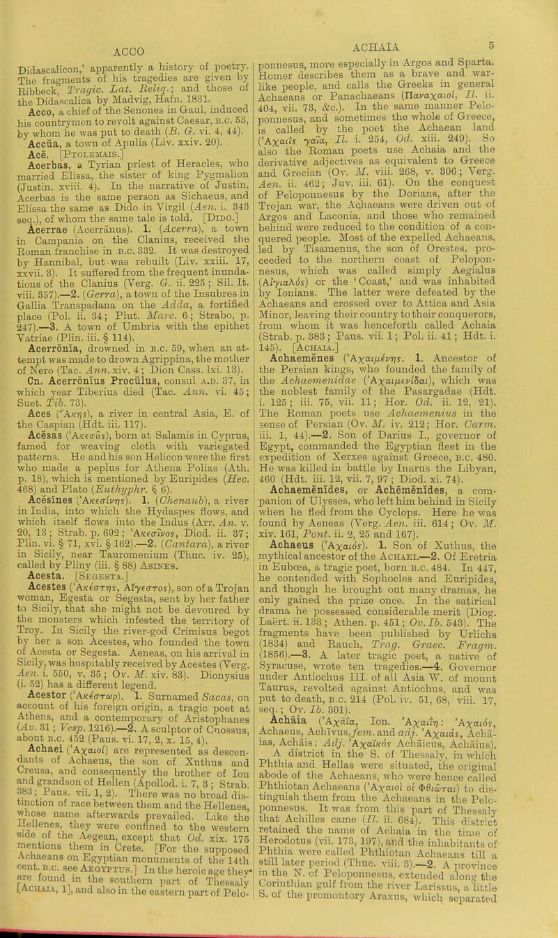 ACCO Didascalicon,' apparently a history of poetry. The fragmeuts of his tragedies are given by Kibbeck, Tragic. Lat. lieliq.; and those of the DidiiRcaHoa by Madvig, Hafn. 1831. Acco, a chief of the Seuones in Gaul, induced his countrymen to revolt against Caesar, B.C. 53, by whom he was put to death [B. G. vi. 4, ii). Acciia, a town of Apulia (Liv. xxiv. 20). Ace. [Ptolejiais.] Acerbas, a Tyrian priest of Heracles, who married Elissa, the sister of king Pygnialiou (Justin, sviii. i). In the narrative of Justin, Acerbas is the same person as Sichaeus, and Elissa the same as Dido in Virgil (Aeii. i. 843 seq.), of whom the same tale is told. [DlDc] Acerrae (Acerranus). 1. [Acerra], a town in Campania on the Clanius, received the Eoman franchise in B.C. 332. It was destroyed by Hannibal, but was rebuilt (Liv. xxiii. 17, xxvii. 3). It suffered from the frequent inunda- tions of the Clanius (Verg. G. ii. 225 ; Sil. It. viii. 357).—2. (Gerra), a town of the Insubresin Gallia Transpadana on the Adda, a fortified place (Pol. ii. 34; Plut. Marc. 6 ; Strabo, p. 247).—3. A town of Umbria with the epithet Vatriae (Plin. iii. § 114). Acerronia, drowned in B.C. 59, when an at- tempt was made to drown Agrippina, the mother of Nero (Tac. Ann. xiv. 4 ; Dion Cass. Ixi. 13). Cn. Acerronius Proculus, consul a.d. 37, in which vear Tiberius died (Tac. Ann. vi. 45; Suet. Tih. 73). Aces (Aktjs), a river in central Asia, E. of the Caspian (Hdt. iii. 117). Acesas {'AK^cras), born at Salamis in Cyprus, famed for weaving cloth with variegated patterns. He and his son Helicon were the first who made a peplus for Athena Polias (Ath. p. 18), which is mentioned by Euripides {Hec. 468) and Plato {Euthyphr. § (i). Acesines (A/ceo-i'vTjs). 1. {Chenauh), a river in India, into whicli the Hydaspes flows, and which itself flows into the Indus (Arr. An. v. 20, 13 ; Strab. p. 692 ; 'kK((r7vos, Diod. ii. 87; Plin. vi. § 71, xvi. § 162).—2. (Cantara), a river in Sicily, near Tauromenium (Thuc. iv. 25), called by Pliny (iii. § 88) AsiNES. Acesta. [Segesta.J Acestea ('AA-e'o-Trjj, My((TTos), son of a Trojan woman, Egesta or Segesta, sent by her father to Sicily, that she might not be devoured by the monsters which infested the territory of Troy. In Sicily the river-god Crimisus begot by her a son Acestes, who founded the town of Acesta or Segesta. Aeneas, on his arrival in Sicily, was hospitably received by Acestes (Verg. A.en. i. 550, v. 35 ; Ov. M. xiv. 83). Dionysius (i. 52) has a different legend. Acestor {'AKe<rrap). 1. Surnamed Sacas, on account of his foreign origin, a tragic poet at Athens, and a contemporary of Aristophanes (Av. 31; Vesp. 1216).—2. A sculptor of Cuossus, ubout B.C. 452 (Pans. vi. 17, 2, x. 15, 4). Achaei ('Axoiof) are represented as descen- dants of Achaeus, the son of Xuthus and Creusa, and consequently the brother of Ion and grandson of Hellen (Apollod. i. 7, 3 ; Strab 388; Paus. vii. 1, 2). There was no broad dis- tinction of race between them and the Hellenes whoso name afterwards prevailed. Like the Hellenes, they were confined to the western side of the Aegean, except that Od. xix. 175 mentions them in Crete. [For the supposed Achaeans on Egyptian monuments of tlie 14th cent. B.C. see Aegyptus.] In the heroic age ther are found in the southem part of Thessaly LAcHAi.v, 1], and also in the eastern part of Pelo- ACHAL^ 5 ponnesus, more especially in Argos and Sparta. Homer describes them as a brave and war- hke people, and calls the Greeks in general Achaeans or Panachaeans (Uavaxaiol, II. ii. 404, vu. 73, &c.). In the same manner Pelo- ponnesus, and sometimes the whole of Greece, is called by the poet the Achaean land ('Axttiis yaca, II. i. 254, Od. xiii. 249). So also the Eoman poets use Achaia and the derivative adjectives as equivalent to Greece and Grecian (Ov. iU. viii. 268, v. SOG; Verg. Aen. ii. 462; Juv. iii. 61). On the conquest of Peloponnesus by the Dorians, after the Trojan war, the Adiaeans were driven out of Argos and Laconia, and those who remained behind were reduced to the condition of a con- quered people. Blost of the expelled Achaeans, led by Tisamenus, the son of Orestes, pro- ceeded to the northern coast of Pelopon- nesus, which was called simply Aegialus {Aiyia\6s) or the ' Coast,' and -was inhabited by lonians. The latter were defeated by the Achaeans and crossed over to Attica and Asia Minor, leaving their country to their conquerors, from whom it was henceforth called Achaia (Strab. p. 883 ; Paus. vii. 1; Pol. ii. 41; Hdt. i. 145). [ACH.UA.] Achaemenes ('Ax«'/fV7;y. 1. Ancestor of the Persian kings, who founded the family of the Achaemenidae ['hxaifxivi^ai), which was the noblest family of the Pasargadae (Hdt. i. 125 ; iii. 75, vii. 11; Hor. Od. ii. 12, 21). The Roman poets use Achaemenius in the sense of Persian (Ov. Jlf. iv. 212; Hor. Carm. iii. 1, 44).—2. Son of Darius I., governor of Egypt, commanded the Egj-ptian fleet in the expedition of Xerxes against Greece, B.C. 480. He was killed in battle by Inarus the Libyan, 460 (Hdt. iii. 12, vii. 7, 97 ; Diod. xi. 74). Aehaemenides, or Achemenides, a com- panion of Ulysses, who left him behind in Sicily when he fled from the Cyclops. Here he was found by Aeneas (Verg. Aen. iii. 614 ; Ov. M. xiv. 161, Pont. ii. 2, 25 and 167). Achaeus ('Axairfs). 1. Son of Xuthus, the mythical ancestor of the Achaei.—2. Of Eretria in Euboea, a tragic poet, born B.C. 484. Li 447, he contended with Sopihocles and Euripides, and though he brought out many dramas, he only gained the prize once. In the satirical drama he possessed considerable merit (Dioc. Laert. ii. 183 ; Athen. p. 451; Ov.Ib. 543). The fragments have been published by Urlichs (1884) and Eauch, Trag. Grace. Fragm. (1856).—3, A later tragic poet, a native of Syracuse, wrote ten tragedies.—4. Governor under Antiochus III. of all Asia W. of mount Taurus, revolted against Antiochus, and was put to death, B.C. 214 (Pol. iv. 51, 08, viii. 17, seq.; Oy. lb. 301). Achaia ('Axdi'a, Ion. 'Axad'v: 'Axai6s, Achaeus, Ach i\T.is,/e»;. and adj. 'Axaias, Achii- ias, Achais: Adj. 'Axa'i'fos Achuicus, Achaius). A district in the S. of Thessaly, in which Phthia and Hellas were situated, the original abode of the Achaeans, who were hence called Phthiotan Achaeans ('Axaiol oi ^BicoTai) to dis- tinguish them from the Achaeans in the Pelo- ponnesus. It was from this part of Tliessaly that Achilles came (11. ii. 084). This district retained the name of Achaia in the time of Herodotus (vii. 173, 107), and the inhabitants of Phthia were called Phthiotan Achaeans till a still later period (Tliuc. viii. 3).—2. A province m the N. of Peloponnesus, extended along the Corinthian gulf from the river Larissus, a little b. of the promontory Araxus, which separated