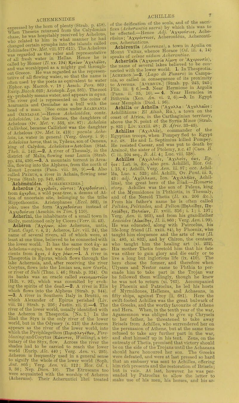 ACHKMENIDES exwessed by the horu of plenty (Strab. p. -158). When Theseus returned from the Calydonmn chase, he was hospitably received by Achelous, who related to him in what manner he had changed certain nymphs into the islands callecl Echinades (Ov. Met. viii. 577-eil). The Achelous was re'^arded as the ruler and representative of all fresh water in Hellas. Hence he is called by Homer (17. xx. 194) Kpuwv AxeAwioy, and was worshipped as a mighty god througli- out Greece. He was regarded as the represen- tative of all flowing water, so that the name is often used by the poets as equivalent to water (Ephor. ap. Macrob. v. 18 ; Aesch. Pers. 8G9 ; Eurip.-B«cc7i.625; Aristoph.iys. 381). Theroot ix- probably means water, and appears in aqua. The river god is represented on the coins oi Acaruania and Oeniadae as a bull with the head of a man. [See coins under Ac.uinanla. and Oexlvd.u:.]—Hence Acheloiddes, contr. ■Lcheloides, i.e. the Sirenes, the daughters of Achelous (Ov. Met. v. 552, xiv. 87); Acheloia CalHrhoe, because Callirhoe was the daughter of Achelous (Ov. Met. is. 413) : pocula Ache- loia, i.e. water in general (Verg. Gcorg. i. 9) : Acheloius heros, that is, Tydeus, son of Oeiieus, king of Calydon, ^c/tetoiw« = Aetolian (Stat. Theh. ii. 142).—2. A river of Thessaly, in the district of Malis, flowing near Lamia (Strab. pp. 434, 450).—3. A mountain torrent in Arca- dia, flowing into the Alpheus, from the north of ilomit Lycaeus (Paus. viii. 38, 9).—4. Also called Peebus, a river in Achaia, flowing near Dyme (Strab. pp. 342, 450). Achememdes. [Achaemenides.] Acherdus ('Ax^pSoGs, ovvtos: 'Ax^pSovtnos), from ax^pSos, a wild pear-tree, a demus of At- tica of uncertain site, belonging to the tribe Hippothoontis. Aristophanes (Eccl. 302), in joke, uses the form 'AxpaSovatos instead of 'Ax^pSova-ios (Aeschin. in Tim. § 110). Acherini, the inhabitants of a small town in Sicily, mentioned only by Cicero [Verr. iii. 43). Acheron ('Axepwi', also Acheruns, untis. Plant. Capt. v. 4, 2; Aoheros, Liv. viii. 24), the name of several rivers, all of which were, at least at one time, believed to be coimected with the lower world. It has the same root ax- as Achelous = a(7ua, but was derived by the an- cients from ctxoS)  ''X'? i)fO}v.—1. A river in Thesprotia in Epirus, which flows through the lake Acherusia, and, after receiving the river Cocytus, flows into the Ionian sea, now Gurla, or river of SuH (Thuc. i. 46 ; Strab. p. 324). On its banks was an oracle called v^Kvo/j-avT^^ov (Hdt. v. 92), which was consulted by evok- ing the spirits of the dead.—2. A river in Elis which flows into the Alpheus (Strab. p. 344). —3. A river in Southern Italy in Bruttii, on which Alexander of Epirus perished (Liv. viii. 24; Strab. p. 256; Justin, xii. 2).—4. The river of the lower world, usually identified with the Acheron in Thesprotia. [No. 1.] In the Iliad the Styx is the only river of the lower world, but in the Odyssey (x. 513) the Acheron appears as the river of the lower world, into which the Pyriphlegethon (nvpi(p\ey46ijiiv, Fire- &/aa!«(/) and Cocytus (Kwkvtos, Wailiruj), a tri- butary of the Styx, flow. Across the river the shades had to be carried to reach the lower world (Eurip. Ale. 440 ; Verg. Aen. vi. 295). Acheron is frequently used in a general sense to signify the whole of the lower world (Soph. Ant. 805 ; Verg. Acn. vii. 312; Hor. Ocl. i. 3, 30; Nep. Dion. 10). The Etruscans too were acquainted with the worshi]) of Acheron (Achei-uns). Their Acheruntici libri treated ACHILLES 7 of the deification of the souls, and of the sacri- fices (Acheruntia sacra) by which this was to be effected.—Hence Adj. 'hx^povtrios, Ache- rusius; 'Ax^p6vreios, Acheronteus, Acheronti- cus, Acherunticus. . Acherontia [Acerenza], a town m Apulia on Mount Vultur, whence Horace [Od. in. 4, 14) speaks of celsae nidam Acherontiae. Acherusia ('Axfpow'^'a A'A) Ax(pova-is), the name of several lakes believed to be con- nected with the lower world. 1. In Thesprotia. r^cHERON.]-2. (Lago di Fusaro) m Campa- nia, so called in consequence of its proximity to Avernus. [A^tsexus.] (Strab. pp. 243, 24o ; Plin iii. § 6.)—3, Near Hermione m Argolis (Paus. ii.' 35, 10). — 4. Near Heraclea in Bithynia (Xen. An. vi. 2, 6).—6. Li Egypt near Memphis (Diod. i. 96). Achilla or AchoUa (AxoAAa : AxoAAaios : Achillitanus : El Aliah, Bu.), a town on the coast of Africa, in the Cai-thaginian territory, above the N. point of the Syrtis Blinor (Strab. p. 831 ; Liv. xxxiii. 48 ; B. Afric. 33-48). AcMlIas ('Ax'AAay), commander of the Egyptian troops, when Pompey fled to Egypt B. C. 48. He and L. Septunius kiUed Pompey. He resisted Caesar, and was put to death by Arsinoe, the sister of Ptolemy, B.C. 47 (Caes. B. C. iii. 104 seq., B. Al. 4; Luc. viii. 538). Achilles ('Ax'AAeus, 'AxiAeus, fus, Bp. r\os : Lat. is, &c., also gen. Aohilloi, Hor. Od. i. 15, 4 ; Achilli, Verg. Aen. iii. 87 ; acc. Achil- lea, Luc. X. 523; a6L Achilli, Ov. Po«i. iii. 3, 43: adj. 'Ax'AAeios, Ion. 'AxiAAi^ios, Achil- leus), the great hero of the J\\&a.—Homeric story. Achilles was the son of Peleus, king of the Myrmidones in Phthiotis, in Thessaly, and of the Nereid Thetis {II. xx. 206 Sic). From his father's name he is often called Pel'ides, Peleiades, and Pellon (Xhij\dhi)s, ITrj- Arji'aSrjs, IlT/Aefaji', II. xviii. 316; i. 1; i. 197; Verg. Aen. ii. 263), and from his grandfather Aeacides {AiaKiSr)s, II. ii. 860 ; Verg. Aen. i. 99). He was educated, along with Patroclus, his life-long friend (II. xxiii. 84), by Phoenix, who taught him eloquence and the arts of war {II. ix. 485, xi. 832), and by Chiron, the centaur, who taught him the healing art (xi. 232). His mother Thetis foretold him that his fate was either to gain glory and die early or to live a long but inglorious life (ix. 410). The hero chose the former, and therefore when Ulysses and Nestor came to Phthia to per- suade him to take part in the Trojan war he followed them willingly, though he knew he was not to retm-n (xi. 765). Accompanied by Phoenix and Patroclus, he led his hosts of Myrmidones, Hellenes, and Acbaeans, in fifty ships, against Troy (ii. 681). Here the swift-footed Achilles was the great bulwark of the Greeks, and the worthy favourite of Athene and Hera. Wlien, in the tenth year of the war, Agamemnon was obliged to give up Cliryseis to her father, he threatened to take away Briseis from Achilles, who surrendered her on the persuasion of Athene, but at the same time refused to take any further part in the war, and shut himself up in his tent. Zeus, on the entreaty of Thetis, promised that victory should be on the side of the Trojans until the Achaeans should have honoured her son. The Greeks were defeated, and were at last pressed so hard that an embassy was sent to Achilles, offering him rich presents and the restoration of Briseis; but in vain. At last, however, ho was per- suaded by Patroclus to allow the latter to make use of his men, his horses, and his ar-