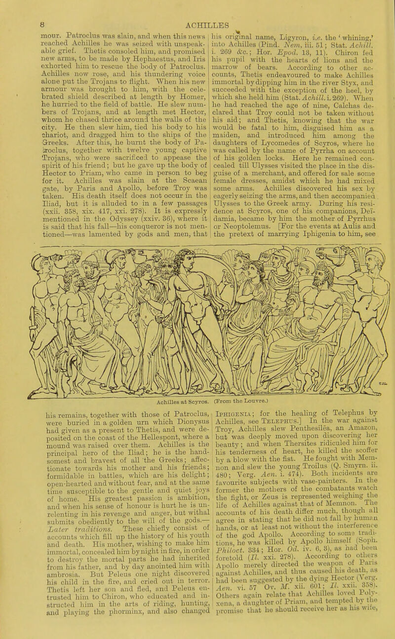 Patroclua was slain, nnd when this news reached Achilles ho was seized with unspeak- able grief. Thetis consoled him, and iiromised new arms, to bo made by Hephaestus, and Iris exhorted him to rescue the body of Patroclus. Achilles now rose, and his thundering voice alone put the Trojans to flight. When his new armour was brought to him, with the cele- brated shield described at length by Homer, he hurried to the field of battle. He slew num- bers of Trojans, and at length met Hector, whom he chased thrice around the walls of the city. He then slew him, tied his body to his chariot, and dragged him to the ships of the ■S-reeks. After this, he burnt the body of Pa- iroclus, together with twelve young captive Trojans, who were sacrificed to appease the s])irit of his friend; but he gave up the body of Hector to Priam, who came in j)erson to beg for it. Achilles was slain at the Scaean gate, by Paris and Apollo, before Troy was taken. His death itself does not occur in the Iliad, but it is alluded to in a few passages (xxii. 358, xix. 417, xxi. 278). It is expressly mentioned in the Odyssey (xxiv. 36), where it is said that his fall—his conqueror is not men- tioned—was lamented by gods and men, that his origmal name, Ligyron, i.e. the ' whining,' into Achilles (Pind. h'em, iil 51; Static/////, i. 209 (fcc; Hor. E2iod. 13, 11). Chiron fed his pupil with the hearts of lions and the marrow of bears. According to other ac- counts, Thetis endeavoured to make Achilles immortal by dipping him in the river Styx, and succeeded with the exception of the heel, by which she held him (Stat. Achill. i. 269). When he had reached the age of nine, Calclias de- clared that Troy could not be taken without his aid; and Thetis, Imowing that the war would be fatal to him, disguised him as a maiden, and introduced him among the daughters of Lycomedes of Soyros, where he was called by the name of Pyrrlia on account of his golden locks. Here he remained con- cealed till Ulysses visited the place in the dis- guise of a merchant, and offered for sale some female dresses, amidst which he had mixed some arms. Achilles discovered his sex by eagerly seizing the arms, and then accompanied Ulysses to the Greek army. During his resi- dence at Scyros, one of his companions, Dei- damia, became by him the mother of Pyn-hus or Neoi)tolemus. [For the events at Aulis and the pretext of marrying Iphigeuia to him, see AchiUes at Sosrros. (From the Louvre.) his remains, togetlier with those of Patroclus, were buried in a golden urn which Dionysus had given as a present to Thetis, and were de- posited on the coast of the Hellespont, where a mound was raised over them. Achilles is the principal hero of the Iliad; he is the hand- somest and bravest of all the Greeks; affec- tionate towards his mother and his friends; formidable in battles, which are his delight; open-hearted and without fear, and at the same time susceptible to the gentle and quiet joys of home. His greatest passion is ambition, and when his sense of honour is hurt he is un- relenting in his revenge and anger, but withal submits obediently to the will of the gods.— Later traditiom. These chiefly consist of accounts which fill up the history of his youth and death. His mother, wishing to make Inm immortal, concealed him by night in fire, in order to destroy tlie mortal parts he had inherited from his father, and by day anointed him with ambrosia. But Peleus one night discovered his child in the fire, and cried out in terror. Thetis left her son and fled, iind Peleus en- trusted him to Chiron, who educated and in- structed liim in the arts of riding, hunting, and playing the phorminx, and also chanijed Iphigenla.; for the healing of Telephus by Achilles, see Telephus.] In the war against Troy, Achilles slew Penthesilea, an Amazon, but was deeply moved upon discovering her beauty ; and when Thersites ridiculed him for his tenderness of heart, he killed the scoffer , by a blow with the fist. He fought with Mem- non and slew the young Troilus (Q. Smjn-n. n. ! 480; Verg. Aen. i. 474). Both incidents are favourite subjects with vase-painters. In the former the mothers of the combatants watch the fight, or Zeus is represented weighing the life of Achilles against tliat of Memnon. The accounts of his death differ nmch, though all I agree in stating that ho did not fall by human hands, or at least not without the interference of the god Apollo. According to some tradi- tions, he was killed by Apollo himself (Soph. P Jul act. 834; Hor. Od. iv. 6,3), as had been foretold (11. xxi. 278). According to others Apollo merely directed the weapon of Pans a^'ainst Achilles, and thus caused his death, as had been suggested by the dying Hector 0 erg. Acn. XX. 57 Ov. U. xii. 001; II. ^^'\-f>f^- Others again relate that Achilles loved Poly- xena, a daughter of Priam, and tempted by the promise that he should receive her as his wite.