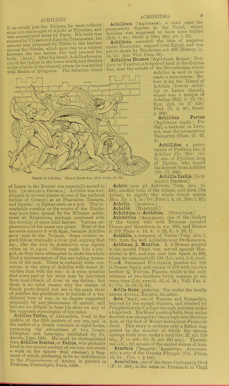 if lie would join the Trojans, he went without an 'into tlie temple of Apollo at Thpibm, and was a sassinated there by Paris His body ^vas rescued by Ulysses and Ajax the Telamonian; his Zmonv was promised by Thetis to the braves among the Greeks, which gave rise to a contest between the two heroes who had rescued his hody [4jvx.] After his death, AchiUes became oneof the judges in the lower world, and dwelled in the islands of the blessed, where he was united with Medea or Iphigenia. The fabulous island Death of AchlUes. (Raoul Rochitto, Mon. Ined., pi. 53.) of Leuce in the Euxine was especially sacred to him. [AcHlLLEUS Dromos.] Achilles was wor- shipped m several places as- one of the national heroes of Greece; as at Pharsalus, Tanagra, and Sparta : in Epirus even as a god. The re- markable worship on the coasts of the Euxine may have been spread by the Milesian settle- ment at Byzantium, perhaps combined with the worship of some local heroes. Various ex- planations of his name are given. Most of the ancients connect it with axos, because Achilles gave pam to the Trojans. Some writers re- gard him as originally a river god, arguing that dx-, like the root in Achelous, may signify water, as in aqua. Others make him a sun- god, as they have attempted to make the whole Iliad a representation of the sun taking posses- sion of the east. There is certainly more con- nexion in the story of Achilles with water di- vinities than with the sun: it is even possible that some part of his story may be boiTowed from local rituals of river or sea deities ; but there is no valid reason why the reader of Greek poets should not see in the main story of Achilles the glorification in ballads of a tra- ditional hero of war, in no degree suggested originally by any iihenomena of nature; still less are we obliged to base his story on any of the Ku^iposed etjmologies of his name. Achilles Tatius, of Alexandria, lived in the middle of the fifth century of our era, and is the author of a Greek romance in eight books, containing the adventures of two lovers, Clitophon and Leucippe, published by Fr. Jacobs, Lips. 1821. He must be distinguished from Achilles Statius, or Tatius, who probably lived in tlie second century of our era, and wrote a work on the sphere (Trepl acpalpas), a frag- ment of which, professing to bo an introduction to the Phacnomr.na of Aratus, is printed iu Petavius, Uranuloyia, Paris, 1G30. ACMONIDES 9 AcMUeum (Ax^AAeiov), a town near the promontory Sigdum in the Troad, where Achilles was supposed to have been buried (Hdt. V. 94 ; Strab. p. 594; Ai'r. An. i. 12). AcMUeus, assumed the title of emperor under Diocletian, reigned over Egypt, and was put to death by Diocletian a.d. 296 (Eutrop. i:;. 14, 15 ; Aur. Vict. Cues. 39). Achilleus Dromos ('Axi'AA.6ios Spo/xos : 1 en- dera or Tendra),atougneoi land in the Euxine Sea near the mouth of the Borysthenes, whero ' Achilles is said to have made a race-course. Be- fore it lay the Island of Achilles (Insula Achil- lis) or Leuce {Xevidi), where was a temple of Achilles (Hdt. iv. 55, 76; Bur. Iph. in T. 438; Pind. 01. ii. 85; Strab. p. 306). AcMUeus Portus ('Axi'AAeios \iixr,u: Va- thij), a harbour in Laco- nia, near the promontory Taenarum (Pans. iii. 25, 4). Achillides, a patro- nymic of Pyrrhus, son of Achilles (Ov. Her. viii. 3), also of Pyrrhus, king of Epirus, who traced his descent from Achilles (Ov. lb. 303). Achillis Insula, [Ach- illeus Deomos.] Achivi (gen. pi. Achivom, Verg. Aeii. xi. 22G), another form of the Achaei, and used, like Achaei, to signify the -whole Greek nation (Hor. Ep. i. 2, 14; Ox. Pont. \. 4, 33, Her. i. 21). Acholla. [Achilla.] Acholoe. [H.VBPYIAE.] Achradina or Acradina. [Syeacusau.] Acichorius ('Akix'^'P'os), one of the leaders of the Gauls, who with Brennus invaded Thrace and Macedonia in B.C. 280, and Greece in 279 (Paus. x. 19, 4; x. 22, 5 ; x. 23, 1). Acidalia, a surname of Venus (Verg. Aen. i. 720), from the well Acidalius near Orchomenos. Acidinus, L. Manlius. 1. AKoman general in the second Punic war, served against Has- drubal in 207, and was sent into Spain in 206, where he remained till 199 (Liv. xxix. 1-3, xxxii. 7).—2, Surnamed Fulvianus, praetor B.C. 188 in Nearer Spain, and consul in 179 with his own brother Q. Fulvius Flaccus, which is the oiilj' instance of two brothers being consuls at the same time (Liv. xxxviii. 35, xl. 84 ; Veil. Pat. ii. 8 ; Cic^ de Or. ii. 64). Acllia Gens, plebeian. See under the family names Aviola, Rvlbus, Glabrio. Acis (Akis), son of Paunus and Symaethis, beloved by the nymph Galatea, and crushed by Polyphemus the Cyclops through jealousy under a huge rock. His blood gushing forth from under the rock was changed by the nymph into the river Acis, at the foot of Mount Aetna (now jF-i».7H.e tZe Jaci). This story is perhaps only a fiction sug- gested by the manner in which the stream springs forth from under a rock (Ov. M. xiii. 750 seq., F. iv. 468 ; Sil. It. xiv. 221 seq.). Theocri- tus (Id.j. 09) speaks of the sacred waters of Acis. Acmonia ('hKixovla: 'A/cmoWttis, Acmoneii- sin), a city of the Greater Phrygia (Cic. Flaco. 15, 84 ;_Plin. V. § 106). Acmonides, one of the three Cyclopes in Ovid (F. iv. 288), is tho some as Pyracmon in Virgil