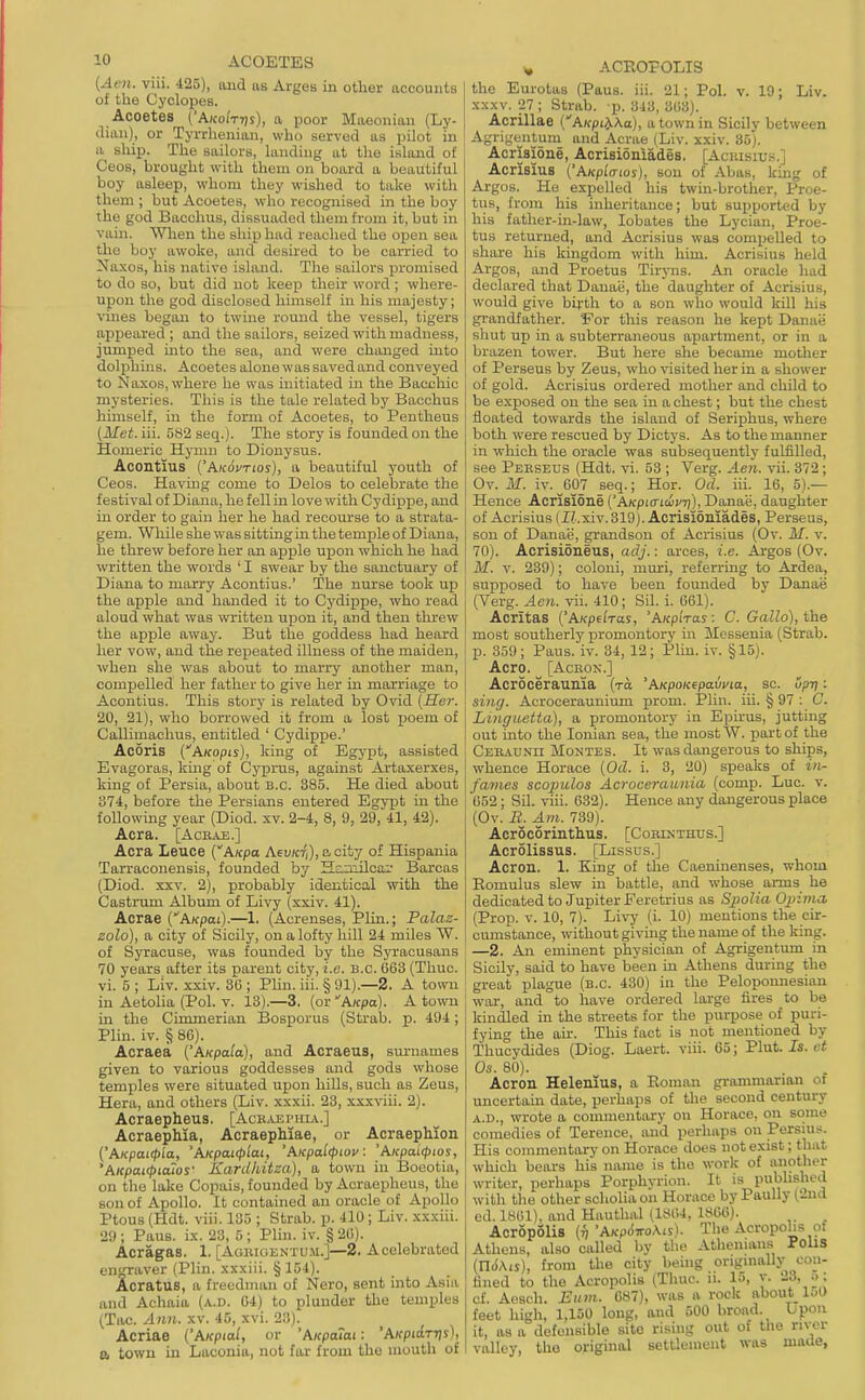 {Acn. viii. 425), aud iis Arges in other accounts of the Cyclopes. Acoetes ('AKoiVr/s), a poor Miieonian (Ly- dian), or Tyrrhenian, who served as pilot in a ship. The sailors, landing at the i.sland of Ceos, brought with them on board a beautiful boy asleep, whom they wished to take with them ; but Acoetes, who recognised in the boy the god Bacchus, dissuaded them from it, but in vain. Wlien the ship had reached the open sea the boy awoke, and desired to be carried to Naxos, his native island. The sailors jn-omised to do so, but did not keep their word ; where- upon the god disclosed himself in his majesty; vines begsm to twine round the vessel, tigers appeared ; and the sailors, seized with madness, jumped mto the sea, and were changed into dolphins. Acoetes alone was saved and conveyed to Naxos, where he was initiated in the Bacchic mysteries. This is the tale related by Bacchus himself, in the form of Acoetes, to Pentheus (Met. iii. 582 seq.). The story is founded on the Homeric Hymn to Dionysus. Acontius {'Akovtios), a beautiful youth of Ceos. HavLug come to Delos to celebrate the festival of Diana, he fell in love with Cy dippe, and in order to gain her he had recourse to a strata- gem. While she was sitting in the temple of Diana, he threw before her an apple upon which he had written the words ' I swear by the sanctuary of Diana to marry Acontius.' The nurse took up the apple aud handed it to Cydippe, who read aloud what was written upon it, and then threw the apple away. But the goddess had heard her vow, and the rei^eated illness of the maiden, when she was about to marry another man, compelled her father to give her in marriage to Acontius. This story is related by Ovid (Her. 20, 21), who borrowed it from a lost poem of Callimachus, entitled ' Cydippe.' Acoris (AKopis), king of Egypt, assisted Evagoras, kmg of Cyprus, against Artaxerxes, king of Persia, about b.c. 385. He died about 374, before the Persians entered Egypt in the following year (Died. xv. 2-4, 8, 9, 29, 41, 42). Acra. [AcEAE.] Acra Leuce (AKpa Aev/crj), ccity of Hispania Tarraconensis, founded by Haaiilcai' Barcas (Died. XXV. 2), probably identical with the Castmm Album of Livy (xxiv. 41). Acrae (AKpai).—1. (Acrenses, Plin.; Palaz- zolo), a city of Sicily, on a lofty hill 24 miles W. of Syracuse, was founded by the Syracusans 70 years after its parent city, i.e. B.C. 063 (Thuc. vi. 5 ; Liv. xxiv. 36 ; Plin. iii. § 91).—2. A town in Aetolia (Pol. v. 13).—3. (or'Afcpa). A town in the Cimmerian Bosporus (Strab. p. 494; Plin. iv. § 86). Acraea ('A/cpai'a), and Acraeus, surnames given to various goddesses and gods whose temples were situated upon hills, such as Zeus, Hera, and others (Liv. xxxii. 23, xxxviii. 2). Acraepheus. [Ack,u3imha.] Acraephia, AcraepMae, or AcraepMon ('AKpaicp'ia, 'AKpai(p'm, 'Aicpaltpiov: 'AKpaicpios, 'AKpatcpiaios' Kardhitza), a town in Boeotia, on the lake Copais, founded by Acraepheus, the son of Apollo. It contained an oracle of Apollo Ptous (Hdt. viii. 135 ; Strab. p. 410; Liv. xxxiii. 29; Pans. ix. 23, 5; Plin. iv. §26). Acragas. 1. [Agrioentu.u.]—2. A celebrated engraver (Plin. xxxiii. §154). Acratus, a frecdnnui of Nero, sent into Asia and Achaia (a.d. 64) to plunder the temples (Tac. Ann. xv. 45, xvi. 23). Acriae ('AKpial, or 'Aicpaiat: 'AffpiaTTjj), a town in Laconia, not far from the mouth ot ^ ACROPOLIS the Eurotas (Paus. iii. 21; Pol. v. 10; Liv. XXXV. 27 ; Strab. p. 343, 363). Acrillae (Aicpii^Ka), a town in Sicily between Agri;,'entum and Acrae (Liv. xxiv. 35). Acrisione, Acrisioniades. [Aciusius.] Acrisius ('A/cpio-ioj), son of Abas, king of ArgoB. He expelled his twin-brother, Proe- tus, t rom his inheritance; but supported by his father-in-law, lobates the Lycian, Proe- tus returned, and Acrisius was compelled to share his kingdom with him. Acrisius held Argos, and Proetus Tiryns. An oracle had declared that Danai;, the daughter of Acrisius, would give birth to a son who would kill his gi'andfather. 'For this reason he kept Danae shut up in a subterraneous apartment, or in a brazen tower. But here she became mother of Perseus by Zeus, who visited her in a shower of gold. Acrisius ordered mother and child to be exposed on the sea in a chest; but the chest floated towards the island of Seriphus, where both were rescued by Dictys. As to the manner in which the oracle was subsequently fulfilled, see Perseus (Hdt. vi. 53 ; Verg. Aen. vii. 372; Ov. M. iv. ^607 seq.; Hor. Od. iii. 16, 5).— Hence Acrisloae ('A)fpicr(ti(/7))^Danae, daughter of Acrisius (I/.xiv. 319). Acrisioaiades, Perseus, son of Danae, grandson of Acrisius (Ov. M. v. 70). AcrisiSneus, adj.: arces, i.e. Argos (Ov. M. V. 239); coloni, muri, referring to Ardea, supposed to have been founded by Danae (Verg. Aen. vii. 410; Sil. i. 661). AcritaB ('AKpuTas, 'AKpiras ■ C. Gallo), the most southerly promontory in Messenia (Strab- p. 359; Paus. iv. 34, 12; Plin. iv. §15). Aero. [AcKON.] Acroceraunia (to 'AKpoKepavvia, sc. up-q: sing. Acroceraunium prom. Plin. iii. § 97 ; C. Linguetta), a promontory in Epirus, jutting out into the Ionian sea, the most W. part of the Ceeadnh Montes. It was dangerous to ships, whence Horace (Od. i. 3, 20) speaks of in- fames scopulos Acroceraunia (comp. Luc. v. 652 ; Sil. viii. 632). Hence any dangerous place (Ov. B. Am. 739). Acrocorinthus. [Cobdithus.] Acrolissus. [Lissus.] Acron. 1. King of tlie Caeninenses, whom Romulus slew in battle, and whose arms he dedicated to Jupiter Feretrius as Spolia Opima (Prop. V. 10, 7). Livy- (i. 10) mentions the cir- cumstance, without giving the name of the king. —2. An eminent physician of Agrigentum in Sicily, said to have been in Athens during the great plague (b.c. 430) in the Peloponnesiau war, and to have ordered large fires to be kindled in the streets for the purpose of puri- fying the ah. This fact is not mentioned by Thucydides (Diog. Laert. viii. 65; Plut. Is. ut Os. 80). . Acron Helenius, a Roman grammarian of uncertain date, perhaps of the second century A.D., wrote a commentary on Horace, on some comedies of Terence, and perhaps on Persius. His commentary on Horace does not exist; that which bears his name is the work of another writer, perhaps Porphyrion. It is published with the other scholia on Horace by Paully (2n(l ed. 1861), and Hauthal il8(14, 186G). Acropolis (n'AKpAnoKis). The Acropohs of Athens, also called by the Athenuiiis PollS (ntiAis), from the city being originally con- fined to the Acropolis (Thuc. ii. 15, y. 23, ._>: cf. Aosch. Etim. 687), was a rock about_ 1;)0 feet high, 1,150 long, and 500 broad. Upon it, as a defensible site rising out of the river valley, tho original Bettlemeiit was made,