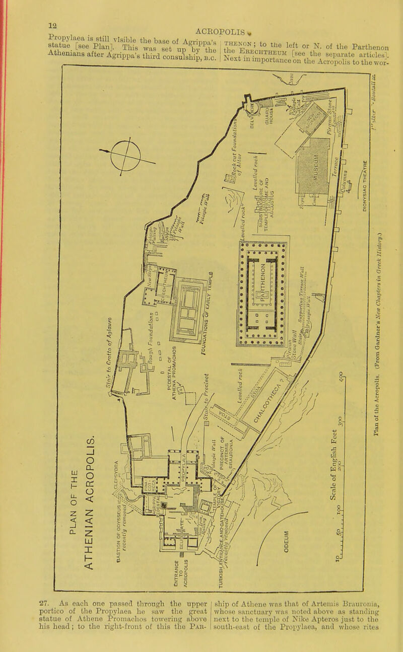 27. As each one passed tlirongh the upper portico of Uie Propylaea ho kiiw the great statue of Athene Promachos towering above his head; to the right-front of tliis the Par- ship of Athene wns that of Artemis Brauioiiin, wliose sanctuary wos noted above as staniling next to tlie temple of Nike Apteros just to the south-east of the Propylaea, and whose rites