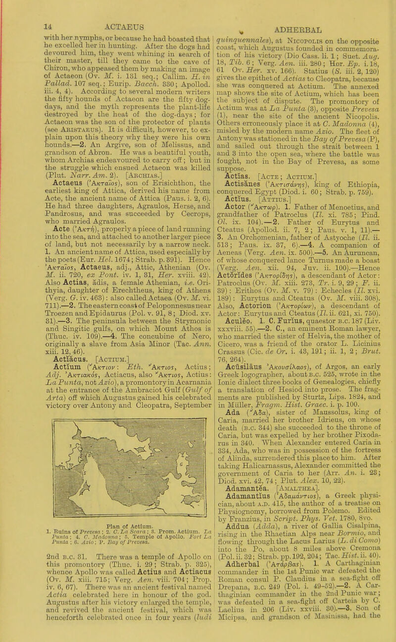 with her njnnplig, or because he had boasted that he excelled her in hunting. After the dogs had devoured him, they went whining in search of their master, till they came to the cave of Chiron, who appeased them by making an image of Actaeon (Ov. M. i. 131 seq.; Callim. H.in' Pallad. 107 seq.; Eurip. Bacch. 880; ApoUod. iii. 4, i). According to several modern writers the fifty hounds of Actaeon are the fifty dog- days, and the myth represents the plant-life destroyed by the heat of the dog-days; for Actaeon was the son of the protector of plants (see Aeistaeus). It is difficult, however, to ex- plain upon this theory why they were his own hounds.—2. An Argive, son of Melissus, and grandson of Abron. He was a beautiful youth, whom Archias endeavoured to carry off; but in the struggle which ensued Actaeon was killed (Pint. jya7T. Avi. 2). [Abchias.] Actaeus ('A/craTos), son of Erisichthon, the earliest king of Attica, derived his name from Acte, the ancient name of Attica (Paus. i. 2, 6). He had three daughters, Agraulos, Herse, and Pandrosus, and was succeeded by Cecrops, who married Agraulos. Acte ('A«Trj), properly a piece of landrumiing into the sea, and attached to another larger piece of land, but not necessarily by a narrow neck. 1. An ancient name of Attica, used especially by the poets (Eur. Hel. 1674; Strab. p. 391). Hence 'Aktoios, Actaeus, adj., Attic, Athenian (Ov. M. ii. 720, ex Pont. iv. 1, 31, Her. xviii. 42). Also Actias, adis, a female Athenian, i.e. Ori- thyia, daughter of Erechtheus, king of Athens (Verg. G. iv. 463): also called Actaea (Ov. M. vi. 711).—2. The eastern coast of Peloponnesus near Troezen and Epidaurus (Pol. v. 91, 8; Diod. xv. 31).—3, The peninsula between the Strymonic and Singitic gulfs, on which Mount Athos is (Thuc. iv. 109).—4. The concubine of Nero, originally a slave from Asia Minor (Tac. A7m. xiii. 12, 46). Actiacus. [AcTiuM.] Actmm (ArtTioi/: Eth. Aktios, Actius; Adj. 'AKTtaKos, Actiacus, also'Aktjoj, Actius: La Punta, not Azio), a promontory in Acarnania at the entrance of the Ambraciot Gulf (G^df of Arta) off which Augustus gained his celebrated victory over Antony and Cleopatra, September Plan of Actlum. 1. Ruins of Prevem ; 2. C. La Scara ; .S. Prom. Actium. Ln Punta: 4. C. Madonna ; 0. Templo of Apollo. Fort La Punta : 0. Azio: P. Ban of Pretesa. 2nd B.C. 81. There was a temple of Apollo on this promontoi-y (Thuc. i. 29; Strab. p. 32.';), whence Apollo was called Actius and Actiacus (Ov. M. xiii. 715; Verg. Aen. viii. 704; Prop, iv. 0, 67). There was an ancient festival named Actia celebrated here in honour of the god, Augustus after his victory enlarged the temple, and revived the ancient festival, which was henceforth celebrated once in four years {ludi ^ ADHEEBAL quinquennalcs), at Nicopolir on the opposite coast, which Augustus founded in commemora- tion of his victory (Dio Cass. li. 1; Suet. Auij. 18, Tib. 6 ; Verg. Aen. iii. 280 ; Hor. Ep. i. 18, 61 Ov. Ser. xv. 106), Statius (S. iii. 2, 120) gives the epithet of Actias to Cleopatra, because she was conquered at Actium, The annexed map shows the site of Actium, which has been the subject of dispute, Tlie promontory of Actium was at La Punta (3), opposite Prevesa (1), near the site of the ancient Nicopolis, Others erroneously place it at C. Madonna (4), misled by the modern name Azio. The fleet of Antony was stationed in the Bay of Prevesa (P), and sailed out tlu-ough the strait between 1 and 3 into the open sea, where the battle was fought, not in the Bay of Prevesa, as some suppose. Actias. [Acte ; Actium,] Actisanes ('Aktio-oj'tjs), king of Ethiopia, conquered Egypt (Diod, i, 60; Strab. p. 759). Actius. [Attius.] Actor (AKTwp). 1. Father of Menoetius, and grandfather of Patroclus {II. xi, 785; Piud, 01. ix, 104), —2. Father of Eurytus and Cteatus (Apollod. ii. 7, 2; Paus. v. 1, 11).— 3. An Orchomenian, father of Astyoche (JZ. ii. 513; Paus, ix, 37, 6),—4. A companion of Aeneas (Verg, Aen. ix. 500).—5. An Auruncan, of whose conquered lance Tumus made a boast (Verg. Aen. xii. 94, Juv. ii. 100).—Hence Actorides ('A/cTopfS7js), a descendant of Actor: Patroclus (Ov. M. xih. 273, Tr. i. 9, 29; F. ii. 39): Erithos (Ov. M. v. 79): Echecles {II. xvi. 189): Eurj-tus and Cteatus (Ov. M. viii. 308). Also, Actorion {'hKropiwv), a descendant of Actor: Eurytus and Cteatus (JZ. ii. 621, xi. 750). Aouleo. 1. C, Furius, quaestor b.c. 187 (Liv. xxxviii. 55).—2. C, an eminent Eoman lawyer, who married the sister of Helvia, the mother of Cicero, was a friend of the orator L, Licinius Crassus (Cic. de Or. i, 43, 191; ii, 1, 2; Brut. 76, 264), Aciisilaus 'AKovalXaos), of Argos, an early Greek logographer, about b,c, 525, wrote in the Ionic dialect tlu-ee books of Genealogies, chiefly a translation of Hesiod into prose. The frag- ments are published by Sturtz, Lips, 1824, and in Miiller, Fragm. Hist. Graec. i, p. 100, Ada {ASa), sister of Maussolus, king of Caria, married her brother Idrieus, on whose death (B.C. 344) she succeeded to the throne of Caria, but was expelled by her brother Pixoda- rus in 340. \Mien Alexander entered Caria in 834, Ada, who was m possession of the fortress of Alinda, surrendered this place to him. After taking Halicarnassus, Alexander conunitted the government of Caria to her (Arr. An. i. 23; Diod. xvi. 42, 74; Plut. Alex. 10, 22). Adaniantea. [Am.u.thea]. Adamantius (ASa^ni'Tios), a Greek physi- cian, about A.D. 415, the author of a treatise on Physiognomy, borrowed from Polemo. Edited bv Franzius, in Scrijit. Phys. Vet. 1780, 8vo. Addua (Adda), a river of Gallia Cisalpina, rising in the Rhaetian Alps near Bormio, and flowing through the Lacus Larius {L. di Como) into the Po, about 8 miles above Cremona (Pol.ii.32; SU-ab. pp. 192, 204; Tac. if/sMi. 40). Adherbal {'Arip&as). 1. A Carthaginian commaiider ui the 1st Punic war defeated the Eoman consul P, Claudius in a sea-fight ofi Drepana, b,c, 249 (Pol, i, 49-52).—2. A Car- thaginian commander in the 2iul Punic war; was defeated in a sea-fight off Carteia by C. Laelius in 200 (Liv. xxviii. 30).—3. Son of Micipsa, naid gi-nndson of Masinissa, had the