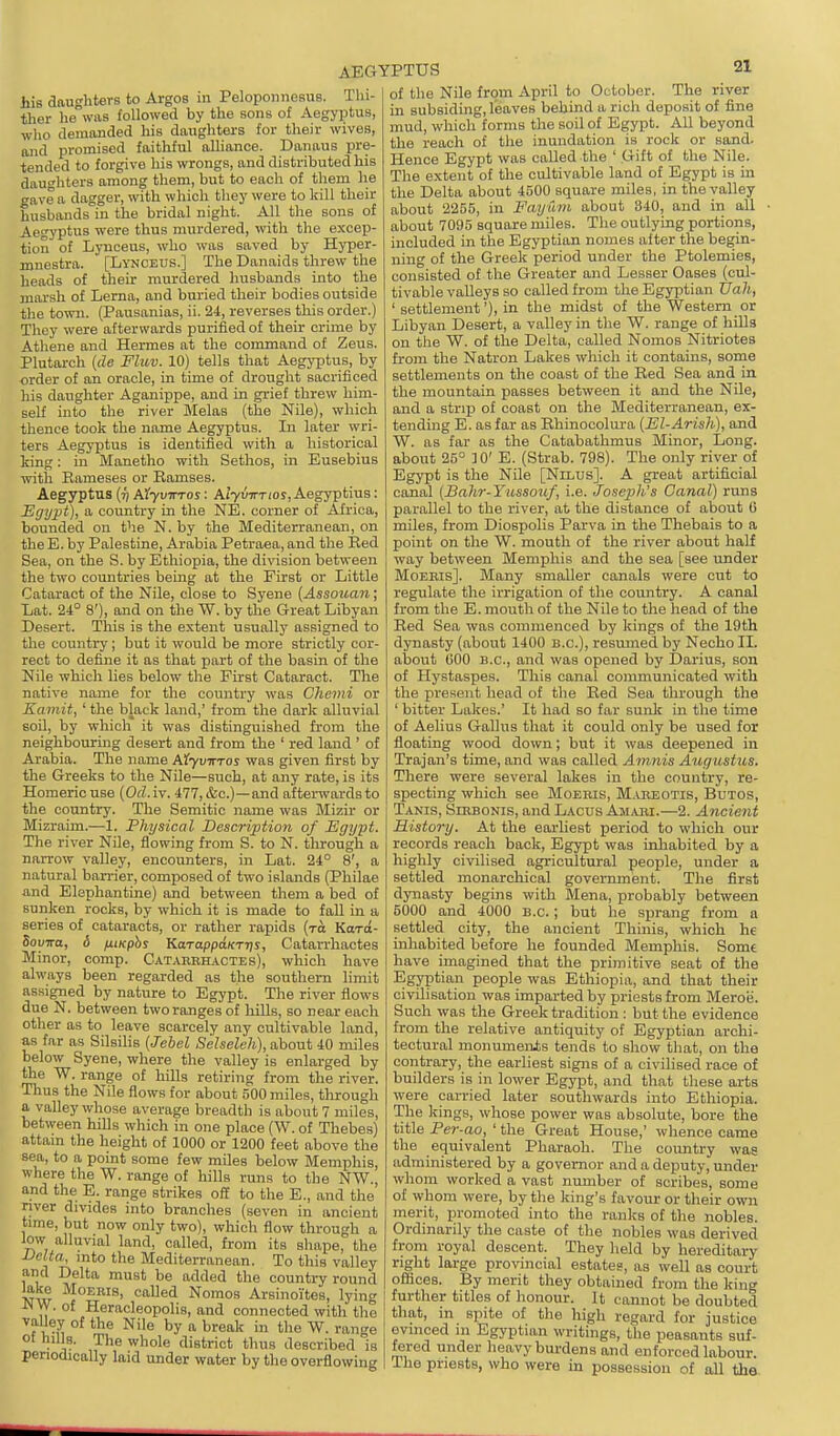 his daughters to Argos in Peloponnesus. Thi- ther he WHS followed by the sons of Aegyptus, who demanded his daughters for their wives, and promised faithful alliance. Danaus pre- tended to forgive his wrongs, and distributed his daughters among them, but to each of them he gave a dagger, with which they were to kill their husbands in the bridal night. All the sons of Aegyptus were thus murdered, with the excep- tion of Lynceus, who was saved by Hyper- mnestra. [Lynceus.] The Danaids threw the heads of their murdered husbands into the marsh of Lerna, and buried their bodies outside the town. (Pausanias, ii. 24, reverses this order.) They were afterwards purified of their crime by Athene and Hermes at the command of Zeus. Plutarch (de Fluv. 10) tells that Aegyptus, by order of an oracle, in time of drought sacrificed his daughter Aganippe, and in grief threw him- self into the river Melas (the Nile), which thence took the name Aegyptus. In later wri- ters Aegyptus is identified with a historical king: in Manetho with Sethos, in Eusebius with Eameses or Ramses. Aegyptus Aiyvwros: Alyv-rrrios, Aegyptius: JEgypt), a country in the NE. corner of Africa, bounded on the N. by the Mediterranean, on the E. by Palestine, Arabia Petraea, and the Eed Sea, on the S. by Ethiopia, the division between the two countries being at the First or Little Cataract of the Nile, close to Syene {Assouan; Lat. 24° 8'), and on the W. by the Great Libyan Desert. This is the extent usually assigned to the country; but it would be more strictly cor- rect to define it as that part of the basin of the Nile which lies below the First Cataract. The native name for the country was Chemi or Eainit, ' the black land,' from the dark alluvial soU, by which it was distinguished from the neighbouring desert and from the ' red land ' of Arabia. The name AtyvTrros was given first by the Greeks to the Nile—such, at any rate, is its Homeric use (Od.iv. 477, &c.)—and afterwards to the country. The Semitic name was Mizir or Mizraim.—1. Physical Description of Egypt. The river Nile, flowing from S. to N. through a narrow valley, encounters, in Lat. 24° 8', a natural ban-ier, composed of two islands (Philae and Elephantine) and between them a bed of sunken rocks, by which it is made to fall in a series of cataracts, or rather rapids (ra Kard- Soyva, 6 fiiKphs Karappa/cTTji, Catarrhactes Minor, comp. Catakbhactes), which have always been regarded as the southern limit assigned by nature to Egypt. The river flows due N. between two ranges of hills, so near each other as to leave scarcely any cultivable land, as far as Silsilis {lebel Seheleh), about 40 miles below Syene, where the valley is enlarged by tile W. range of hills retiring from the river. Thus the Nile flows for about 500 miles, through a valley whose average breadth is about 7 miles, between hiUs which in one place (W. of Thebes) attain the height of 1000 or 1200 feet above the sea, to a point some few miles below Memphis, where the W. range of hills runs to the NW., and the E. range strikes off to the E., and the nver divides into branches (seven in ancient time, but now only two), which flow through a low alluvial land, called, from its shape, the Velta, into the Mediterranean. To this valley and Delta must be added the country round ^ke MoEiiis, called Nomos Arsinoites, lying JnW. of HeracleopoHs, and connected with the ''fi.^ ^'^^ ti^eak in the W. range of hills. The whole district thus described is periodically laid under water by the overflowing AEGYPTUS 21 of the Nile from April to October. The river in subsiding, leaves behind a rich deposit of fine mud, which forms the soil of Egypt. All beyond the reach of the inundation is rock or sand. Hence Egypt was called the ' Gift of the Nile. The extent of the cultivable land of Egypt is m the Delta about 4500 square miles, in the valley about 2255, in Fayum about 340, and in all about 7095 square miles. The outlying portions, included in the Egyptian nomes after the begin- ning of the Greek period under the Ptolemies, consisted of the Greater and Lesser Oases (cul- tivable valleys so called from the Egyptian Uah, ' settlement'), in the midst of the Western or Libyan Desert, a valley in the W. range of hills on the W. of the Delta, called Nomos Nitriotes from the Natron Lakes which it contains, some settlements on the coast of the Red Sea and in the mountain passes between it and the Nile, and a strip of coast on the Mediterranean, ex- tending E. as far as Rhinocolura (El-Arish), and W. as far as the Catabathmus Minor, Long, about 25° ]0' E. (Strab. 798). The only river of Egypt is the Nile [Nilus]. A great artificial canal (Balir-Yussouf, i.e. Josejjh's Canal) runs parallel to the river, at the distance of about G miles, from Diospolis Parva in the Thebais to a point on the W. mouth of the river about half way between Memphis and the sea [see under MoEBis]. Many smaller canals were cut to regulate the irrigation of the country. A canal from the E. mouth of the Nile to the head of the Red Sea was commenced by kings of the 19th dynasty (about 1400 B.C.), resumed by Necho II. about 600 B.C., and was opened by Darius, son of Hystaspes. This canal communicated with the present head of the Red Sea through the ' bitter Lakes.' It had so far sunk in the time of Aelius Gallus that it could only be used for floating wood down; but it was deepened in Trajan's time, and was called Amnis Augustus. There were several lakes in the country, re- specting which see Moebis, Mabeotis, Butos, Tanis, Sibbonis, and Lacus Am,uii.—2. Ancient History. At the earliest period to which our records reach back, Egypt was inhabited by a highly civilised agricultural people, under a settled monarchical government. The first dynasty begins with Mena, probably between 5000 and 4000 B.C.; but he sprang from a settled city, the ancient Thiiiis, which he inhabited before he founded Memphis. Some have imagined that the primitive seat of the Egyptian people was Ethiopia, and that their civilisation was imparted by priests from Meroii. Such was the Greek tradition : but the evidence from the relative antiquity of Egyptian archi- tectural monuments tends to show that, on the contrary, the earliest signs of a civilised race of builders is in lower Egypt, and that these arts were carried later southwards into Ethiopia. The kings, whose power was absolute, bore the title Per -aOf ' the Great House,' whence came the equivalent Pharaoh. The country was administered by a governor and a deputy, under whom worked a vast number of scribes, some of whom were, by the king's favour or their own merit, promoted into the ranks of the nobles. Ordinarily the caste of the nobles was derived from royal descent. They held by hereditary right large provincial estates, as well as court offices. By merit they obtained from the king further titles of honour. It cannot be doubted that, in spite of the high regard for justice evinced in Egyptian writings, the peasants suf- fered under heavy burdens and enforced labour. The priests, who were in possession of all the