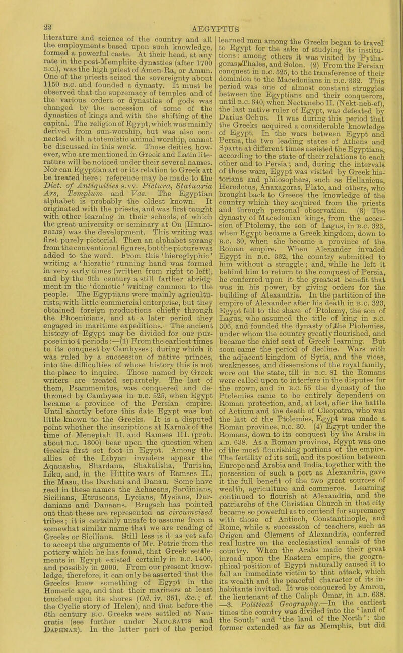 literature and science of the country and all the employments based upon such knowledge, formed a powerful caste. At thoir head, at any rate in the po8t-Memj)hite dynasties (after 1700 B.C.), was the high priest of Amen-Ea, or Amun. One of the priests seized the sovereignty about 1150 B.C. and founded a dynasty. It must be observed that the supremacy of temples and of the various orders or dynasties of gods was changed by the accession of some of the dynasties of kings and with the shifting of the capital. The religion of Egypt, which was mainly derived fi'om sun-worship, but was also con- nected with a totemistic animal worship, cannot be discussed in this work. Those deities, how- ever, who are mentioned in Greek and Latin lite- rature will be noticed under their several names. Nor can Egjrptian art or its relation to Greek art be treated here: reference may be made to the Diet, of Antiquities s.vv. Pictura, Statuaria Ars, Templum and Vas. The Egyptian alphabet is probably the oldest known. It originated with the priests, and was first taught with other learning in their schools, of which the great university or seminary at On (Helio- POLis) was the development. This writing was first purely pictorial. Then an alphabet sprajig from the conventional figures, but the picture was added to the word. Prom this ' hieroglyphic ' writing a ' hieratic' running hand was formed in very early times (written from right to left), and by the 9th century a still farther abridg- ment in the ' demotic ' writing common to the people. The Egyptians were mainly agricultu- rists, with little commercial enterprise, but they obtained foreign productions chiefly through the Phoenicians, and at a later period they engaged in maritime expeditions. The ancient history of Egypt may be divided for our pur- pose into 4 periods:—(1) Prom the earliest times to its conquest by Cambyses ; during wliicli it was ruled by a succession of native princes, into the difficulties of whose history this is not the place to inquire. Those named by Greek writers are treated separately. The- last of them, Psammenitus, was conquered and de- throned by Cambyses in B.C. 525, when Egypt became a province of the Persian empire. Until shortly before this date Egypt was but little known to the Greeks. It is a disputed point whether the inscriptions at Karnak of the time of Meneptah II. and Eamses III. (prob. about B.C. 1300) bear upon the question when Greeks first set foot in Egypt. Among the allies of the Libyan invaders appear the Aqauasha, Shardana, Shakalisha, Turisha, Liku, and, in the Hittite wars of Eamses II., the Masu, the Dardani and Danau. Some have read in these names the Acliaeans, Sardinians, Sicilians, Etruscans, Lycians, Mysians, Dar- danians and Danaans. Brugsch has pointed out that these are represented as circumcised tribes; it is certainly unsafe to assume from a somewhat similar name that we are reading of Greeks or Sicilians. Still less is it as yet safe to accept the arguments of Mr. Petrie from the pottery which he has found, that Greek settle- ments in Egypt existed certainly in B.C. 1400, and possibly in 2000. Prom our present know- ledge, therefore, it can only be asserted that the Greeks knew something of Egypt in the Homeric age, and that their mariners at least touched upon its shores [Od. iv. 851, &c.; cf. the Cyclic story of Helen), and that before the 6th century B.C. Greeks were settled at Nau- cratis (see further under Naucbatis and Daphn^uc). In the latter part of the period learned men among the Greeks began to travel to Egyi)t for the sake of studying its institu- tions : among others it was visited by Pytha- goras).Thales, and Solon. (2) Prom the Persian conquest in B.C. 525, to the transference of their dominion to the Macedonians in b.c. 882. This period was one of almost constant struggles between tlie Egyptians and their conquerors, until B.C. 840, when Nectanebo II. (Nekt-neb-ef), the last native ruler of Egypt, was defeated by Darius Ochus. It was during this period that the Greeks acquired a considerable knowledge of Egypt. In the wars between Egypt and Persia, the two leading states of Athens and Sparta at different times assisted the Egyptians, according to the state of their relations to each other and to Persia ; and, during the intervals of those wars, Egypt was visited by Greek his- torians and philosophers, such as Hellanicus, Herodotus, Anaxagoras, Plato, and others, who brought back to Greece the Imowledge of the country which they acquired from the priests and through personal observation. (8) The dynasty of Macedonian kings, from the acces- sion of Ptolemy, the son of Lagus, in B.C. 323, when Egypt became a Greek kingdom, do^vn to B.C. 30, when she became a province of the Eoman empire. When Alexander invaded EgjTpt in B.C. 332, the country submitted to him without a struggle; and, while he left it beliind him to return to the conquest of Persia, he conferred upon it the greatest benefit that was in his power, by giving orders for the building of Alexandria. Jxi the partition of the empire of Alexander after his death in b.c. 323, Egypt fell to the share of Ptolemy, the son of Lagus, who assumed the title of king in B.C. 300, and founded the dynasty of ihe Ptolemies, under whom the country greatly flourished, and became the chief seat of Greek learning. But soon came the period of decline. Wars with the adjacent kingdom of Syria, and the vices, weaknesses, and dissensions of the I'oyal family, wore out the state, till in b.c 81 the Eomans were called upon to intei-fere in the disputes for the crown, and in B.C. 55 the dynasty of the Ptolemies came to be entirely dependent on Eoman protection, and, at last, after the battle of Actium and the death of Cleopatra, who was the last of the Ptolemies, Egypt was made a. Eoman province, b.c. 30. (4) Egypt under the Eomans, down to its conquest by the Arabs in A.D. 638. As a Eoman province, Egypt was one of the most flourishing portions of the empire. The fertility of its soil, and its position between Europe and Arabia and India, together with the possession of such a port as Alexandria, gave it the full benefit of the two great sources of wealth, agriculture and commerce. Learning continued to flourish at Alexandria, and the patriarchs of the Christian Church in that city became so powerful as to contend for supremacy with those of Antioch, Constantinople, and Eome, while a succession of teachers, such as Origen and Clement of Alexandria, conferred real lustre on the ecclesiastical annals of the country. When the Arabs made their great inroad upon the Eastern empire, the geogra- phical position of Egypt naturally caused it to fall an immediate victim to that attack, which its wealth and the peaceful character of its in- habitants invited. It was conquered by Amrou, the lieutenant of the Caliph Omar, in a.d. 638. —3. Political Gcograplu/.—ln the earliest times the country was divided into the ' land of the South ' and ' the land of the North': tlie former extended as for as Memphis, but did