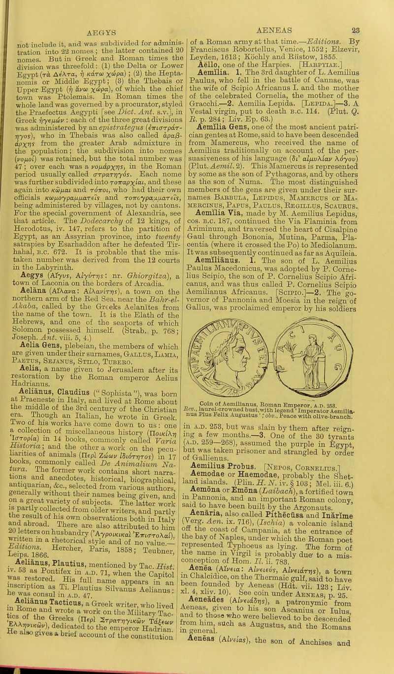 AEGYS not include it, and was subdivided for adminis- tration into 2U uonios ; the latter contained 20 nomas. But in G-reelc and Boman times the di-vasion was threefold: (1) the Delta or Lower Egypt (to AeAto, ri koto) x'^P) ! (2) the Hepta- nmuis or Middle Egypt; (3) the Thebais or Upper Egypt {t] avai x<^P°)' °^ which the chief town was Ptolemais. In Eoman times the whole land was governed by a procurator, styled tlie Praefectus Aegypti [see Diet. Ant. s.v.], in Greek iiyeficiy : each of the three great divisions was administered by an epistJ'Citegus {iirKTrpdr- Tjyos), who in Thebais was also called apa0- apXI^ from the gi'eater Arab admixture in the population; the subdivision into nomes (uo/j.oi) was retained, but the total number was 47 ; over each was a vofidpxv^i ™ t'^s Eoman period usually called crrpaTriySs. Each uome was further subdivided into TOTropX'o', f^id these again into Kuifiai and t6itol, who had their own officials Kafioypafxixarus and TOTrcypanuaTeis, being administered by villages, not by cantons. For the special government of Alexandria, see that article. The Doclecarchy of 12 kings, of Herodotus, iv. 147, refers to the partition of Egypt, as an Assyi'ian province, into twenty satrapies by Esarhaddon after he defeated Tir- hahal, B.C. 672. It is probable that the mis- taken number was derived from the 12 courts in tlie Labyrinth. Aegys {AJVuj, Alyvrris: nr. Ghiorgitza), a town of Laconia on the borders of Arcadia. Aelana {AXXava: Ai\av'nr\s), a town on the northern arm of the Bed Sea, near the Balir-el- Akaba, called by the Greeks Aelanites from the name of the town. It is the Elath of the Hebrews, and one of the seaports of which Solomon possessed himself. (Strab. p. 768; Joseph. A7it. viii. 5, 4.) Aelia Gens, plebeian, the members of which are given under their surnames, Gallus, Lamia, Paetus, Sejanus, Stelo, Tubebo. Aelia, a name given to Jerusalem after its restoration by the Eoman emperor Aelius Hadrianus. Aelianus, Claudius ( Sophista ), was born at Praeneste m Italy, and hved at Bome about the middle of the 3rd century of the Christian era. Though an Itahan, he wote in Greek. Two of his works have come down to us: one a collection of miscellaneous history (noiK^ATj lo-Topio) in 14 books, commonly called Varia Bistona; and the other a work on the pecu- liarities of animals {Uepl Ziicov iSirfTrjTos) in 17 books, commonly called De Animaliuvi Na- tura. The former work contains short narra- tions and anecdotes, historical, biogx-aphical antiquarian, &c., selected from various authors' generally without their names being given and on a great variety of subjects. The latter work 18 partly collected from older writers, and partly the result of his own observations both in Italv and abroad. There are also attributed to him 20 letters on husbandry {'AypoiKiKal 'E-KL<rro\al), wr t en m a rhetorical style and of no value — Lefps.°'i8i56. Teubner, Aelianus, Plautius, mentioned by Tac. Hist. IV. oS as Pontifex m a.d. 71, when the Capitol was restored. His full name appears in an he wa^'r ''I ^^'^^ SilvaiS^B Aelianus ne was consul in a.d. 47 Aelianus Tacticus, a Greek writer, who lived t?r«n''i'''°,*^ °« ^'^ Military Tac- tics of the Greeks {n.p! 2rpaTr,yiKS,. Trf^Jv ^\\vyiHa^u), dedicated to the emperor Hadrian He also gives a brief account of the constitution AENEAS 28 of a Boman army at that time.—Editions. By Franciscus Bobortellus, Venice, 1552 ; Elzevir, Leyden, 1613; Kochly and Eiistow, 1855. Aello, one of the Harpies. [HjUJPYIAE.] Aemilia. 1. The 3rd daughter of L. Aemilius Paulus, who fell in the battle of Cannae, was the wife of Scipio Africanus I. and the mother of the celebrated Cornelia, the mother of the Gracchi.—2. Aemiha Lepida. [Lepida.]—3. A Vestal virgin, put to death B.C. 114. (Plut. Q. B.p. 284; Liv. Ep. 63.) Aemilia Gens, one of the most ancient patri- cian gentes at Eome, said to have been descended from Mamercus, who received the name of Aemilius traditionally on account of the per- suasiveness of his language (Si' ai/j.v\lav Adyov) (Plut. Aemil. 2). This Mamercus is represented by some as the son of Pythagoras, and by others as the son of Numa. The most distinguished members of the gens are given under their sur- names Babbula, Lepidus, Mameecus or Ma- MEBCiNus, Papds, Paulus, Eegillus, Scaubus. Aemilia Via, made by M. Aemihus Lepidus, cos. B.C. 187, continued the Via Flaminia from Ariminum, and traversed the heart of Cisalpine Gaul through Bononia, Mutina, Pai-ma, Pla- centia (where it crossed the Po) to Mediolanum. It was subsequently continued as far as Aquileia. Aemilianus. 1. The son of L. Aemilius Paulus Macedonicus, was adopted by P. Corne- lius Scipio, the son of P. Cornelius Scipio Afri- canus, and was thus called P. Cornelius Scipio Aemilianus Africanus. [Scipio.]—2. The go- vernor of Pannonia and Moesia in the reign of Gallus, was proclaimed emperor by his soldiers Coin of Aemlllanua, Roman Emperor, a.d. 268 Bev., laurel-crowned bust.with legend • Imperator AemiUa- nus Plus Felix Augustus •; obv.. Peace with oUve-branoh. in A.D. 253, but was slain by them after reign- ing a few months.—3. One of the 30 tyrants (A.D. 259—268), assumed the purple in Egypt, but was taken prisoner and strangled by order of Gallienus. Aemilius Probus. [Nepos, Cornelius.] Aemodae or Haemodae, probably the Shet- land islands. (PUn. H. N. iv. § 103; Mel. iii. 6 ) Aemona or Emona {Laibach), a fortified town m Pannonia, and an important Eoman colony said to have been built by the Argonauts. Aenaria, also called Pithecusa and Inarime (Verg. Aen. ix. 716), [Ischia] a volcanic island off the coast of Campania, at the entrance of the bay of Naples, under which the Eoman poet represented Typhoeus as lying. The form of the name m VirgQ is probably due' to a mis- conception of Hom. II. ii. 783. Aenea (Alf»'6<a: AiVeiezJy, Aluiidrvs), a town m Chalcidice, on the Thermaic gulf, said to have been founded by Aeneas (Hdt. vii. 123 ; Liv xl. 4, xliv. 10). See coin under Aeneas, p. 25  Aeneades (Ai««£S„s), a patronymic from Aeneas given to his son Ascaniua or lulua and to thosa who were believed to be descended !n generai.' <'^^ Eomana Aeneas [Ahnas), the son of Anohises and