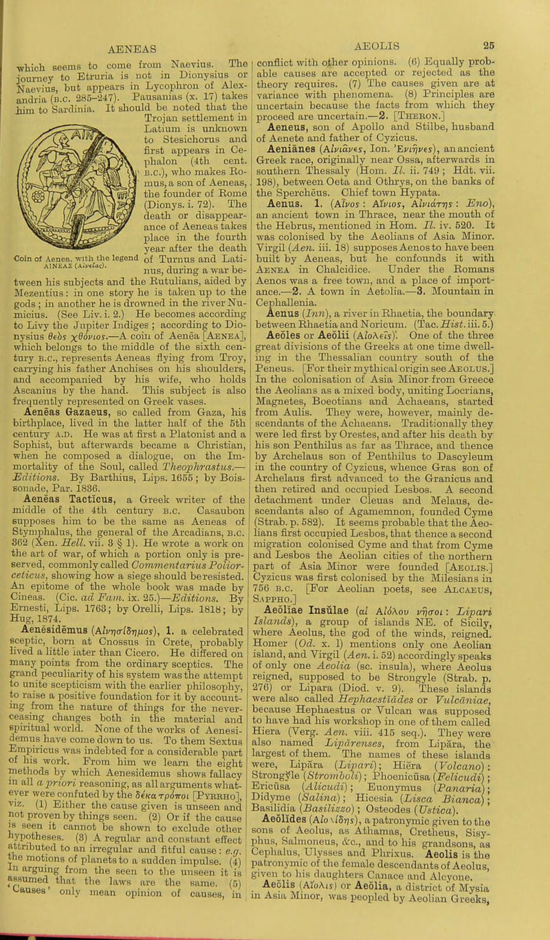 ■which Beems to come from Naevius. The journey to Etruria is not in Dionysius or Naevius, but appears in Lycopliron of Alex- andria (n.c. 285-247). Pausanias (x. 17) takes ■fii-m to Sardinia. It should be noted that the Trojan settlement in Latium is unliuovvn to Stesichorus and first appears in Ce- phalon (4th cent, u.c), who makes Ro- nius, a son of Aeneas, the founder of Eome (Dionys. i. 72). The death or disappear- ance of Aeneas takes place in the fourth year after the death Coin of Aenea. vnth the legend of Turnus and Lati- nus, durmg a war be- tween his subjects and the Eutulians, aided by Mezentius: in one story he is taken up to the gods ; in another he is drowned in the river Nu- micius. (See Liv. i. 2.) He becomes according to Livy the Jupiter ludigee ; according to Dio- nysius 6ebs x^^'-°^-—^ '^o' °^ Aenea [Aenea], which belongs to the middle of the sixth cen- tury B.C., re^jresents Aeneas flying from Troy, caiTying his father Anchises on his shoulders, and accompanied by his wife, who holds Ascanius by the hand. This subject is also frequently represented on Greek vases. Aeneas Gazaeus, so called from Gaza, liis birthplace, hved in the latter half of the 5th century a.d. He was at first a Platonist and a Sophist, but afterwards became a Clu'istian, when he composed a dialogue, on the Im- mortality of the Soul, called Theophrastus.— Editions. By Bartliius, Lips. 1655 ; by Bois- sonade, Par. 1836. Aeneas Tacticus, a Greek writer of the middle of the 4th century B.C. Casaubon supposes him to be the same as Aeneas of Stymphalus, the general of the Arcadians, B.C. 362 (Xen. Hell. vii. 3 § 1). He wrote a work on the art of war, of which a portion only is pre- served, commonly called Commentarius Polior- ceticus, showing how a siege should be resisted. An epitome of the whole book was made by Cineas. (Cic. ad Fain. ix. 25.)—Editions. By Ernesti, Lips. 1763; by Orelli, Lips. 1818: by Hug, 1874._ Aenesidemus {Aivria-lSiinos), 1. a celebrated sceptic, bom at Cnossus in Crete, probably lived a little later than Cicero. He differed on many points from the ordinary sceptics. The grand peculiarity of his system was the attempt to unite scepticism with the earlier philosophy, to raise a positive foundation for it by account- ing from the nature of thhigs for the never- ceasing changes both in the material and spiritual world. None of the works of Aenesi- demus have come down to us. To them Sextus Empiricus was indebted for a considerable part of his work. Prom him we learn the eight methods by which Aenesidemus shows fallacy m all a priori reasoning, as all arguments what- ever were confuted by the 5eVa rpdiroi [Pyrrho], VIZ. (1) Either the cause given is unseen and not proven by things seen. (2) Or if the cause 18 seen it cannot be shown to exclude other hypotheses. (8) A regular and constant effect attributed to an irregular and fitful cause: e.n the motions of planets to a sudden impulse. (4) In arguing from the seen to the unseen it is assumed that the laws are the same. (5) Causes' only mean oijinion of causes, in AEOLIS 25 conflict with other opinions. (6) Equally prob- able causes are accepted or rejected as the theory requires. (7) The causes given are at variance with phenomena. (8) Pi-inciples are luicertain because the facts from which they proceed are uncertain.—2. [TiiEnoN.] Aeneus, son of Apollo and Stilbe, husband of Aenete and father of Cyzicus. Aenianes (AiViSj/cj, Ion. 'EviTjves), an ancient Greek race, originally near Ossa, afterwards in southern Thessaly (Horn. II. ii. 749 ; Hdt. vii. 198), between Geta and Othrys, on the banks of the Spercheus. Chief town Hypata. Aenus. 1. {Ahos : Atuios, AifiaTris : Eno), an ancient town in Thrace, near the mouth of the Hebrus, mentioned in Horn. II. iv. 520. It was colonised by the Aeolians of Asia Minor. Virgil (4e?i. iii. 18) supposes Aenos to have been built by Aeneas, but he confounds it with Aenea in Chalcidice. Under the Eomana Aenos was a free town, and a place of import- ance.—2. A town in Aetolia.—3. Mountain in Cephallenia. Aenus (Inn), a river in Rhaetia, the boundary between Rhaetia and Noricum. (Tac. Mist. iii. 5.) Aeoles or Aeolii [AloMh)'. One of the three great divisions of the Greeks at one time dwell- ing in the Thessalian country south of the Peneus. [For their mythical origin see Aeolus.] In the colonisation of Asia Minor from Greece the Aeolians as a mixed body, uniting Locrians, Magnetes, Boeotians and Achaeans, started from Aulis. They were, however, mainly de- scendants of the Achaeans. Traditionally they were led first by Orestes, and after his death by his son Penthilus as far as Thrace, and thence by Arclielaus son of Penthilus to Dascyleum in the country of Cyzicus, whence Gras son of Arclielaus first advanced to the Granicus and then retired and occupied Lesbos. A second detachment under Cleuas and Melaus, de- scendants also of Agamemnon, founded Cyme (Strab. p. 582). It seems probable that the Aeo- lians first occupied Lesbos, that thence a second migi-ation colonised Cyme and that from Cyme and Lesbos the Aeolian cities of the northern part of Asia Minor were founded [Aeolis.] Cyzicus was first colonised by the Milesians in 756 B.C. [For AeoMan poets, see Alcaeus, S.APPHO.] Aeoliae Insiilae [al Al6\ov vfia-oi: Lipari Islands), a group of islands NE. of Sicily, where Aeolus, the god of the winds, reigned. Homer {Od. x. 1) mentions only one Aeolian island, and Virgil {Aen. i. 52) accordingly speaks of only one Aeolia (sc. insula), where Aeolus reigned, supposed to be Strongyle (Strab. p. 276) or Lipara (Diod. v. 9). These islands were also called Hephaestiddes or Vulcuniae, because Hephaestus or Vulcan was supposed to have had his workshop in one of them called Hiera (Verg. Aen. viii. 415 seq.). They were also named Liptirenses, from Lipara, the largest of them. The names of these islands were, Lipara (Lipari); Hiera (Volcano): Strongyle (Stromboli); Phoenicusa (Felicudi); Ericusa (Alicudi); Euonymus (Panaria); Didyme (Salina); Hicesia (Lisca Bianca); Basilidm (Basilizzo); Osteodes (Ustica). AeSlides (Ai'o v/Stjs), a patronymic given to the sons of Aeolus, as Athamas, Cretheus, Sisy- phus, Salmoneus, etc., and to his grandsons, as Cephalus, Ulysses and Phrixus. Aeolis is the patronymic of the female descendants of Aeolus, given to his daughters Canace and Alcyone. Aeolis (AioAis) or Aeolia, a district of Mysia m Asia Minor, was peopled by Aeolian Greeks,