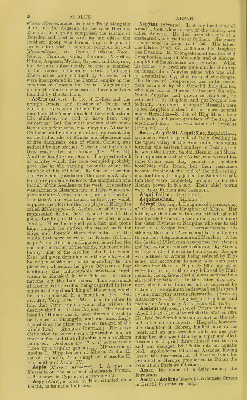 2B AEOLUS whose cities extended from the Troad along the shores of the Aegaean to the river Hornius. The northern group conipritied tlie islands of Tenedos and Lesbos with its six cities, the southern group was formed into a league of twelve cities with a common religious festival (Punaeoliuin), viz. Cyme, Larissae, Neon- tlchos, Temnus, Cilia, Notium, Aegirusa, Pitane, Aegaeae, Myrina, Grynea, and Smyrna; but Smyrna subsequently became a member of the Ionian confederacy. (Hdt. i. 149 seq.) These cities were subdued by Croesus, and were incorporated in the Persian empire on the conquest of Croesus by Cyrus. Magnesia {q. V.) on the Maeander is said to have also been founded by the Aeolians. Aeolus {AtoKos). 1. Son of Hellen and the nymph Orseis, and brother of Dorus and Xuthus. He was the ruler of Thessaly, and the founder of the Aeohc branch of the Greek nation. His children are said to have been very numei'ous; but the most ancient story men- tioned only four sons, viz., Sisyphus, Athamas, Cretheus, and Sahnoneus: others represent him as the father also of Mimas and Macareus and of five daughters, one of whom, Canace, was seduced by her brother Macareus and slain for that reason by her father (Ov. Her. 11). Another daughter was Arne. The great extent of country which this race occupied probably gave rise to the varying accounts about the number of his children.—2. Son of Poseidon and Arne, and grandson of the previous Aeolus. His story probably refers to the emigration of a branch of the Aeolians to the west. His mother was carried to Metapontum in Italy, where she gave birth to Aeolus and his brother Boeotus. It is this Aeolus who figures in the story which supplies the plots for the two plays of Euripides called Melanippe.—3. Aeolus, son of Hippotes, represented in the Odyssey as friend of the gods, dwelling in the floating western island Aeolia. Here he reigned as a just and pious king, taught the natives the use of sails for ships, and foretold them the nature of the winds that were to rise. In Homer [Od. x. 1 seq.) Aeolus, the son of Hippotes, is neither the god nor the father of the winds, but merely the happy ruler of the Aeolian island, to whom Zeus had given dominion over the winds, which he might soothe or excite according to his pleasure; wherefore he gives Odysseus a bag confining the unfavourable winds—a myth which is identical in the folk-lore of other nations, e.g. the Laplanders. This statement of Homer led to Aeolus being regarded in later times as the god and king of the winds, which he kept enclosed in a mountain (Ov. Met. xiv. 223; Verg. Aen. i. 52). It is therefore to him that Juno applies when she wishes to destroy the fleet of the Trojans. The Aeolian island of Homer was in later times believed to be Lipara or Strongyle, and was accordingly regarded as the place in which the god of the winds dwelt. [Aeoliae Inst;lae.] The above distinction is by no means invariable, and we find the 2nd and the 8rd Aeolus m some authors confused. Diodorus (iv. 67, v. 7) connects the three by a regular genealogy: Munas son of Aeolus I., Hippotes son of Mimas, Aeolus 11. son of Hippotes, Arne daughter of Aeolus II. and mother of Aeolus IV. Aepea (ArTrem: A/ircctTTiy). 1. A town m Messenia on the sea-coast, afterwards Thubia. —2. A town in Cyprus, afterwards Soli. Aepy (ATttu), a town in Elis, situated on a height, as its name indicates. AESAB AepytuB (Ai-TUTOS). 1. A mythical king of- Arcadia, from whom a part of the counti-y was called Aepytis. He died from the bite of a snakexiind was buried near Cyllene. fiis grave IS mentioned in Horn. II. ii. COS. His father was ElatoB (Pind. 01. vi. 83) and his daughter was EvADNE.—2. Youngest son of the Heraclid Cresphontes, king of Messenia, and of Merope, daughter of the Arcadian king Cypselus. When his father and brothers were murdered during an insurrection, Aepytus alone, who was with his grandfather Cypselus, escaped the danger. The throne of Cresphontes was in the mean- time occupied by the Heraclid Polyphontes, who also forced Merope to become his wife. When Aepytus had grown to manhood, he returned to his kingdom, and put Polyphontes to death. Prom him the kings of Blessenia were called Aepytids instead of the more general name Heraclids.—3. Son of Hippothous, king of Arcadia, and great-grandson of the Aepytua mentioned first. He was father of Cypselus (Paus. viii. 5, 5). Aequi, Aequicoli, Aequicolae, Aequioiilaiu, an ancient warlike people of Italy, dweUing in the upper valley of the Anio in the mountains forming the eastern boundary of Latium, and between the Latini, Sabini, Hernici, and Marsi. In conjunction with the Volsoi, who were of the same Oscan race, they carried on constant hostilities with Rome, but their resistance became feebler at the end of the 6th century B.C., and though they joined the Samnite coali- tion they were completely brought under the Roman power in 804 B.C. Their chief towns were Alba Fucens and C.iBSEOLi. Aequi Falisci. [FAiEiin.] Aequimaelium. [Maelitjs.] Aerope (AeprfTn]). 1. Daughter of Catreus,king of Crete, and granddaughter of Minos. Her father, who had received an oracle that he should lose his hfe by one of his children, gave her and her sister Clymene to Nauplius, who was to sell them in a foreign land. Aerope married Pli- sthenes, the son of Atreus, and became by him the mother of Agamemnon and Menelaus. After the death of Plistlienes Aerope married Atreus; and her two sons, who were educated by Atreus, were generally believed to be his sons. Aerope was faithless to Atreus, being seduced by Thy- estes, and according to some was thereupon thrown into the sea. Soph. Aj. 1297 may either refer to this or to the story followed by Euri- pides in the Kprjcro-ai, that she was seduced by a slave of her father's. In the latter play, how- ever, she is not drowned but is delivered by Catreus to Nauplius to be drowned and is spared by him, marrying Atreus afterwards. [Atkeus ; Agamemnon.]—2. Daughter of Cepheus and mother of Aeropos by Ares (Paus. viii. 44. 7). Aesacus (httraKoi), son of Priam and Arisbe (Apoll. iii. 12. 5), or Alexirrho'e (Ov. Met. xi. 763). He lived far from his father's court in the soli- tude of mountain forests. Hesperia, however, the daughter of Cebren, kindled love in his heart, and on one occasion while he was pur- suing her, she was bitten by a viper and died. Aesacus in his grief threw himself into the sea and was changed by Thetis into an aquatic bird. Apollodorus tells that Aesacus, having learnt the interpretation of dreams from his gi-audfather Merops, prophesied to Priam the evils which Paris would cause. Aesar, the name of a deity among the Etruscans. Aesar or Aesarus [Esaro], a river near Crotou in Bruttii, in southern Italy.
