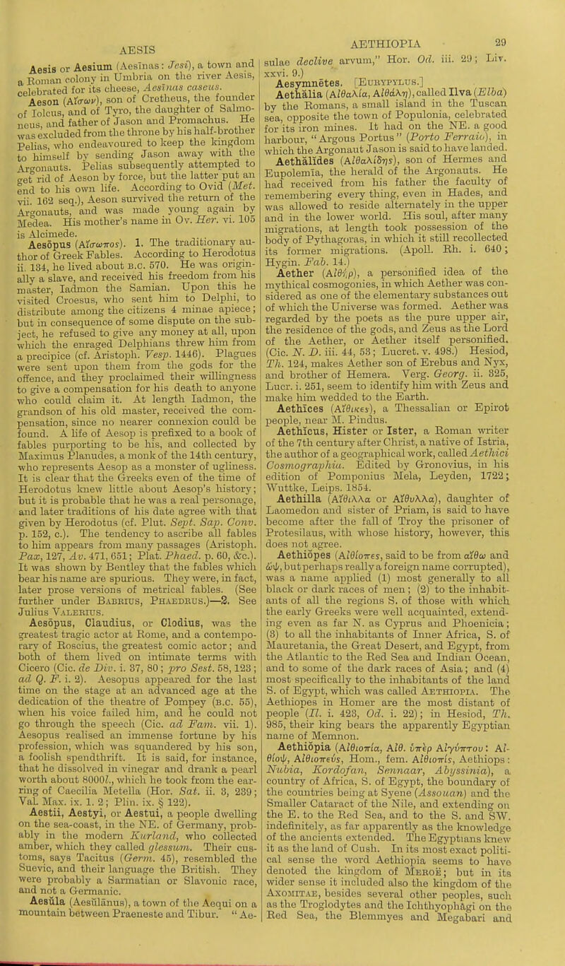 AESIS Aesis or Aesium fAesTims: Jcsi), a town and a Konum colony in Umbria on the river Aesis, celebrated for its cheese, Aeshias caseiis. Aeson (Aro-wv), son of Cretheus, the founder of lolcus, and of Tyro, the daughter of Salino- neus, and father of Jason and Promaohus. He WHS excluded from the throne by his half-brother Pelias, who endeavoured to keep the kingdom to hiinself by sending Jason away with the Ai-t'onauts. Pelias subsequently attempted to get rid of Aeson by force, but the latter put an end to his own life. According to Ovid (Met. vii. 1(3'2 seq.), Aeson survived the return of the Argonauts, and was made young again by Medea. His mother's name in Ov. Her. vi. 105 is Alcimede. . Aesopus (Aiffuiiros). 1. The traditionary au- thor of Greek Fables. According to Herodotus ii. 134, he lived about B.C. 570. He was origin- ally a slave, and received his freedom from his master, ladmon the Samian. Upon this he visited Croesus, who sent him to Delphi, to distribute among the citizens 4 minae apiece; but in consequence of some dispute on the sub- ject, he refused to give any money at all, upon which the enraged Delphians threw him from a precipice (of. Aristoph. Vesp. 1446). Plagues were sent upon tliem from the gods for the offence, and they proclaimed their willingness to give a compensation for his death to anyone who could claim it. At length ladmon, the grandson of his old master, received the com- pensation, since no nearer connexion could be found. A life of Aesop is prefixed to a book of fables purporting to be his, and collected by Maximus Planudes, a monk of the 14th century, who rejiresents Aesop as a monster of ugliness. It is clear that the Greeks even of the time of Herodotus Icuew little about Aesop's history; but it is probable that he was a real personage, and later traditions of his date agree with that given by Herodotus (cf. Plut. Sept. Sap. Conv. p. 152, c). The tendency to ascribe all fables to him appears from many passages (Aristoph. Pax, 127, Av. 471, G51; Plat. Phaed. p. 60, &c.). It was shown by Bentley that the fables which bear his name are spurious. They were, in fact, later prose versions of metrical fables. (See further under Babeius, Ph.vedeus.)—2. See Julius V.iLERrus. Aesopus, Claudius, or Clodius, was the greatest tragic actor at Rome, and a contempo- rary of Eoscius, the greatest comic actor; and both of them lived on intmiate terms with Cicero (Cic. de Div. i. 37, 80; j?;ro Sest. 58,123 ; ad Q. F. i. 2). Aesopus appeared for the last time on the stage at an advanced age at the dedication of the theatre of Pompey (B.C. 55), when his voice failed him, and he could not go through the speech (Cic. ad Fam. vii. 1). Aesopus realised an immense fortune by liis profession, which was squandered by his son, a foolish spendthrift. It is said, for instance, that he dissolved in vinegar and drank a pearl worth about 8000Z., which he took from the ear- ring of Caecilia Metella (Hor. Sat. ii. 3, 239; VaL Max. ix. 1. 2; Plin. ix. § 122). Aestii, Aestyi, or Aestui', a people dwelling on the sea-coast, in the NE. of Germany, prob- ably in the modern Knrland, who collected amber, which they called glesswn. Their cus- toms, says Tacitus (Germ. 45), resembled the Suevic, and their language the British. They were probably a Sarmatian or Slavonic race, and not a Germanic. Aesiila (Aesillanus), a town of the Aequi on a mountain between Praeneste and Tibur.  Ae- AETHIOPIA 29 sulao decUve arvum, Hor. Od. in. 21); Liv. xxvi. 9.) Aesymnetes, [Eukypylus.] Aethalia (Ai0oA.Ia, AiSixXt)),called Ilva (Elba) by the Romans, a small island in the Tuscan sea, opposite the town of Populonia, celebrated for'its iron mines. It had on the NE. a good harbour, Argons Portus (Porto Ferraio), in which the Argonaut Jason is said to have landed. Aethalldes (AidaKiSTjs), son of Hermes and Eupolemia, the herald of the Argonauts. He had received from his father the faculty of remembering every thing, even in Hades, and was allowed to reside alteniately in the upper and in the lower world. His soul, after many migrations, at length took possession of the body of Pythagoras, in which it stiU recollected its former migrations. (ApoU. Rh. i. 640; Hygin. Fab. 14.) Aether (Aleip), a personified idea of the mythical cosmogonies, in which Aether was con- sidered as one of the elementary substances out of which the Universe was formed. Aether was regarded by the poets as the pure upper air, the residence of the gods, and Zeus as the Lord of the Aether, or Aether itself personified. (Cic. N. D. iii. 44, 53; Lucret. v. 498.) Hesiod, Th. 124, makes Aether son of Erebus and Nyx, and brother of Hemera. Verg. Georg. ii. 325, Lucr. i. 251, seem to identify him with Zeus and make him wedded to the Earth. Aethices (AWixres), a Thessaliau or Epirot peoijle, near M. Pindus. AetMcus, Hister or Ister, a Roman writer of the 7th century after Christ, a native of Istria, the author of a geograi^hical work, called Aethici Cosmographia. Edited by Gronovius, in his edition of Pomponius Mela, Leyden, 1722; Wuttke, Leips. 1854. Aethilla (AWiWa or AWvWa), daughter of Laomedon and sister of Priam, is said to have become after the fall of Troy the prisoner of Protesilaus, with whose history, however, this does not agi-ee. Aethiopes (AlOioires, said to be from alBai and cijij/, but perhaps really a foreign name corrupted), was a name applied (1) most generally to all black or dark races of men ; (2) to the inhabit- ants of all the regions S. of those with which the early Greeks were well acquainted, extend- ing even as far N. as Cyprus and Phoenicia; (3) to all the inliabitants of Inner Africa, S. of Mauretania, the Great Desert, and Egypt, from the Atlantic to the Red Sea and Indian Ocean, and to some of the dark races of Asia; and (4) most specifically to the inhabitants of the land S. of Egypt, which was called Aethiopia. The Aethiopes in Homer are the most distant of people (II. i. 423, Od. i. 22); in Hesiod, Th. 985, their king bears the apparently Egyptian name of Memnon. Aethiopia (AlBLoma, Al9. iirip Alyvirrav: Ai- fli'oij/, AiBioirevs, Horn., fem. AIBiottIs, Aethiops: Nubia, Kordofan, Sennaar, Abyssinia), a country of Africa, S. of Egypt, the boundary of the countries being at Syene (Assouan) and the Smaller Cataract of the Nile, and extending on the E. to the Red Sea, and to the S. and SW. indefinitely, as far apiJarently as the knowledge of the ancients extended. The Egyptians knew it as the land of Cusli. In its most exact politi- cal sense the word Aethiopia seems to have denoted the kingdom of MEBoij; but in its wider sense it included also the kingdom of the AxomiTjVE, besides several other peoples, such as the Troglodytes and the IchthyophJlgi on the Red Sea, the Blemmyes and Megabari and