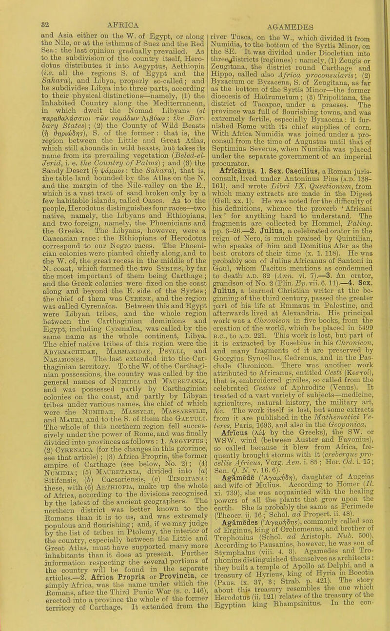 and Asia either on the W. of Egyjit, or along the Nile, or at the isthmus of Suez and the Ked Sea: the last opinion gradually prevailed. As to the subdivision of the country itself, Hero- dotus distributes it into Aegyptus, Aethiopia (i.e. all the regions S. of Egypt and the Sahara), and Libya, properly so-called; and he subdivides Libya into three parts, according to their physical distinctions—namely, (1) the Inhabited Country along the Mediterranean, in which dwelt the Nomad Libyans (oi irapa6aKd(T(noi ruv vofidScov At^voii': the Bar- harij States); (2) the County of Wild Beasts (r) BripiwSTis), S. of the former : that is, the region between the Little and Great Atlas, which still abounds in wild beasts, but takes its name from its prevailing vegetation [Beled-el- Jerid, i. e. the Country of Palms); and (3) the Sandy Desert {ri v|/a/i^ios: the Sahara), that is, the table land bounded by the Atlas on the N. and the margin of the Nile-valley on the E., which is a vast tract of sand broken only by a few habitable islands, called Oases. As to the people, Herodotus distinguishes four races—two native, namely, the Libyans and Ethiopians, and two foreign, namely, the Phoenicians and the Greeks. The Libyans, however, were a Caucasian race : the Ethiopians of Herodotus correspond to our Negro races. The Phoeni- cian colonies were planted chiefly along, and to the W. of, the great recess in the middle of the N. coast, which formed the two Syetes, by far the most important of them being Carthage ; and the Greek colonies were fixed on the coast along and beyond the E. side of the Syrtes; the chief of them was Cyeene, and the region was called Cyrenai'ca. Between this and Egypt were Libyan tribes, and the whole region between the Carthaginian dominions and Egypt, including Cyrenai'ca, was called by the same name as the whole continent, Libya, The chief native tribes of this region were the Adyemachidai;, Mabmabibae, Psylli, and Nasamones. The last extended into the Car- thaginian territory. To the W. of the Carthagi- nian possessions, the country was called by the general names of Numtdia and Mauhetania, and was possessed partly by Carthaginian colonies on the coast, and partly by Libyan tribes under various names, the chief of which were the Nuiud.u;, Massylii, MASSAESYi.n, and Mauri, and to the S. of them the G.aetuli. The whole of this northern region fell succes- sively under the power of Eome, and was finally divided into provinces as follows : 1. Aegyptus ; (2) Cybenaica (for the changes in this province, see that article) ; (3) Africa Propria, the former empire of Cai-thage (see below. No. 2); (4) Nujiidia; (5) Maueetania, divided into (a) Sitifensis, (&) Caesariensis, (c) Tingitana: these, with (6) Aethiopia, make up the whole of Africa, according to the divisions recognised by the latest of the ancient geographers. The northern district was better kjiown to the Eomans than it is to us, and was extremely populous and flourishing; and, if we may judge by the list of tribes in Ptolemy, the interior of the country, especially between the Little and Great Atlas, must have supported many more inhabitants than it does at present. Further information respecting the several portions of the country will be found in the separate articles.—2. Africa Propria or Provincia, or simply Africa, was the name under which the Bomans, after the Third Punic War (b. c. 146), erected into a province the whole of the former territory of Carthage. It extended from the AGAMEDES river Tusca, on the W., which divided it from Numidia, to the bottom of the Syrtis Minor, on the SE. It was divided under Diocletian into three^istricts (regiones) : namely, (1) Zeugis or Zeugitana, the district round Cartilage and Hippo, called also Africa proconsularis; (2) Byzacium or Byzacena, S. of Zeugitana, as far as the bottom of the Syrtis Minor—tlie former dioecesis of Hadrumetum ; (3) Tripolitana, the district of Tacapae, under a praeses. The province was full of flourishing towns, and was extremely fertile, especially Byzacena: it fur- nished Rome with its chief supplies of corn. With Africa Numidia was joined under a pro- consul from the time of Augustus until that of Septimius Severus, when Numidia was placed under the separate government of an imperial procurator. Africanus. 1. Sex. Caecilius, a Roman juris- consult, lived under Antoninus Pius (a.d. 138- 161), and wrote Libri IX. Questionum, from which many extracts are made in the Digest (Gell. XX. 1). He was noted for the difficulty of his definitions, whence the proverb ' Africani lex' for anything hard to understand. The fragments are collected by Hommel, Paling. Xjp. 3-26.—2. Julius, a celebrated orator in the reign of Nero, is much pi-aised by QuintUian, who speaks of him and Domitius Ater as the best orators of then- time (x. 1. 118). He was probably son of Julius Africanus of Santoni in Gaul, whom Tacitus mentions as condemned to death a.d. 32 {Ann. vi. 7).—3. An orator, grandson of No. 2 (VMn.Ep. vii. 6. 11).—4. Sex. Julius, a learned Christian writer at the be- giiming of the third century, passed the greater part of his hfe at Emmaus in Palestine, and afterwards lived at Alexandria. His principal work was a Chronicon in five books, from the creation of the world, which he placed in 5499 B.C., to a.d. 221. This work is lost, but part of it is extracted by Eusebius in his Chronicon, and many fragments of it are preserved by Georgius Sjoicellus, Cedrenus, and in the Pas- chale Chronicon. There was another work attributed to Africanus, entitled Cesti {Kearo'i), that is, embroidered girdles, so called from the celebrated Cestus of Aplu-odite (Venus). It treated of a vast variety of subjects—medicine, agriculture, natural history, the military art, &c. The work itself is lost, but some extracts from it are published in the Mathematici Vc- teres, Paris, 1693, and also in the Geoponica. Africus (Aiv(/ by the Greeks), the SW. or WSW. wind (between Auster and Favonius), so called because it blew from Africa, fre- quently brought storms with it {creherque pro- cellis Africus, Verg. Aen. i. 85 ; Hor. Od. i. 15; Sen. Q. N. v. 16. 6). Agamede {'Ayafi^Sri), daughter of Angelas and wife of Mulius. According to Homer {II. xi. 739), she was acquainted with the healing powers of all the plants that grow upon the earth. She is probably the same as Perimede (Theocr. ii. 16; Schol. ad Propert. ii. 48). Agamedes {'Aya/xiiSiis), commonly called son of Erginus, Idiig of Orchomenus, and brother of Trophonius (Schol. ad Aristoph. Nub. 500). According to Pausanias, however, he was son of Stymphalus (viii. 4. 8). Agamedes and Tro- phonius distinguished themselves as architects: they built a temple of Apollo at Delphi, and a treasury of Hyrieus, king of Hyria m Boeotia (Pans. ix. 37,' 8; Strab. p. 421). The story about this treasury resembles the one which Herodotus (ii. 121) relates of the treasury of the Egyptian king Rhampsinitus. In the con-