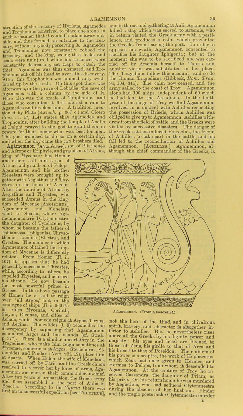 AGAMEMNON 89 in return visited tlie Greek anny with a pesti- lence, and produced a calm which prevented the Greeks from leaving the port. In order to appease her wrath, Agamemnon consented to sacrifice his daughter Iphigenia; but at the moment she was to be sacrificed, she was car- ried off by Artemis herself to Tauris and another victim was substituted in her place. The Tragedians follow this account, and so do the Eoman Tragedians (Eibbeck, Bom. Trag. 94, 104, 344). The calm now ceased, and the army sailed to the coast of Troy. Agamemnon alone hod 100 ships, independent of 60 which he had lent to the Arcadians. In the tenth year of the siege of Troy we find Agamemnon involved in a quarrel with Achilles respecting the possession of Brisei's, whom Achilles was obliged to give up to Agamemnon. Achilles with- drew from the field of battle, and the Greeks were visited by successive disasters. The danger of the Greeks at last induced Patroclus, the friend of Achilles, to take part in the battle, and his fall led to the reconciliation of Acliilles and Agamemnon. [Achilles.] Agamemnon, al- though the chief commander of the Greeks, is struction of the treasury of Hyrieus, Agamedes and in the second gathering at Aulis Agamemnon and Trophonius contrived to place one stone in killed a stag whicli was sacred to Aitemis, who such a manner that it could bo taken away out- f i,» „,.,n,r wifi, a „<.=f;_ side, and thus formed an entrance to the trea- sury, without anybody perceiving it. Agamedes and Trophonius now constantly robbed the treasury; and the king, seeing that looks and seals were uninjured while his treasures were constantly decreasing, set traps to catch the thief. Agamedes was thus ensnared, and Tro- phonius cut off his head to avert the discovery. After this Trophonius was immediately swal- lowed up by the earth. On this spot there was afterwards, in the grove of Lebadea, the cave of Agamedes with a column by the side of it. Here also was the oracle of Trophonius, and those who consulted it fii-st offered a ram to Agamedes and invoked him. A tradition men- tioned by Plato [Axioch. p. 3G7 o.) and Cicero [Tiisc. i. 47, 114) states that Agamedes and Trophonius, after building the temple of Apollo at Delphi, prayed to the god to grant them in reward for their labour what was best for men. The god promised to do so on a certain day, and when the day came the two brothers died. Agamemnon i^kyatxifivaiv), son of Plisthenes and Aerope or Eriphyle, and grandson of Atreus, king of Mycenae: but Homer and others call him a son of Atreus and grandson of Pelops. Agamemnon and his brother Menelaus were brought up to- gether with Aegisthus and Thy- estes, in the house of Atreus. After the murder of Atreus by Aegisthus and Thyestes, who succeeded Atreus in the king- dom of Mycenae [Aegisthus], Agamemnon and Menelaus went to Sparta, where Aga- memnon married Clytemnestra, the daughter of Tyndareus, by whom he became the father of Iphianassa (Iphigenia), Chryso- themis, Laodice (Electra), and Orestes. The manner in which Agamemnon obtained the king- dom of Mycenae is differently related. Prom Homer [II. ii. 107) it appears that he had peaceably succeeded Thyestes, while, according to others, he expelled Thyestes, and usurped his throne. He now became the most powerful prince in Greece. In the above passage of Homer he is said to reign over 'all Argos,' but in the catalogue of ships [11. ii. 50!) ff.) he rules Mycenae, Corinth, Sicyon, Cleonae, and cities of in chivalxons Agamemnon. (From a bas-teliot.) ir^r^jil T 1V^'^r'o;''^''^°''.Fy'?'' °f the Iliad, and m cniva™ dhcr~v Jh^^y^'^^.^ (1. 9) reconciles the spirit, bravery, and character is altogether in- discrepancy by supposmg that Agamemnon , ferior to Achilles. But he nevertheless rise, r 3^7?f' Tlf;^°' ^'^^^^ >/• ^^^^ »'«eks by his dT^Ty power, and TmleLrtL'^V'^-''''''''''*!-^^ ^-^j^^'y^ head are likened to iragedians, who make hun reign sometimes at , those of Zeus, his girdle to that of Ai-es and mycenae, sometimes at Areos. Stesichorus. Ri- V,;>. Argos. Stesichorus, Si momdes, and Pindar (Nem. viii. 12), place him at Sparta. When Helen, the wife of Menelaus, was -« i -i-> ■ n „ . . - ' resol memnon was chosen theii commander-in-chref. After two years of preparation, the Greek army and fleet assembled in the port of Aulis in aoeotia. According to the Cypria there was Jirst an unsuccessful expedition [see Telephus] his breast to that of Poseidon. The emblem of his power is a sceptre, the work of Hephaestus, ;.ir„a. w nen iielen, the wife of Menelaus, which Zeus had once given to Hermes and carried off by Paris, and the Greek chiefs Hermes to Pelops! frL^Xm it descTd'ed to nnn w 'if K'^^' ^S'^ ^ Agamemnon. At the capturT of Troy he re° non was chosen their commn.ndRr.in.^V,;«>f „„:„„j r^ _ x, l^^uif oi xioy ne re- ceived Cassandra, the daughter of Priam, as hi8 prize. On his return home he was murdered by Aegisthus, who had seduced Clytemnestra during the absence of her husband. Pindar and the tragic poets make Clytemnestra murder