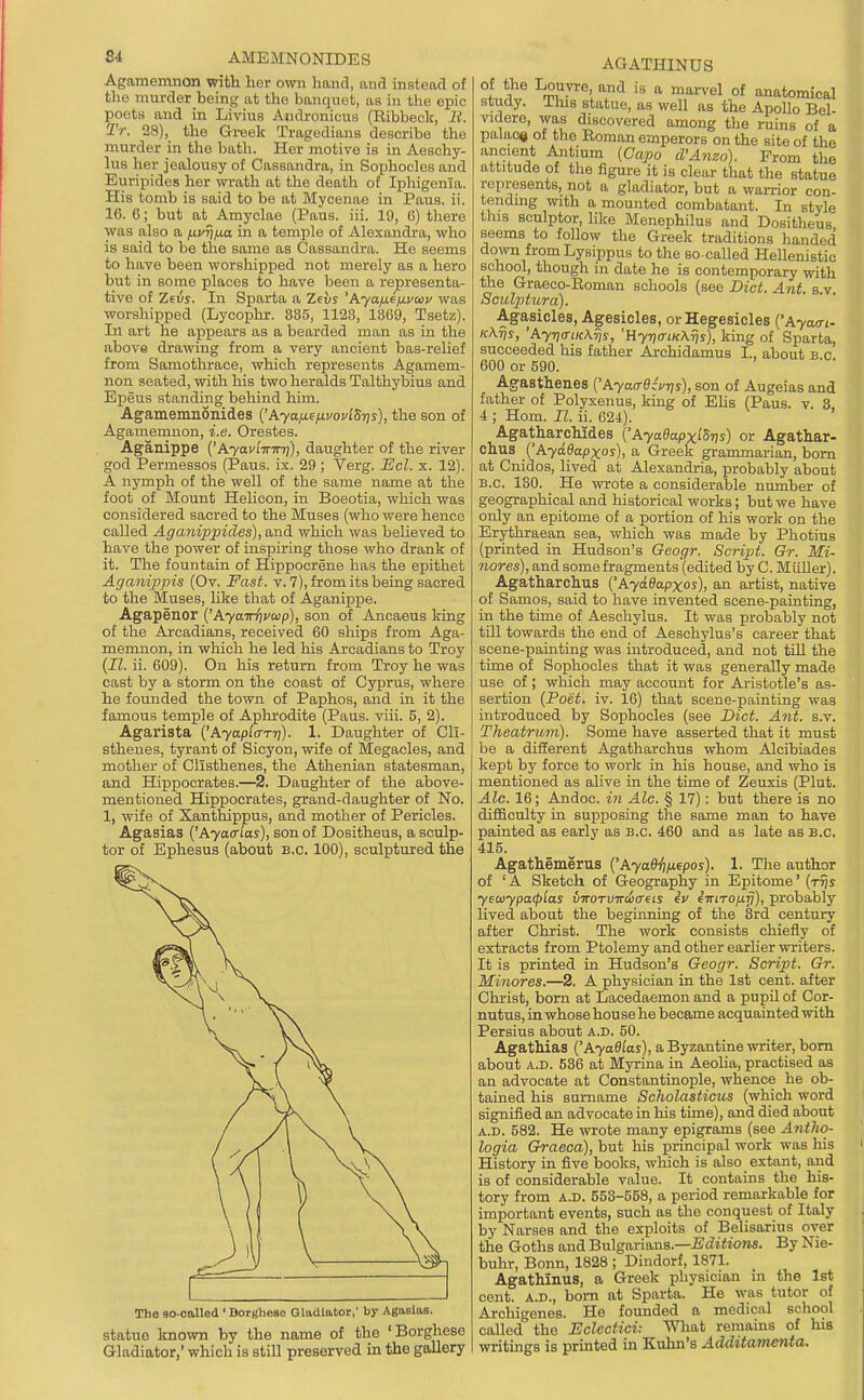 S4 AMEMNONIDES Agamemnon with her own hand, and instead of tlio murder being at the banquet, as in the epic poets and in Livius Audronicus (Eibbeck, li. Tr. 28), the Greek Tragedians describe the murder in the bath. Her motive is in Aeschy- lus her jealousy of Cassandra, in Sophocles and Euripides her wrath at the death of Iphigonia. His tomb is said to be at Mycenae in Paus. ii. 16. 6; but at Amyclae (Paus. iii. 19, (i) there was also a /xvrjfia in a temple of Alexandra, who is said to be the same as Cassandra. He seems to have been worshipped not merely as a hero but in some places to have been a representa- tive of Zeis. In Sparta a Zeus 'Ayaixf/xvaiv was worshipped (Lycophr. 885, 1128, 1369, Tsetz). In art he appears as a bearded man as in the above drawing from a very ancient bas-relief from Samothrace, which represents Agamem- non seated, with his two heralds Talthybius and Epeus standing behind him. Agamemaonides {'Aya/xefivovlSris), the son of Agamemnon, i.e. Orestes. Aganippe {'Ayaulinnf), daughter of the river god Permessos (Paus. ix. 29 ; Verg. lEcl. x. 12). A nymph of the well of the same name at the foot of Mount Helicon, in Boeotia, which was considered sacred to the Muses (who were hence called Aganippides), and which was believed to have the power of inspiring those who drank of it. The fountain of Hippocrene has the epithet Aganippis (Ov. Fast. v. 7), from its being sacred to the Muses, like that of Aganipije. Agapenor {'Pi.yairi)voip), son of Ancaeus king of the Arcadians, received 60 ships from Aga- memnon, in which he led his Arcadians to Troy {II. ii. 609). On his return from Troy he was cast by a storm on the coast of Cyprus, where he founded the town of Paphos, and in it the famous temple of Aplnrodite (Paus. viii. 5, 2). Agarista {'Ayapia-Tri). 1. Daughter of Cli- sthenes, tyrant of Sicyon, wife of Megacles, and mother of Cllsthenes, the Athenian statesman, and Hippocrates.—2. Daughter of the above- mentioned Hippocrates, grand-daughter of No. 1, wife of Xanthippus, and mother of Pericles. Agasias {'Ayaalas), son of Dositheus, a sculp- tor of Ephesus (about B.C. 100), sculptured the The so-called ' Dorgliese Gladiator,' by Agaelaa. statue known by the name of the 'Borghese Gladiator,' which is still preserved in the gallery AGATHINUS °l Louvre, and is a marvel of anatomical study. This statue, as well as the Apollo Bel- videro, was discovered among the ruins of a palao« ot the Roman emperors on the site of the ancient Antium {Capo d'Anzo). From the attitude of the figure it is clear that the statue represents, not a gladiator, but a warrior con- tending with a mounted combatant. In style tins sculptor, like Menephilus and Dositheus seems to follow the Greek traditions handed down from Lysippus to the so-called Hellenistic school, though in date he is contemporary with the Graeco-Roman schools (see Diet. Ant. s v Sculptura). Agasicles, Agesicles, orHegesiclea {'Ayain- K\ris, 'Ayria-iicKris, 'Hyi)(TiK\ris), king of Sparta, succeeded his father Archidamus I., about B c 600 or 590. Agasthenes {'AyacrQzvns), son of Angelas and father of Polyxenus, king of Ehs (Paus. v. 3, 4 ; Horn. II. ii. 624). AgatharcMdes {'AyaQapxi^-ns) or Agathar- ohus {'Ayadapxos), a Greek grammarian, bom at Cnidos, lived at Alexandria, probably about B.C. 130. He wrote a considerable number of geographical and historical works; but we have only an epitome of a portion of his work on the Erythraean sea, which was made by Photius (printed in Hudson's Geogr. Script. Gr. Mi- nores), and some fragments (edited by C. MiiUer). Agatharchus {'Ayadapxas), an artist, native of Samos, said to have invented scene-painting, in the time of Aeschylus. It was probably not till towards the end of Aeschylus's career that scene-painting was introduced, and not tiU the time of Sophocles that it was generally made use of ; which may account for Aristotle's as- sertion {Poet. iv. 16) that scene-painting was introduced by Sophocles (see Diet. Ant. s.v. Theatrum). Some have asserted that it must be a different Agatharchus whom Alcibiades kept by force to work in his house, and who is mentioned as alive in the time of Zeuxis (Pint. Ale. 16; Andoc. in Ale. § 17): but there is no difficulty in supposing the same man to have painted as early as B.C. 460 and as late as B.C. 415. Agathemerus {'Ayadii/xepos). 1. The author of 'A Sketch of Geography in Epitome' (ttjs yeoiypa<plas inroTvircitreLS iv iTriTOfj.fi), probably lived about the begiimtng of the Srd century after Christ. The work consists chiefly of extracts from Ptolemy and other earlier writers. It is printed in Hudson's Geogr. Script. Gr. Minores.—2. A physician in the 1st cent, after Christ, bom at Lacedaemon and a pupil of Cor- nutus, in whose house he became acquainted with Persius about a.d. 50. AgatMas {'AyaQlas), a Byzantine writer, bom about A.D. 536 at Myrina in Aeolia, practised as an advocate at Constantinople, whence he ob- tained his sarname Scholasticus (which word signified an advocate in his time), and died about A.D. 582. He wrote many epigrams (see Antho- logia Graeca), but his principal work was his History in five books, which is also extant, and is of considerable value. It contains the his- tory from A.D. 553-558, a period remarkable for important events, such as the conquest of Italy by Narses and the exploits of Belisarius over the Goths and Bulgarians.—iScZiito?^. By Nie- buhr, Bonn, 1828 ; Dindorf, 1871. AgatMnus, a Greek physician in the 1st cent. A.D., bom at Sparta. He was tutor of Archigenes. He founded a medical school called the Eclectici: Wliat remains of his writings is printed in Kuhn's Additamenta.
