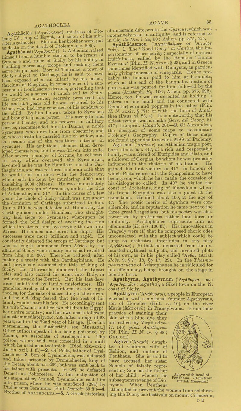 . AGATHOCLEA Aeathoclea {'Ayae6ic\eta), mistress of Pto- lemv IV., king of Egypt, and sister of Ins min- ister A-athooles. She and her brother were put to death on tlie death of Ptolemy (b.c. 205). AeAthbclBB {'AyaSoicAvs)- 1. A Sicdian, raised himself from a hmnble station to be tyrant oi Syracuse and ruler of Sicily, by his abiUty m handling mercenary troops and making them serve his purpose. Born at Thermae, a town of Sicily subject to Carthage, he is said to have been exposed when an infant, by his father, Garcinus of Rhegium, in consequence of a suc- cession of troublesome dreams, portending that he would be a source of much evil to SioUy. His mother, however, secretly preserved his life, and at 7 years old he was restored to his father, who had long repented of his conduct to the child. By him he was taken to Syracuse and brought up as a potter. His strength and personal beauty, and his prowess in military service, recommended him to Damas, a noble Syracusan, who drew him from obscurity, and on whose death he married his rich widow, and so became one of the wealthiest citizens in Syracuse. His ambitious schemes then deve- loped themselves, and he was driven into exile. After several changes of fortune, he collected an army which overawed the Syracusans, favoured as he was by Hamilcar and the Car- thaginians, and was restored under an oath that lie woiild not interfere with the democracy, which oath he kept by murdering 4000 and banishing 6000 citirens. He was immediately •declared sovereign of Syracuse, under the title of Autocrator, B.C. 817. In the course of a few years the whole of Sicily which was not under the dominion of Carthage submitted to him. In B.C. 310 he was defeated at Himera by the Carthaginians, under Hamilcar, who straight- way laid siege to Syracuse; whereupon he formed the bold design of averting the ruin which threatened him, by carrying the war into Africa. He landed and burnt his ships. His successes were most brilliant and rapid. He constantly defeated the troops of Carthage, but was at length summoned from Africa by the affairs of Sicily, where many cities had revolted from him, B.C. 307. These he reduced, after making a treaty with the Carthaginians. He bad previously assumed the title of king of Sicily. He afterwards plundered the Lipari isles, and also carried his arms into Italy, in order to attack the Bruttii. But his last days were embittered by family misfortunes. His grandson Archagathus murdered his son Aga- thocles, for the sake of succeeding to the crown, and the old king feared that the rest of his family would share his fate. He accordingly sent bis wife Texena and her two children to Egypt, lier native country; and his own death followed almost immediately, e.c. 289, after a reign of 28 years, and in the 72nd year of his age. [For his mercenaries, the Mamertini, see Messana.] Other authors speak of his being poisoned by Maeuo, an associate of Archagathus. The poison, we are told, was concealed in a quill which he used as a toothpick. (Died, xix.-xxi. ; Justin, xxii. 1 ff.)—2. Of Pella, father of Lysi- machus.—3. Son of Lysimachus, was defeated and taken prisoner by Dromichaetis, king of the Getae, about b.c. 292, but was sent back to ms father with presents. In 287 he defeated Demetrius Poliorcetes. At the instigation of his stepmother, Arsinoe, Lysunachus cast him mto prison, where he was murdered (284) by Ptolemaens Ceraunus. (Plut. Demetr. 39 ff.)—4 Brother of Agathoclba.—5. A Greek historian, AGAVE 35 of uncertain date, wrote the Cyzicus, which was extensively read in antiquity, and is referred to in Cic. cle Div. i. 24, 50; Athen. pp. 375, 515. Agathodaemon {'AyadoSal/J-wu or 'AyaOhs 0e6sj. 1. The ' Good Deity ' or Genius, the im- personation of prosperity ; especially of natural fruitfulness, called by the Romans 'Bonus Eventus' (Plin. H. N. xxxvi. § 23), and in Greece sometimes identified with Dionysus, as particu- larly giving increase of vineyards. Hence pro- bably the honour paid to him at banquets, where at the end of the banquet a libation of pure wine was poured for him, followed by the paean (Aristoph. Eq. IOC; Athen. pp. 675, 692). Hence, too, he was represented as holding a patera in one hand and (as connected with Demeter) com and poppies in the other (Plin. H. N. xxxiv. § 77): or with the horn of Amal- thea (Paus. vi. 25, 4). It is noteworthy that his oldest symbol was a snake (Serv. ad Georg. iii. 417; Lamprid. Elagah. 28).—2. Of Alexandria, the designer of some maps to accompany Ptolemy's Geography. Copies of these maps are found appended to several MSS. of Ptolemy. Agathon ('A7ae£oi'), an Athenian tragic poet, born about b.c 447, of a rich and respectable family, was a friend of Euripides and Plato, and a follower of Gorgias, by whom he was probably mfiuenced in the rhetoric of his dramas. He gained his first victory in 417: in honour of which Plato represents the Symposium to have been given, which he has made the occasion of his dialogue so called. In 407, he visited the court of Archelaus, king of Macedonia, where his friend Euripides was also a guest at the same tune. He died about 400, at the age of 47. The poetic merits of Agathon were con- siderable, and in reputation he came next to the three great Tragedians, but his poetry was cha- racterised by prettiness rather than force or sublimity. Aristophanes represents him as effeminate {Eccles. 100 £E.). His innovations in Tragedy were (1) that he composed ohoric odes unconnected with the subject which could be sung as orchestral interludes in any play {ifi/36\ifia); (2) that he departed from the ex- hausted mythical subjects, and invented plots of his own, as in his play called Avdos (Arist. Poiit. 9, § 7 ; 18, §§ 17, 22). In the Tliesmo- phoriazusae of Aristophanes he is ridiculed for his effeminacy, being brought on the stage in female dress. Agathyrna, Agathyrnum {'AyaOvpua, -op: 'AyaQvpuaios: Agatha), a Sikel town on the N. coast of Sicily. Agathyrsi ['AyaOvpffoi), apeople in European Sarmatia, with a mythical founder Agathyrsus, son of Heracles (Hdt. iv. 10), on the river Mai-is (Marosch) in Transylvania. From their practice of staining their skin with a blue dye they are called by Virgil (Aen. iv. 146) picti Agathyrsi. (Cf. Plin. H. N. iv. § 88 ; Geloni.) Agave Ayavi)), daugh- ter of Cadmus, wife of Bchion, and mother of Pentheus. She is said to have accused her sister Semele of falsely repre- senting Zeus as the father of her child; whence the subsequent revenge of Dio- nysus. When Pentheus attempted to prevent the women from celebrat- ing the Dionysiac festivals on mount Cithaeron, D 2 Agavo with head of JPontheuB. (Gem from British Museum.)