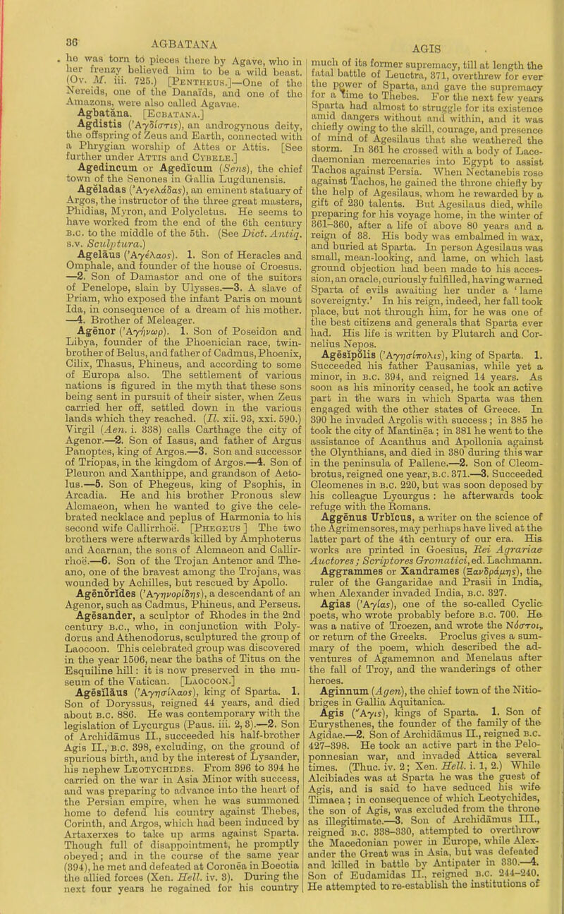 3G AGBATANA . he was torn to pieces there by Agave, wljo in her frenzy beheved hiin to be a wild beast. (Ov. M. iii. 7-25.) [Pentiieus.]—One of the Aereids, one of the Danaids, and one of the Amazons, were also called Agavae. Agbatana. [Ecbatana.] Agdistis ('AySi'iTTtj), an androgynous deity, tlie offspring of Zeus and Earth, connected with a Phrygian worship of Attes or Attis. [See further under Attis and Cvhele.] Agedincum or Agedicuin (Sens), the chief town of the Senones in Gallia Lugdunensis. Ageladas ('AyeA.dSos), an eminent statuary of ArgoSjthe instructor of the three great masters, Phidias, Myron, and Polycletus. He seems to have worked from the end of the Gth century B.C. to the middle of the 5th. (See Did. Antiq. s.v. Sculptura.) Agelaus {'AyeAaos). 1. Son of Heracles and Omphale, and founder of the house oi Croesus. —2. Son of Damastor and one of the suitors of Penelope, slain by Ulysses.—3. A slave of Priam, who exposed tlie infant Paris on mount Ida, in consequence of a dream of his mother. —4. Brother of Meleager. Agenor ('A77)i'a>p). 1. Son of Poseidon and Libya, founder of the Phoenician race, twin- brother of Belus, and father of Cadmus, Phoenix, Cilix, Thasus, Phineus, and according to some of Europa also. The settlement of various nations is figured in the myth that these sons being sent in pursuit of their sister, when Zeus carried her off, settled down in the various lands which they reached. {II. xii. 93, xxi. 590.) Virgil (Ae7i. i. 338) calls Carthage the city of Agenor.—2. Son of lasus, and father of Argus Panoptes, kmg of Argos.—3. Son and successor of Triopas, in the kingdom of Argos.—4. Son of Pleuron and Xanthippe, and grandson of Aeto- lus.—5. Son of Phegeus, king of Psophis, in Arcadia. He and his brother Pronous slew Alcmaeon, when he wanted to give the cele- brated necklace and peplus of Harmonia to his second wife Callirrhoii. [Phegeus ] The two brothers were afterwards killed by Amphoterus and Acarnan, the sons of Alcmaeon and Callk- rhoe.—6. Son of the Trojan Antenor and The- ano, one of the bravest among the Trojans, was wounded by Achilles, but rescued by Apollo. Agenorides {'AynvoplSris), a descendant of an Agenor, such as Cadmus, Pliineus, and Perseus. Agesander, a sculptor of Rhodes in the 2nd century B.C., who, in conjunction with Poly- dorus and Athenodorus, sculptured the group of Laocoon. This celebrated gi'oup was discovered in the year 1506, near the baths of Titus on the Esquiline hill: it is now preserved in the mu- seum of the Vatican. [Laocoon.] Agesilaus {'Ayna-lKaos), king of Sparta. 1. Son of Doryssus, reigned 44 years, and died about B.C. 886. He was contemporary with the legislation of Lycurgus (Pans. iii. 2, 8).—2. Son of Archidamus II., succeeded his half-brother Agis II., B.C. 398, excluding, on the ground of spurious birth, and by the interest of Lysander, his nephew Leotychides. From 396 to 394 he carried on the war in Asia Minor with success, and was preparing to advance into the heart of the Persian empire, when he was summoned home to defend his country against Thebes, Corinth, and Argos, which had been induced by Artaxerxes to take up arms against Sparta. Though full of disappointment, he promptly obeyed; and in the course of the same year (394), he met and defeated at Coronea in Boeotia the allied forces (Xen. Hell. iv. 8). During the next four years he regained for his country AGIS much of its former supremacy, till at length the fatal battle of Leuctra, 871, overthi-ew for ever the power of Sparta, and gave the supremacy for a Tnno to Thebes. For the next few years Sparta had almost to struggle for its existence amid dangers without ami within, and it was chiefly owing to tlie skill, courage, and presence of mind of Agesilaus that she weathered the storm. In 861 he crossed with a body of Lace- daemonian mercenaries into Egypt to assist Tachos against Persia. When Nectanebis rose against Tachos, he gained the throne chiefly by the help of Agesilaus, whom he rewarded by a gift of 230 talents. But Agesilaus died, while preparing for his voyage home, in the winter of 861-360, after a life of above 80 years and a reign of 88. His body was embalmed in wax, and buried at Sparta. In person Agesilaus was small, mean-looking, and lame, on which last ground objection had been made to liis acces- sion, an oracle, curiously fulfilled, having warned Sparta of evils awaiting her under a ' lame sovereignty.' In his reign, indeed, her fall took place, but not through him, for he was one of the best citizens and generals that Sparta ever had. His life is written by Plutarch and Cor- nelius Nepos. Agesipolis ('A77)(rl7roA.iy), king of Sparta. 1. Succeeded his father Pausanias, while yet a minor, in B.C. 894, and leigned 14 years. As soon as his minority ceased, he took an active part in the wars in which Sparta was then engaged with the other states of Greece. In 390 he invaded Argolis with success; in 385 he took the city of Mantinea; in 881 he went to the assistance of Acanthus and Apollonia against the Olynthians, and died in 380 during this war in the peninsula of Pallene,—2. Son of Cleom- brotus, reigned one year, B.C. 371.—3. Succeeded Cleomenes in B.C. 220, but was soon deposed by his colleague Lycurgus : he afterwards took refuge with the Eomans. Aggenus TJrblcus, a writer on the science of the Agrimensores, may perhaps have lived at the latter part of the 4th centni-y of our era. His works ai-e printed in Goesius, Bei Agrariae Auctores ; Scriptores Gro)«niici, ed.Laclimann. Aggrammes or Xandrames (HovSpa/iijs), the ruler of the Gangaridae and IPrasii in India, when Alexander invaded India, B.C. 327. Agias ['Aylas), one of the so-called Cyclic; poets, who wrote probably before B.C. 700. Hft was a native of Troezen, and wrote the N($crTOj, or return of the Greeks. Proclus gives a srmi- mary of the poem, which described the ad- ventures of Agamemnon and Menelaus after the fall of Troy, and the wanderings of other heroes. Aginnum [Ageri), the chief town of the Nitio- briges in Gallia Aquitanica. Agis {Ayis), kings of Sparta. 1. Son of Eurysthenes, the founder of the family of the Agidae.—2, Son of Archidamus XL, reigned B.C. 427-398. He took an active part in the Pelo- ponnesian war, and invaded Attica several times. (Thuc. iv. 2; Xen. Sell. i. 1, 2.) mile Alcibiades was at Sparta he was the guest of Agis, and is said to have seduced his wife Timaea; in consequence of which Leotychides, the son of Agis, was excluded from the throne as illegitimate.—3. Son of Archidamus III., reigned n.c. 888-880, attempted to overthrow the Macedonian power in Europe, while Alex- ander tho Great was in Asia, but was defeated and killed in battle by Antipater in 880.—4. Son of Eudamidas II., reigned B.C. 244-240. He attempted to re-estabUsh the institutions of