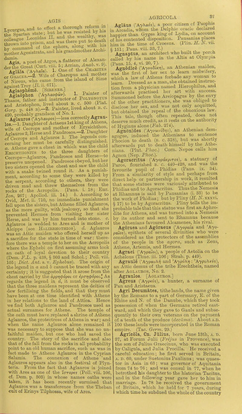 a poet of Argos, a flatterer - ■ ■ ■■■ 5 ; Arnan,/Iwao. V. 9). One of the Chabites or Gkacks.—i'wlfe of Claaropus and mottier AGIS Tvr,ir«is and to effect a thorough refoi-m in • Jtl^SoTi state ; but he was resisted by Ins colleague Leonidas II. and the wealthy was tCwn into prison, and was thei-e put to death by cwnmand of the epliors, a ong witli Ins mothei Agesistrata, .uad his grandmother Ai-chi- ^ A^is, a poet of Argos. a flatterer of Alexan. derthe Great (Curt. vni. -i Wife o: - - , -, . a- of Nireus, who came from the island of Sime against Troy {B. ii- 071). Aglaopheme. [Sieenes.] , ^ . , , Allaophon {'AyAao<pS>u). 1. Pamter of Thalos, father and i^^tructor of Polygnotus and Ai-istophon, hved about b. C. 500 (Plat. Gorg. p. 448 b).—2. Painter, lived about b. c. 420, probably grandson of No. 1. Afflauros CAy\avpos)—less correctly Agrau- los —1 Daughter of Aotaeus 1st king of Athens, wife of Cecrops and mother of Erysiclithon, Aelauros 2, Herse and Pandrosos.—2. Daughter of Cecrops and Aglauros 1. The legends con- cerning' her must be carefully distinguished a Athene gave a chest in which was the child e'richtiionius to the three daughters of Cecrops—Aglauros, Pandrosos and Herse—to preserve unopened. Pandrosos obeyed, but her two sisters opened the chest and saw the child with a snake twined round it. As a punish- ment, according to some they were kUled by the serpent, according to others, they were driven mad and tlirew themselves from the rocks of the Acropolis. (Pans. i. 18; Eur. Ion, 267; Apollod. iii. 14.) 6. According to Ovid, Met. ii. 710, no immediate punishment fell upon the sisters, but Athene filled Aglauros, as the more guilty, with jealousy, so that she prevented Hermes from visiting her sister Herse, and was by him turned into stone, c. Aglauros is wedded to Ares and is mother of Alcippe [see ILviiiERHOTHios]. cl. Aglauros was an Attic maiden who offered herself up as a sacrifice for the state in time of war: there- fore there was a temple to her on the Acropolis where the Ephebi on first assuming arms took an oath of loyal devotion to their country (Dem. F.L. p. 488, § 803 and Schol.; Poll, viii 105; Diet. Ant. s. v. Ephebus). The origin of the legend in a and h cannot be traced with any certainty; it is suggested that it arose from the chest carried by the appri<p6poi or ip<ni<p6pot.'. As regards the legend in d, it must be observed that the three maidens represent the deities of dew fertilising the fields, and that they must have been at one time identified with Athene in her relations to the land of Attica. Hence •we find both Aglauros and Pandrosos used as actual surnames for Athene. The temple of the oath must have replaced a shrine of Athene Aglauros, the protectress of Athens in war; and when the name Aglauros alone remained it was necessary to suppose that she was no un faitliful maiden, but one who had saved the country. The story of the sacrifice and also that of the fall from the rocks in all probability point to an old human sacrifice, such as was in fact made to Athene Aglauros in the Cyprian Salamis. The connexion of Athene 'and Aglauros appears also in the festival of Plyn teria. From the fact that Aglauros is joined with Ares as one of the IWopes (Poll. viii. lOG cf. Dem. p. 303) in whose names oaths were taken, it has been recently surmised that Aglauros was a transference from the Theban cult of Erinys Tilphossa, wife of Ares, AGBICOLA 87 Aglaus ('Ay>^a6s), a poor citizen cf Psophis in Arcadia, whom the Delphic oracle declai-ed happier than Gyges king of Lydia, on account of his contented disposition. Pausanias places him in the time of Croesus. (Plin. if. J^'. vii. S 151; Pans. viii. 38, 7.) Agnaptus, an architect who built the porcn called by his name in tlie Altis at Olyropia (Pans. 15, 4, vi. 20, 7). . Agnodlce {'AyvoSiicri), an Athenian maiden, was the first of her sex to learn midwifery, which a law of Athens forbade any woman to learn. Dressed as a man, she obtained instruc- tion fi-om a physician named Hierophilus, and afterwards practised her art with success. Summoned before the Areiopagus by the envy of the other practitioners, she was obliged to disclose her sex, and was not only acquitted, but obtained the repeal of the obnoxious law. This tale, though often repeated, does not deserve much credit, as it rests on the authority of Hyginus alone {Fab. 274). Agaonides ('Ayvoii'iSrii), an Athenian dem- agogue, induced the Athenians to sentence Phocion to death (b. c. 318), but was shortly afterwards put to death liimself by the Athe- nians. (Plut. Phoc.) Corn. Nepos caUs hun Agnon (Nep. Phoc). AgoraoritUB {'AyopaKpiros), a statuary of Paroa, flourished b. c. 440-428, and was the favourite pupil of Phidias (Paus. ix. 34). From a similarity of style and perhaps from direct help or partnership in work, it resulted that some statues were variously attributed to Phidias and to Agoracritus. Thus the Nemesis at Ehamnus is said by Pausanias (i. 33) to be the work of Phidias; but by Pliny {H. N. xxxvi. § 17) to be by Agoracritus. Pliny tells the hn- probable tale that this statue was first an Aphro- dite for Athens, and was turned into a Nemesis by its author and sent to Ehamnus because the Athenians favoured Alcamenes, his rival. Agoraea and Agoraeus {'Ayopala and 'Ayo- poLos), epithets of several divinities who were considered as the protectors of the assemblies of the people in the agora, such as Zeus, Athene, Artemis, and Hermes. Agraei ('A7paioi), a people of Aetolia on the Achelous (Thuc. iii. 106; Strab. p. 449). Agraule ('Aypav\ii and 'AypiXt]: 'AypvKevs), an Attic demus of the tribe Erechtheis, named after Aglaubos, No. 2. Agraulos. [Aglatjeos.] Agreus ('Aypeus), a hunter, a surname of Pan and Aristaeus. Agri Decumates, tithe lands, the name given by the Romans to a part of Germany, E. of the Rhine and N. of the Danube, which they took possession of when the Germans retired east- ward, and which they gave to Gauls and subse- quently to their own veterans on the payment of a tenth of the produce {decama). About .^.D. 100 these lands were incorporated in the Roman empire. (Tao. Germ. 29.) Agricola, Cn. Jiilius, born June 13th, a. d. 37, at Forum Julii {Frcjus in Provence), was the son of Julius Graecinus, who was executed by Caligula, and Julia Procilla. He received a careful education; he first served in Britain, A. D. 60, under Suetonius Paulinus; was quaes- tor in Asia in 63 ; was governor of Aquitania from 74 to 7G ; and was consul in 77, when he betrothed his daughter to the historian Tacitus, and in the following year gave h^r to liim in marriage. In 78 he received the government of Britain, which ho held for 7 years, during which time he subdued the whole of the country