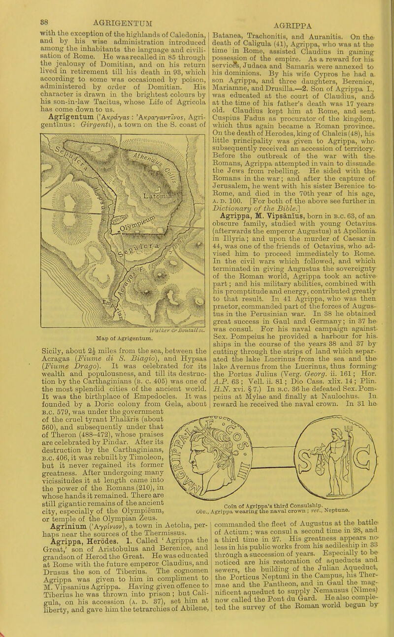 with the exception of the hifrhlands of Calodonia, and by liis wise administration introduced among the inhabitiinta the language and civili- sation of Rome. He was recalled in 85 through the jealousy of Domitian, and on his return hved in retirement till his death in 98, which according to some was occasioned by poison, administered by order of Domitian. His character is drawn in the brightest colours by his son-in-law Tacitus, whose Life of Agricola has come down to us. Agrigentum ('AKpdyas : 'AKpayavr'ivos, Agri- gentlnus: Girgenti), a town on the S. coast of ti'alkcr i3' noulatt sc. Map of Agrigentum. Sicily, about 2^ miles from the sea, between the Acragas (Fiuine di 8. Siagio), and Hypsas (Fiume JDrago). It was celebrated for its wealth and populousness, and till its destruc- tion by the Carthaginians (b. c. 405) was one of the most splendid cities of the ancient world. It was the birthplace of Empedocles. It was founded by a Doric colony from Gela, about B.C. 579, was under the government of the cruel tyrant Phalaris (about 560), and subsequently under that of Theron (488-472), whose praises are celebrated by Pindar. After its destruction by the Carthaginians, B.C. 406, it was rebuilt by Timoleon, but it never regained its foi-mer greatness. After undergoing many vicissitudes it at length came into the power of the Romans (210), in whose hands it remained. There are still gigantic remains of the ancient city, especially of the Olympieum, or temple of the Olympian Zeus. Agrinium l^hypiviov), a town in Aetoha, per- haps near the sources of the Thermissus. Agrippa, Herodes. 1. Called ' Agrippa the Great,' son of Aristobulus and Berenice, and grandson of Herod the Great. He was educated at Rome with the future emperor Claudius, and Drusus the son of Tiberius. The cognomen Agrippa was given to him in comiiliment to M. Vipsanius Agrippa. Having given offence to Tiberius he was thrown into prison ; but Cali- gula, on his accession (a. d. 87), set him at liberty, and gave him the tetrarchies of Abilene, AGRIPPA Batanea, Trachonitis, and Auranitis. On the death of Caligula (41), Agrijjpa, who was at the time in Rome, assisted Claudius in gaming possession of the empire. As a reward for liis servicers, Judaea and Samaria were annexed to his dominions. By his wife Cypres he had a. son Agi-ippa, and three daughters, Berenice, Mariamne, and Drusilla.—2. Son of Agrippa I., was educated at the court of Claudius, and- at the time of his father's death was 17 years old. Claudius kept liim at Rome, and sent Cuspius Fadus as procurator of the kingdom, which thus again became a Roman province. On the death of Herodes, king of Chalcis (48), his little principality was given to Agrippa, who subsequently received an accession of territory. Before the outbreak of the war with the Romans, Agrippa attempted in vain to dissuade the Jews from rebelling. He sided with the Romans in the war; and after the capture of Jerusalem, he went with his sister Berenice to- Rome, and died in the 70th year of his age, A. n. 100. [For both of the above see further in Dictionary of the Bible.'] Agrippa, M, Vipsanius, born in b.c. 68, of an obscure family, studied with young Octavius. (afterwards the emperor Augustus) at Apollonia in Illyria; and upon the murder of Caesar in 44, was one of the friends of Octavius, who ad- vised him to proceed immediately to Rome. In the civil wars which followed, and which terminated in giving Augustus the sovereignty of the Roman world, Agrippa took an active part; and his military abilities, combined with his promptitude and energy, contributed greatly to that result. In 41 Agrippa, who was then praetor, commanded part of the forces of Augus- tus in the Perusinian war. In 38 he obtained great success in Gaul and Germany; in 37 he- was consul. For his naval campaign against- Sex. Pompeius he provided a harbour for his. ships in the course of the years 88 and 37 by- cutting through the strips of land which separ- ated the lake Lucrinus from the sea and the- lake Avernus from the Lucrinus, thus forming- the Portus Julius (Verg. Georg. ii. 161; Hor. A.P. 63 ; Veil. ii. 81; Dio Cass. xlix. 14 ; Plin. R.N. xvi. § 7.) Li B.C. 36 he defeated Sex. Pom- peius at Mylae and finally at Naulochus. lu i reward he received the naval crown. In 81 he Obv., Coin of Agrlppa's third Consulship. Agrippu. -n-oaring the naval ciovm ; rci:. Neptune. commanded the fleet of Augustus at the battle- of Actium ; was consul a second time in 28, and a third time in 27. His gi-eatness appears no- less in his public works from his aedileship in 88 through a succession of years. Especially to be noticed are his restoration of aqueducts and sewers, the building of the Julian Aqueduct, the Porticus Neptuni in the Campus, his Ther- mae and the Pantheon, and in Gaul the mag- nificent aqueduct to supply Nemausus (Nimes) now called the Pout du Gard. He also comple- ted the survey of the Roman world begun by