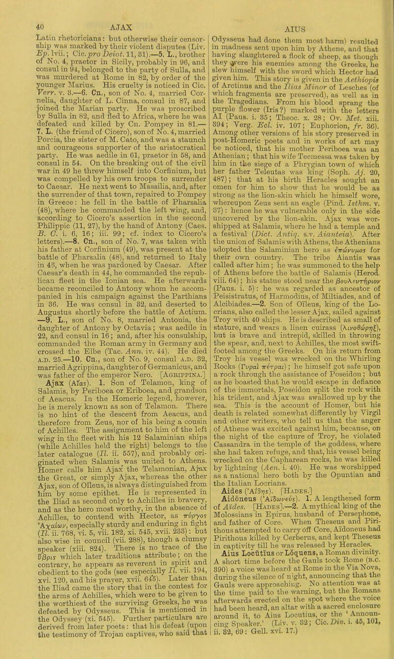 40 AJAX Latm rhetoricians: but otherwise their censor- ship was marked by their violent disputes (Liv. Ep. Ivii.; Cio.^ro Deiot. 11, 81).—5, L., brother of No. 4, praetor in Sicily, probably in 9U, and consul in !)4, belonged to the party of Sulla, and was murdered at Rome in 82, by order of the younger Marius. His cruelty is noticed in Cic. Verr. v. 8.—6, Cn., son of No. 4, married Cor- nelia, daughter of L. Cinna, consul in 87, and joined the Jlarian party. Ho was proscribed by Sulla in 82, and fled to Africa, where he was defeated and killed by Cn. Pompey in 81.— 7. L. (the friend of Cicero), son of No. 4, married Porcia, the sister of M. Cato, and was a staunch and courageous supporter of the aristocratical party. He was aedile in Gl, praetor in 58, and consul in 54. On the breaking out of the civil war in 49 he threw himself into Corfinium, but was compelled by his own troops to surrender to Caesar. He next went to Massilia, and, after the surrender of that town, repaired to Pompey in Greece: he fell in the battle of Pharsalia (48), where he commanded the left wing, and, according to Cicero's assertion in the second Philippic (11, 27), by the hand of Antony (Caes. B. O. i. 6, 16; iii. 99; cf. index to Cicero's letters).—8. Cn., son of No. 7, was taken with his father at Corfinium (49), was present at the battle of Pharsalia (48), and returned to Italy in 4ri, when he was pardoned by Caesar. After Caesar's death in 44, he commanded the repub- lican fleet in the Ionian sea. He afterwards became reconciled to Antony whom he accom- panied in his campaign against the Parthians in 86. He was consul in 32, and deserted to Augustus shortly before the battle of Actium. —9. L., son of No. 8, married Antonia, the daughter of Antony by Octavia; was aedile in 22, and consul in 16; and, after his consulship, commanded the Roman army in Germany and crossed the Elbe (Tac. Ann. iv. 44). He died A.D. 25.—10, Cn., son of No. 9, consul a.d. 32, married Agrippina, daughterof Germanicus, and was father of the emperor Nero. [Agbippina.] Ajax (Afo?). 1. Son of Telamon, king of Salamis, by Periboea or Eriboea, and grandson of Aeacus. In the Homeric legend, however, he is merely known as son of Telamon. There is no hmt of the descent from Aeacus, and therefore from Zeus, nor of his being a cousin of Acliilles. The assignment to him of the left wing in the fleet with his 12 Salaminian ships (while Achilles held the right) belongs to the later catalogue {II. ii. 557), and probably ori- ginated when Salamis was united to Athens. Homer calls him Ajax the Telamonian, Aj-ax the Great, or simply Ajax, whereas the other Ajax, son of Oileus, is always distinguished from him by some epithet. He is represented in the Hiad as second only to Achilles in bravery, and as the hero most worthy, in the absence of Achilles, to contend mth Hector, as irvpyo? 'Axalioy, especially sturdy and enduring in fight {II. ii. 708, vi. 5, v'ii. 182, xi. 545, xvii. 283): but also wise in council (vii. 288), though a clumsy speaker (xiii. 824). There is no trace of the SPpis which later traditions attribute; on the contrary, he appears as reverent in spirit and obedient to the gods (see especially II. vii. 194, xvi. 120, and his prayer, xvii. 64'5). Later than the Iliad came the story that in the contest for the arms of Achilles, which were to be given to the worthiest of the surviving Greeks, he was defeated by Odysseus. This is mentioned in the Odyssey (xi. 545). Further particulars are derived from later poets : that his defeat (upon the testimony of Trojan captives, who said that AIUS Odysseus had done tliem most harm) resulted in madness sent upon him by Athene, and that having slaughtered a flock of sheep, as though tliey ^ere his enemies among the Greeks, he slew himself with the sword which Hector had given him. This story is given in the Aethiopit of Arctinus and the Iliaa Minor of Lesehes (of which fragments are preserved), as well as in the Tragedians. From his blood sprang the purple flower (Iris?) marked with the letters AI (PauB. i. 35; Thooc. x. 28; Ov. Met. xiii. 394; Verg. Bel. iv. 107; Euphorion, fr. 36). Among other versions of his story preserved in post-Homeric poets and in works of art may be noiiiced, that his mother Periboea was an Athenian; that his wife Tecmessa was taken by him in the siege of a Phrygian town of which her father Teleutas was king (Soph. Aj. 20, 487); that at his birth Heracles sought an omen for him to show that he would be as strong as the lion-skin which he himself wore, whereupon Zeus sent an eagle (Pind. lathm. v. 87): hence he was vulnerable only in the side uncovered by the lion-skin. Ajax was wor- shipped at Salamis, where he had a temple and a festival {Diet. Antiq. s.v. Aianteia). After the union of Salamis with Athens, the Athenians adopted the Salaminian hero as tiraSz'Ujuos for their own country. The tribe Aiantis was called after him; he was summoned to the help of Athens before the battle of Salamis (Herod, viii. 64); his statue stood near the ^ov\evri)piov (Paus. i. 5): he was regarded as ancestor of IPeisistratus, of Harmodius, of Miltiades, and of Alcibiades.—2. Son of Oileus, king of the Lo- criaus, also called the lesser Ajax, sailed against Troy with 40 ships. He is descrilDed as small of stature, and wears a linen cuirass {AivoBwpri£), but is brave and intrepid, sldlled in throwing the spear, and, next to Achilles, the most swift- footed among the Greeks. On his return from Troy his vessel was wrecked on the Whirling Rocks {Fvpal ireVpai); he himself got safe upon a rock through the assistance of Poseidon; but as he boasted that he would escape in defiance of the immortals, Poseidon split the rock with his trident, and Ajax was swallowed up by the sea. This is the account of Homer, but his death is related somewhat differently by Virgil and other writers, who tell us that the anger of Athene was excited against him, because, on the night of the capture of Troy, he violated Cassandra in the temple of the goddess, where she had taken refuge, and that, his vessel being wrecked on the Capharean rocks, he was killed by lightning {Aeii. i. 40). He was worshipped as a national hero both by the Opuntian and the Italian Locrians. Aides ('A/'Stjs). [H.vdes.] Aidoneus {'AiSoiveis). 1. A lengthened form of Aides. [ILs^DEs].—2. A mythical king of the Molossians in Epirus, husband of Persephone, and father of Core. Wlien Theseus and Piri- thous attempted to carry off Core, Aidoneus had Pirithous killed by Cerberus, and kept Theseus in captivity till he was released by Heracles. Aius Lociitius or Loquens, a Roman divinity. A short time before the Gauls took Rome (b.c. 390) a voice was heard at Rome in the Via Nova, during the silence of night, announcing that the Gauls were appronchii;g. No attention was at the time paid to the warning, but the Romans afterwards erected on the spot where the voice had been heard, an altar with a sacred enclosure around it, to Aius Locutius, or the ' Announ- cin.' Si)eaker.' (Liv. v. 32; Cic. Did. i. 45,101,