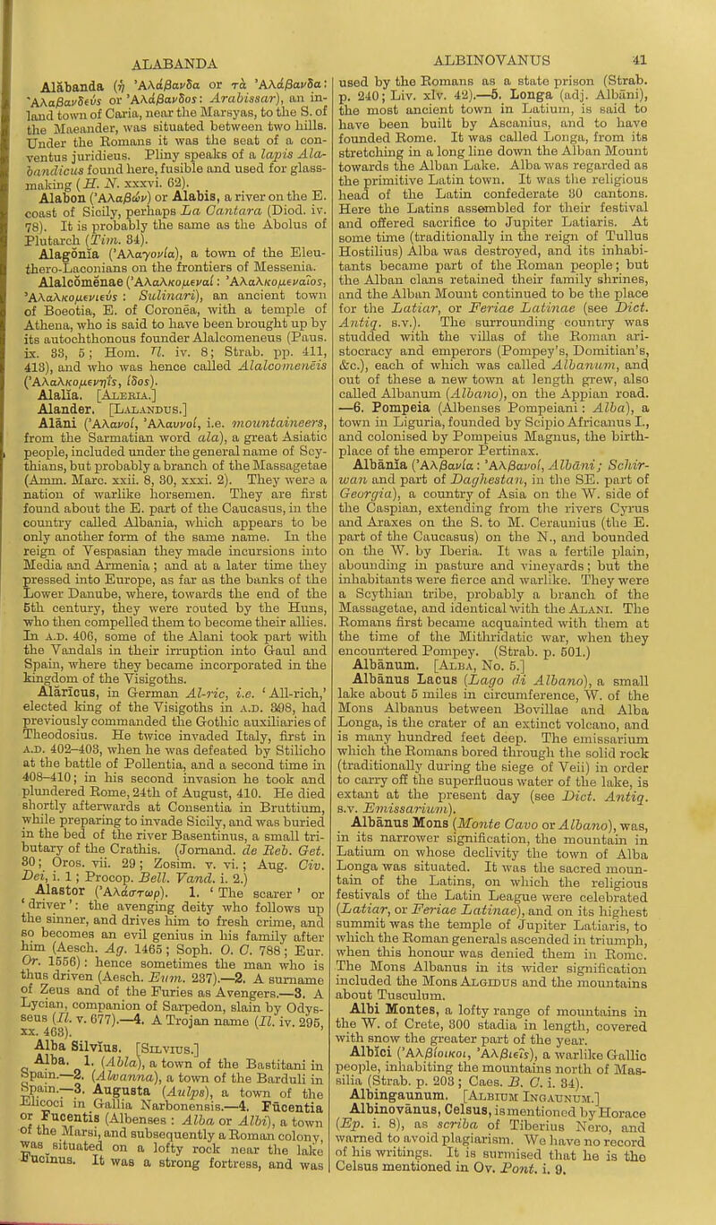 ALABANDA Al&banda {v 'AAo^ovSa or to 'AKdfiavSa: 'AXafiavSevs or 'AKcifiavSos: Arabissar), an in- land town of Coria, neiir the Marsyas, to the S. of the Maeander, was situated between two hills. Under the Romans it was the seat of a con- ventus juridieus. Pliny speaks of a lapis Ala- iandicus found here, fusible and used for glass- making (£. N. xxxvi. 62). Alabon {'AAaPdv) or Alabis, a river on the E. coast of Sicily, perhaps La Cantara (Diod. iv. 78). It is probably the some as the Abolus of Plutarch (Tim. 8i). Alagonia {'A\ayovla), a town of the Eleu- thero-Laconians on the frontiers of Messenia. Alalcomenae AXakKOji^vai: 'AXaXKo/xsvaios, 'A>^aXKOfi(Vievs : Sulinari), an ancient town of Boeotia, E. of Coronea, with a temple of Athena, who is said to have been brought up by its autochthonous founder Alalcomeneus (Paus. Lx. S3, 5; Horn. U. iv. 8; Strab. pp. 411, 413), and who was hence called AlalcoDieiiiis ('AAaKKOfjLfVTj'ts, ISos). Alalia. [AiEBiA.] Alander, [L.\iandus.] Alani {'AAavol, 'AKavvol, i.e. mountaineers, from the Sarmatian word ala), a great Asiatic people, included under the general name of Scy- thians, but ijrobably a branch of the Massagetae (A mm. Marc. xxii. 8, 30, xxxi. 2). They were a nation of warlike horsemen. They are first found about the E. part of the Caucasus, in the country called Albania, which appears to be only another form of the same name. In the reign of Vespasian they made incursions into Media and Armenia; and at a later time they pressed into Europe, as far as the banks of the Lower Danube, where, towards the end of the 6th century, they were routed by the Huns, who then compelled them to become their allies. In A.D. 406, some of the Alani took part with the Vandals in their irruption into Gaul and Spain, where they became incorporated in the kingdom of the Visigoths. Alaricus, in German Al-iic, i.e. ' All-rich,' elected king of the Visigoths in a.d. 308, had previously commanded the Gothic auxiliaries of Theodosius. He twice invaded Italy, first in A.D. 402-403, when he was defeated by Stilicho at the battle of PoUentia, and a second time in 408-410; in his second invasion he took and plundered Rome, 24th of August, 410. He died shortly afterwards at Consentia in Bruttium, while preparing to invade Sicily, and was buried in the bed of the river Basentinus, a small tri- butary of the Crathis. (Jornand. de Beh. Get. 80; Oros. vii. 29; Zosim. v. vi.; Aug. Civ. Dei, i. 1; Procop. Sell. Vand. i. 2.) Alastor (AAdo-Toip). 1. ' The scarer ' or driver': the avenging deity who follows up the sinner, and drives him to fresh crime, and so becomes an evil genius in his family after hun (Aesch. Ag. 1465 ; Soph. O. C. 788; Eur. Or. 1556): hence sometimes the man who is thus driven (Aesch. Evm. 237).—2. A surname of Zeus and of the Furies as Avengers.—3. A Lycian, companion of Sai-pedon, slain by Odys- seus (II. v. 677).—4. A Trojan name (II. iv. 295 XX. 468). Alba Silvius. [Silvixis.] Alba. 1. (Ahla), a town of the Bastitani in Spam.—2. (Ahvanna), a tovm of the Barduli in Spam.-3. Augusta (Aidps), a town of the Jihcoci m Gallia Narbonensis.—4. Fucentia °? (Albenses : Alba or Albi), a town Of the Marsi, and subsequently a Roman colony was situated on a lofty rock near tlie lake Jlucinus. It was a strong fortress, and was ALBINOVANUS 41 used by the Romans as a state prison (Strab. p. 240; Liv. xlv. 42).—5. Longa (adj. Aibani), the most ancient town in Latium, is said to have been built by Aseanius, and to have founded Rome. It was called Loiiga, from its stretching in a long line down the Alban Mount towards the Alban Lake. Alba was regarded as the primitive Latin town. It was the religious head of the Latin confederate 30 cantons. Here the Latins assembled for their festival and offered sacrifice to Jupiter Latiaris. At some time (traditionally in the reign of Tullus Hostilius) Alba was destroyed, and its inhabi- tants became part of the Roman people; but the Alban clans retained their family shrines, and the Alban Mount continued to be the place for tlie Latiar, or Feriae Latinae (see Diet. Antiq. s.v.). The surrounding country was studded with the viUas of the Roman ari- stocracy and emperors (Pompey's, Domitian's, (fee), each of which was called Albanum, and out of these a new town at length grew, also called Albanum (Albano), on the Appian road. —6. Pompeia (Albenses Pompeiani: Alba), a town in Liguria, founded by Scipio Africanus I., and colonised by Pompeius Magnus, the birth- place of the emperor Pertinax. Albania ('AX/8ay/a: 'A\0ai'ol, Albani; Schir- wan and part of Daghestau, in the SE. part of Georgia), a country of Asia on tlie W. side of the Caspian, extending from the rivers Cyrus and Araxes on the S. to M. Ceraunius (the E. part of the Caucasus) on the N., and bounded on the W. by Iberia. It was a fertile plain, abounding in pasture and vineyards; but the inhabitants were fierce and warlike. They were a Scythian tribe, probably a branch of the Massagetae, and identical with the Alani. The Romans fiist became acquainted with them at the time of the Mithridatic war, when they encountered Pompey. (Strab. p. 501.) Albanum. [Alba, No. 5.] Albanus Lacus (,Lago di Albano), a small lake about 5 miles in circumference, W. of the Mons Albanus between Bovillae and Alba Longa, is the crater of an extinct volcano, and is many hundred feet deep. The emissarium which the Romans bored through the solid rock (traditionally during the siege of Veii) in order to carry off the superfluous water of the lake, is extant at the present day (see Diet. Antiq. s.v. Emissariitiii). Albanus Mons (Monte Cavo or Albano), was, in its narrower signification, the mountain in Latium on whose declivity the town of Alba Longa was situated. It was the sacred moun- tain of the Latins, on which the religious festivals of the Latin League were celebrated (Latiar, or Feriae Latinae), and on its highest surnmit was the temple of Jupiter Latiaris, to which the Roman generals ascended in triumph, when this honour was denied them in Rome. The Mons Albanus in its wider signification included the Mons Algldus and the mountains about Tusculum. Albi Montes, a lofty range of mountains in the W. of Crete, 300 stadia in length, covered with snow the greater part of the year. Albici ('A\0ioLKoi, 'AX^ieis), a warlike Gallic peoi)le, inhabiting the mountains north of Mas- silia (Strab. p. 203; Caes. J3. C. i. 84). Albingaunum. [Albium Ing-vunum.] Albinovanus, Celsus, ismentioned by Horace (Ep. i. 8), as scriba of Tiberius Nero, and warned to avoid plagiarism. We have no record nf his writings. It is surmised that he is the