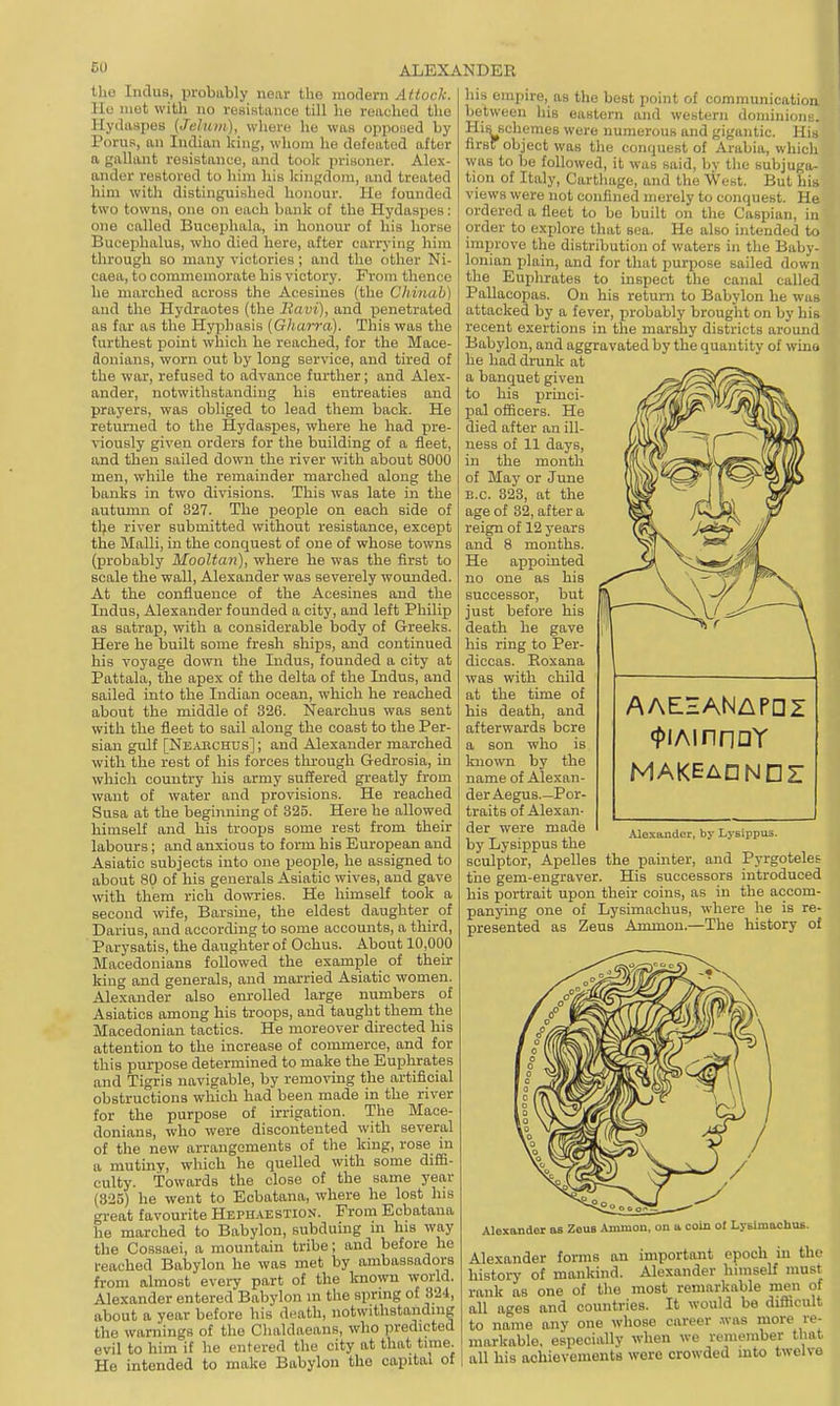 the Indus, probably near the modern Attack. IIo met with no resistance till he reached the Hydaspes (Jehun), where he was opponed by Porus, an Indian king, whom he defeated after a gallant resistance, and took prisoner. Alex- ander restored to him his kingdom, and treated him with distinguished honour. He founded two towns, one on each bank of the Hydaspes: one called Bucophala, in honour of his horse Bucephalus, who died here, after carrying him through so many victories ; and the other Ni- caea, to commemorate his victory. From thence he marched across the Acesines (the Chinah) and the Hydraotes (the Itavi), and penetrated as far as the Hyphasis [Gharra). This was the furthest point which he reached, for the Mace- donians, worn out by long service, and tired of the war, refused to advance further; and Alex- ander, notwithstanding his entreaties and prayers, was obliged to lead them back. He returned to the Hydaspes, where he had pre- viously given orders for the building of a fleet, and then sailed down the river with about 8000 men, while the remainder marched along the banks in two divisions. This was late in the autumn of 827. The people on each side of tlje river submitted without resistance, except the Malli, in the conquest of one of whose towns (probably Mooltan), where he was the first to scale the wall, Alexander was severely wounded. At the confluence of the Acesines and the Indus, Alexander founded a city, and left Philip as satrap, with a considerable body of Greeks. Here he built some fresh ships, and continued his voyage down the Indus, founded a city at Pattala, the apex of the delta of the Indus, and sailed into the Indian ocean, which he reached about the middle of 326. Nearchus was sent with the fleet to sail along the coast to the Per- sian gulf [Neabchus] ; and Alexander marched with the rest of his forces through Gedrosia, in which country his army suffered greatly from want of water and provisions. He reached Susa at the beginning of 325. Here he allowed himseK and his troops some rest from their labours; and anxious to form his European and Asiatic subjects into one people, he assigned to about 80 of his generals Asiatic wives, and gave with them rich dowries. He himself took a second wife, Barsine, the eldest daughter of Darius, and according to some accounts, a third, Parysatis, the daughter of Ochus. About 10,000 Macedonians followed the example of their king and generals, and married Asiatic women. Alexander also enrolled large numbers of Asiatics among his troops, and taught them the Macedonian tactics. He moreover directed his attention to the increase of commerce, and for this purpose determined to make the Euphrates and Tigris navigable, by remoTOg the artificial obstructions which had been made in the river for the purpose of irrigation. The Mace- donians, who were discontented with several of the new arrangements of the king, rose in a mutiny, which he quelled with some diffi- culty. Towards the close of the same year (825) he went to Ecbatana, where he lost his great favourite Heph.vestion. Prom Ecbatana he marched to Babylon, subduing m his way the Cossaei, a mountain tribe; and before he l-eached Babylon he was met by ambassadors from almost every part of the known w-orld. Alexander entered Babylon in the spring of 324, about a year before his death, notwithstanding the warnings of the Chaldaeans, who predicted evil to him if he entered the city at that tune. He intended to make Babylon the capital of his empire, as the best point of commumcation between his eastern and western dominions. Hifi schemes were numerous and gigantic. His firs object was tlie conquest of Arabia, which was to be followed, it was said, by tlie subjuga- tion of Italy, Carthage, and the West. But his views were not confined merely to conquest. He ordered a fleet to bo built on the Caspian, in order to explore that sea. He also intended to improve the distribution of waters in the Baby- lonian plain, and for that purpose sailed down the Euphrates to inspect the canal called PaUacopas. On his return to Babylon he was attacked by a fever, probably brought on by his recent exertions in the marshy districts around Babylon, and aggravated by the quantity of wino he had drunk at a banquet given to his princi- pal officers. He died after an ill- ness of 11 days, in the month of May or June B.C. 823, at the age of 32, after a reign of 12 years and 8 months. He appointed no one as his successor, but just before his death he gave his ring to Per- diccas. Roxana was with child at the time of his death, and afterwards bore a son who is known by the name of Alexan- der Aegus Por- traits of Alexan- der were made by Lysippus the sculptor, Apelles the painter, and Pyrgoteles the gem-engraver. His successors introduced his portrait upon their coins, as in the accom- panying one of Lysimachus, where he is re- presented as Zeus Ammon.—The history of AAEHANAPDZ <f>iAinnoY MAKEAONDZ Ale.xandcr, by Lysippus. Alexander as ZeuB Ammon, on » coin of Lytlmachus. Alexander forms an important epoch in the history of mankind. Alexander himself must rank as one of the most remarkable men of all ages and countries. It would be difficult to name any one whose career was more re- markable, especially when we remember that all his achievements were crowded into twelve