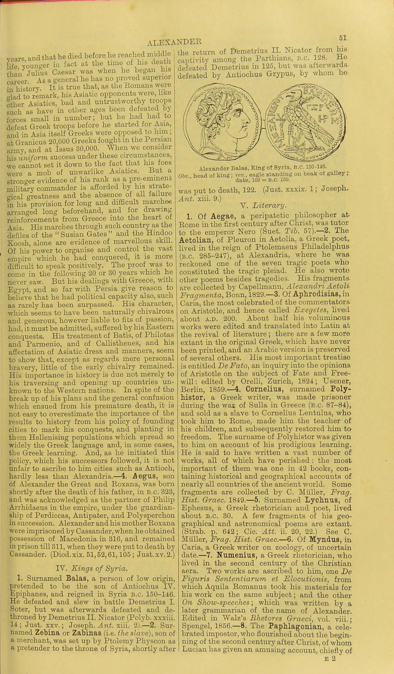 vears and that he died before lie V [ifrYomrger in fact at the time of his death an Julius Caesar was when he began his oareer As a general he has no proved superior in history- It is true that, as the Romans were crhid to remark, his Asiatic opponents were, like Sther Asiatics, bad and untrustworthy troops such as have m other ages been defeated by forces small in number; but he had had to defeat Greek troops before he started for Asia, and in Asia itself Greeks were opposed to him; at Granicus 20,000 Greeks fought in the Persian army, and at Issus 30,000. When we consider liis uniform success under these circumstances, we cannot set it down to the fact that his foes were a mob of unwarlike Asiatics. But a stronger evidence of his rank as a pre-emment military commander is afforded by his strate- rical greatness and the absence of all failure hi his provision for long and difficult inarches arranged long beforehand, and for drawing reinforcements from Greece into the heart of ^sia His marches through such country as the defiles of the Susian Gates and the Hindoo Koosh, alone are evidence of marvellous skill. Of his power to organise and control the vast empire which he had conquered, it is more difficult to speak positively. The proof was to come in the following 20 or 30 years which he never saw. But his dealings with Greece, with EgjTit, and so far with Persia give reason to believe that he had political capacity also, such as rarely has been surpassed. His character, which seems to have been naturally chivalrous and generous, however liable to fits of passion, had, it must be admitted, sufiered by his Eastern conquests. His treatment of Batis, of Philotas and Parmenio, and of Callisthenes, and his afiectation of Asiatic dress and manners, seem to show that, except as regards mere personal bravery, little of the early chivali-y remained. His importance in history is due not merely to his traversing and opening up countries un- known to the Western nations. In spite of the break up of his plans and the general confusion which ensued from his premature death, it is not easy to overestimate the importance of the results to history from his policy of founding cities to mark his conquests, and planting in them Hellenising populations which spread so widely the Greek language and, in some cases, the Greek learning. And, as he initiated this policy, which his successors followed, it is not unfair to ascribe to him cities such as Antioch, hardly less than Alexandria.—i. Aegna, son of Alexander the Great and Roxana, was born shortly after the death of his father, in b.c. 323, and was acknowledged as the partner of Philip Arrhidaeus in the empire, under the guardian- ship of Perdiccas, Antipater, and Polysperchon in succession. Alexander and his mother Roxana were imprisoned by Cassander, when he obtained possession of Macedonia in 316, and remained in prison till 311, when they were put to death by Cassander. (Diod. xix. 51,52,61,105 ; Just. xv. 2.) rV. Kings of Syria. 1. Sumamed Balas, a person of low origin, pretended to be the son of Antiochus IV. Epiphanes, and reigned in Syria B.C. 150-146. He defeated and slew in battle Demetrius I. Soter, but was afterwards defeated and de- throned by Demetrius II. Nioator (Polyb. xxxiii. 14; Just. xxv.; Joseph, ylni. xiii. 2).—2, Sur- named Zebina or Zabinas (i.e. the slave), son of a merchant, was set up by Ptolemy Physcon as a pretender to the throne of Syria, shortly after ALEXANDER eached middle the return of DemetnusJI. Nicator^fro^ Ws, captivity among the Parthians, b.c. 128, defeated Demetrius in 125, but was afterwards defeated by Antiochus Grypus, by whom he Alexander Balas, King of Syria, B.C. 160-146. Obv head of king ; rev., eagle standing ou beak of gaUey ;■ date, 103 = B.C. 160. was put to death, 122. (Just, xxxis. 1; Joseph. Ant. xiii. 9.) V. Literary. 1. Of Aegae, a peripatetic philosopher at. Rome in the first century after Christ, was tutor to the emperor Nero (Suet. Tib. 57).—2. The Aetolian, of Pleuron in Aetolia, a Grreek poet,, lived in the reign of Ptolemaeus Philadelphus, (B.C. 285-247), at Alexandria, whore he was reckoned one of the seven tragic poets who constituted the tragic pleiad. He also wrote other poems besides tragedies. His fragments are collected by Capelhnann, Alexandri Aetoli Fragmenta, Bonn, 1829.—3. Of Aphrodisias, in Caria, the most celebrated of the commentators, on Aristotle, and hence called Exegetes, lived about A.D. 200. About half his voluminous works were edited and translated into Latin at the revival of literature ; there are a few more extant in the original Greek, which have never been printed, and an Arabic version is preserved of several others. His most important treatise is entitled De Fato, an inquiry into the opinions of Aristotle on the subject of Fate and Free- will : edited by Orelli, Zurich, 1824; Usener, Berlin, 1859.—4. Cornelius, sumamed Poly- Mstor, a Greek writer, was made prisoner during the wai; of Sulla in Greece (b.c. 87-84), and sold as a slave to Cornelius Lentulus, who took him to Rome, made him the teacher of his children, and subsequently restored him to freedom. The surname of Polyhistor was given to him on account of his x^rodigious learning. He is said to have -written a vast number of works, all of which have perished : the most important of them was one in 42 books, con- taining historical and geographical accounts of nearly all countries of the ancient world. Some fragments are collected by C. Miiller, Frag. Hist. Oraec. 1849.—5. Sumamed Lychnus, of Ephesus, a Greek rhetorician and poet, lived about B.C. 30. A few fragments of his geo- graphical and astronomical poems are extant. (Strab. p. 642; Cic. Att. ii. 20, 22.) See C. Miiller, Frag. Hist. Graec.—6. Of Myndus, in Caria, a Greek writer on zoology, of uncertain date.—7. Numenius, a Greek rhetorician, who lived in the second century of the Christian aera. Two works are ascribed to him, one JDe Figuris Sententiarmn et Elocutionis, from which Aquila Romanus took his materials for his work on the same subject; and the other On Show-speeclies; which was written by a later grammarian of the name of Alexander. Edited in Walz's Bhetore.s Graeci, vol. viii.; Spengel, 1856.—8. The PapMagonian, a cele- brated impostor, who flourished about the begin- ning of the second century after Christ, of whom Lucian has given an amusing account, chiefly of £ 2