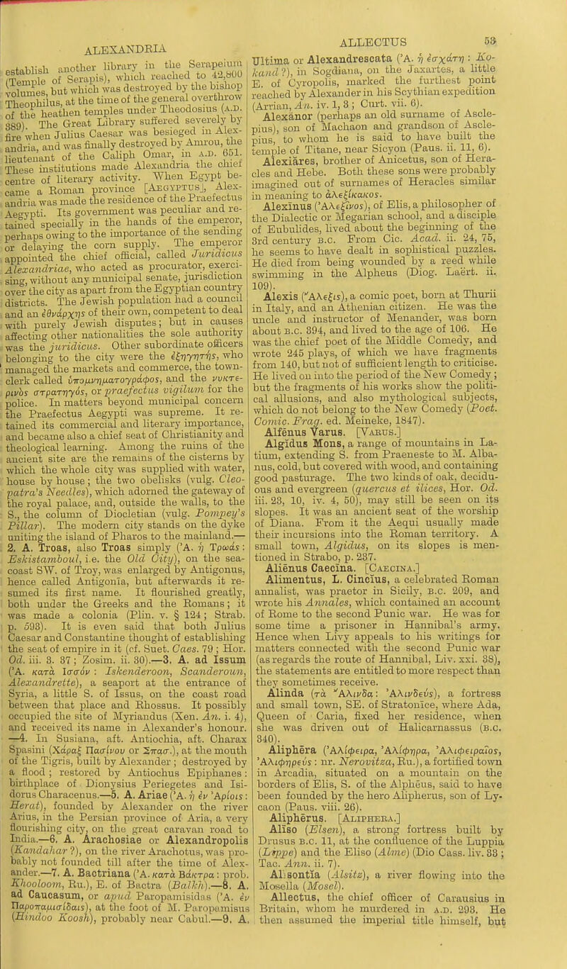 iTvi, mnhlier library in the Serapeium f£Se\ st' pis), whL reached to 42 .00 •Sel but which was destroyed by the bishop iiewW us, at the time of tlie general overthrow S^the heathen temples under Theodosms (a d S89) The Great Library sufiered severely by fire when Juhus Caesar was besieged m Alex- andria, and was finaUy destroyed by Amrou, the lieutenant of the Cahph Omar m x.l>. 651 These institutions made Alexandria the chiet centre of literary activity. When Egypt be- came a Eoman province [AegyptusJ, Alex audria was made the residence of the Praefectus \etn^pti. Its government was peculiar and re- 'taiSed specially in the hands of the emperor, perhaps owmg to the importance of the sending or delapng the corn supply. The emperor appointed the chief official, called Juridicus Alexandriae, who acted as procurator, exerci- sing without any municipal senate, junsdiction over the city as apart from the Egyptian country districts. The Jewish population had a council and an iOudpxvs of theii' own, competent to deal with pm-ely Jewish disputes; but m causes afieoting other nationahties the sole authority was the juridicus. Other subordinate officers belongmg to the city were the i^vywhs, who managed the markets and commerce, the town- clerk called i-KOixvnfj.aToypa<pos, and the vvicre- pivhs arpaTriyos, or praefectus vigilum for the police. In matters beyond municipal concern the Praefectus Aegypti was supreme. It re- tained its commercial and literary importance, and became also a cliief seat of Christianity and theological learning. Among the ruins of the ancient site are the remains of the cisterns by wliich the whole city was supplied with water, house by house; the two obehsks (vulg. Cleo- patra'a Needles), which adorned the gateway of the royal palace, and, outside the walls, to the S., the column of Diocletian {vulg. Pompey's Pillar). The modern city stands on the dyke uniting the island of Pharos to the mainland.— 2. A, Troas, also Troas simply ('A. v Tpuds: EsHstajnhoul, i.e. the Old City), on the sea- coast SW. of Troy, was enlarged by Antigonus, hence called Antigonia, but afterwards it re- sumed its first name. It flourished greatly, both under the Greeks and the Romans; it was made a colonia (Plin. v. § 124; Strab. p. 593). It is even said that both Julius Caesar and Constantine thought of establishing the seat of empire in it (cf. Suet. Caes. 79 ; Hor. Od. iii. 3. 37 ; Zosim. ii. 30).—3. A, ad Issum (A. Kara Icrcrov : Iskenderoon, Scanderoun, Alexandrette), a seaport at the entrance of Syria, a little S. of Issus, on the coast road between that place and Rhossus. It possibly occupied the site of Myriandus (Xen. An. i. 4), and received its name in Alexander's honour. —4. In Susiana, aft. Antiochia, aft. Charax Spasini (XapaJ Ylachov or Stoo-.), at the mouth of the Tigris, built by Alexander ; destroyed by a flood ; restored by Antiochus Epijihanes: birthplace of Dionysius Periegetes and Isi- dorus Characenus.—5, A. Ariae (A. ij iv 'Apiois: Herat), founded by Alexander on the river Arius, in the Persian province of Aria, a very flourishing city, on the great caravan road to India.—6. A. Arachosiae or Alexandropolis [Kandahar ?), on the river Arachotus, was pro- bably not founded till after the time of Alex- ander.—7, A. Bactriana ('A. kuto. Bdicrpa: prob. Khooloom, Ru.), E. of Bactra [Balkhj.—S. A, ad Caucasum, or apud Paropamisidns (A. eV TiapoiraiiKTlSais), at the foot of M. Paropamisus (Hindoo Koosh), probably near Cabul.—9. A, ALLECTUS 5» Ultima or Alexandrescata {'A. ^ iaxdrri: Ko- kand ?), in Sogdiana, on the Jaxartes, a little E. of Cyropolis, marked the furthest point reached by Alexander hi his Scythian expedition (Arvian, An. iv. 1, 3 ; Ciii't. vii. 6). Alexanor (perhaps an old surname of Asole- pius), son of Machaon and grandson of Ascle- pius, to whom he is said to have built the temple of Titane, near Sicyon (Paus. ii. 11, 6). Alexiares, brother of Anicetus, son of Hera- cles and Hebe. Both these sons were probably imagined out of surnames of Heracles similar in meaning to aAe^'iKaicos. Alexinus (AAe^rvos), of Elis, a philosopher of the Dialectic or Megarian school, and a disciple of Eubulides, lived about the beginning of the 3rd century B.C. From Cic. Acad. ii. 24, 75, he seems to have dealt in sophistical puzzles. He died from being wounded by a reed while swimming in the Alpheus (Diog. Laert. ii. 109). ^, .. Alexis C'AA6^ij),a comic poet, born at Thuru in Italy, and an Athenian citizen. He was the uncle and instructor of Menander, was born about B.C. 394, and lived to the age of 106. He was the chief poet of the Middle Comedy, and wrote 245 plays, of wliich we have fragments from 140, but not of sufficient length to criticise. He lived on into the period of the New Comedy ; but the fragments of his works show the politi- cal allusions, and also mythological subjects, which do not belong to the New Comedy (Poet. Comic. Frag. ed. Meineke, 1847). Alfenus Varus. [V.vnus.] Algidus Mons, a range of mountains in La- tium, extending S. from Praeueste to M. Alba- nus, cold, but covered with wood, and containing good pasturage. The two kinds of oak, decidu- ous and evergreen (quercus et ilices, Hor. Od. iii. 23, 10, iv. 4, 50), may still be seen on its slopes. It was an ancient seat of the worship of Diana. From it the Aequi usually made their incursions into the Roman territory. A small town, Algidus, on its slopes is men- tioned in Strabo, p. 237. Alienus Caecina. [Caecina.] Alimentus, L. Cincius, a celebrated Roman annalist, was praetor in Sicily, B.C. 209, and wrote his Annales, which contained an account of Rome to the second Punic war. He was for some time a prisoner in Hannibal's army. Hence when Livy appeals to his writings for matters connected with the second Punic war (as regards the route of Hannibal, Liv. xxi. 88)i the statements are entitled to more respect than they sometimes receive. Alinda (to AAirSa: 'A?^LvSevs), a fortress and small town, SE. of Stratonlce, where Ada, Queen of Caria, fixed her residence, when she was driven out of Halicarnassus (b.c. 340). _ Alipliera ('AKi<peipa, 'AK'ict>Tlpa, 'AKKpeipaios, 'A\i</)7)peus : nr. Nerovitza, Ru.), a fortified to^vn in Arcadia, situated on a mountain on the borders of Elis, S. of the Alpheus, said to have been founded by the hero Alipherus, son of Ly- caou (Pans. viii. 26). Alipherus. [Alipheea.] Aliso (Elsen), a strong fortress built by Drusus B.C. 11, at the confluence of the Luppia (Lippe) and the Eliso (Ahne) (Die Cass. liv. 33 ; Tac. Ann. ii. 7). ALsontia (Alsitz), a river flowing into the Mosella (Mosel). AUectus, the chief officer of Carausius in Britain, whom he murdered in a.d. 293. He then assumed the imperial title himself, but