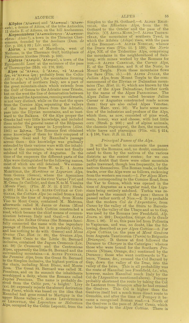 ALOPECE Alopece ('AAaiT€K7) and 'AAuireKal: 'AKwire- Ke6s) a tlenms of Attica, of the tribe Antiocbis, 11 stadia E. of Athens, on the hill Auchesmus. Alopeconnesus ('AAco7r€re<Jw7)(ros : 'AA.a)7rf(fOV- i/^o-ioi: Alexi-?), a town in the Tlmioian Cber- sonesus, founded by the Aeolians (Dem. de Oor. p. '156, § 92 ; Liv. xxxi. 16). Alorus, a town of Macedonia, west of Methone, in the Thermaic Gulf, birthplace of Ptolemaeus Alorites (Strab. p. 330). Alpenus CAATnti'Ss, 'AATrrj^oO, a town of the Epicneniidii Locri at the entrance of the pass of Thermopylae (Hdt. vii. 176, 216). ^ Alpes [at AA-ireij, •;; AAirii, to 'AAireim upri,Ta''A\nHa oprj; probably from the Celtic Alb or Alp,' a height'), the mountains forming the boundary of northern Italy, are a part of the great mountain-chain which extends from the Gulf of Genoa to the Adriatic near Trieste, but on the west the line of demarcation between the Alps and the Apennines, running southwards, is not very distinct, while on the east the spurs from the Cornice Alps, separating the valleys of the Save and Drave from the Adriatic, pass into the Illyi'ian mountains, and so 'east- ward to the Balkans. Of the Alps proper the Greeks had very little knowledge, and included them under the general name of the Rhipaean mountains. The appear m Lycophron {Alex. 1361) as SaATTia. The Romans first obtained some Imowledge of them by their conquest of Cisalpine Gaul and by Hannibal's passage across them: this knowledge was gradually extended by their various wars with the inhabi- tants of the mountains, who were not finally subdued till the reign of Augustus. In the time of the emperors the different parts of the Alps were distinguished by the following names, most of which are still retained. We enume- rate them in order fi'ora W. to E. 1. Aipes MABiTniAE, the Maritime or Ligurian Alps, from Genua {Genoa), where the Apennines begin, run W. as far as the river Varus (Far) and M. Cema {la Caillole), and then N. to M. Vesulus (Monte Viso). (Phn. H. N. iii. § 117 ; Strab. p. 201; Mel. ii. 4.)—2. Alpes Cottiau or Cot- TUNAE, the Cottian Alps (so called from a king Cottius in the time of Augustus), from Monte Viso to Mont Cenis, contained M. Matrona, afterwards called M. Janus or Janua {Mont Genevre), across which Cottius constructed a road, which became the chief means of commu- nication between Italy and Gaul.—3. Alpes Gr.uae, also Saltus Grains (the Romans fanci- fully connected the name with the legendary passage of Hercules, but it is probably Celtic, and has nothing to do with Greece) and Mons Grains (Tac. Hist. iv. 68), the Graian Alps, from Mont Cenis to the Little Sb. Bernard inclusive, contained the Jugum Cremonis (Liv. XXI. 38) {le Cramont) and the Centronicae Alpes, apparently the little St. Bernard and the surrounding mountains.—4. Alpes Penninae the Pennine Alps, from the Great St. Bernard to the Simplon inclusive, the highest portion of the chain, including Mont Blanc, and Monte Rosa. The Great St. Bernard was called M Pennlnus, and on its summit the inhabitants worshipped a deity, whom the Romans called Jupiter Penninus. The name is probably de- rived from the Celtic pen, 'a height.' Livy (xxi. 38) expressly rejects the absurd derivation Irom Poem, which was based on the idea that Hnnmbal had gone round to Martigny in the upper Rhone valley.-5. Alpes Lepontiobum or Lepontiae, the Leponiian or Helvetian Alps, occupied by the Celtic Lepontii, from the ALPES 55 Simplon to the St. Gotlmrd.—6. Alpes Ehab- Tic.AE, the lihaetian Alps, from the St. Gothard to the Orteler and the pass of the Stelvio. [Cf. Abula Mons.]—7. -Alpes Triden. tinjVE, the mountains of southern Tyrol, in which the Athesis {Aclige) rises, with the pass of the Brenner.—8. Alpes NoeiC/U3, whence the Drave rises (Plin. iii. § 139), the No7-ic Alps, NE. of the Tridentine Alps, comprising the mountains in the neighbourhood of Salz- burg, with mines worked by the Romans for iron.—9. Alpes C-vBNiCjii;, the Oarnic Alps, E. of the Tridentine, and S. of the Noric, to Mount Terglu. From these mountains flows the Save (Phn. ih.).—10. AiPES Jullve, the Julian Alps, from Blount Terglu to the com- mencement of the lUyrian or Dalmatian moun- tains (Tac. Hist. iii. 8), which are known by the name of the Alpes Dalmaticae, further north by the name of the Alpes Pannonicae. The Alpes Juliae were so called because Julius Caesar or Augustus constructed roads across them: they are also called Alpes Venetae. (Amm. Marc. xxxi. 16). We have some men- tion of the industries and produce of the Alps, which then, as now, consisted of pine wood, resin, honey, wax and cheese, with but little corn (Strab. p. 206) ; and of alpine animals, the chamois {rupicapra), the ibex, the marmot, white hares and ptarmigan (Plin. viii. § 214, X. § 186, Varr. R.B. iii. 12). Principal Passes of the Alps. It will be useful to enumerate the passes used by the Romans, and, no doubt, communi- cated to them by the natives of the various districts as the easiest routes; for we can hardly doubt that there were other mountain paths traversed, though less frequently, by the natives themselves. The Roman roads, or bridle tracks, over the Alps were as follows, reckoning fi'om the western sea coast:—1. Per A Ipes Mari- timas, corresponding to the Cornice Road, from the Var to Genoa, which was opened in the time of Augustus as a regular road, the Ligu- rians being entirely subdued. Turbia was re- garded as the summit of the pass : thence it passed rather north of Nice.—2. It is probable that the modern Col de VArgentiere, from Cuneo by the valley of the Stura to Barcelo- nette, by the valley of the Ubaye and so to Gap, was used by the Romans (see Freshfield, Alp. Journ. xi. 282 ; Desjardins, Gcogr. de la Gaule Bo7n. i. 90). If so, this pass led from Pollentia to Vapincum, and was, no doubt, like the fol- lowing, described as per Alpes Cottias.—3. Per Alpes Cottias, i.e. the pass of Mont Genevre from Augusta Taurinorum {Turin) to Brigantio {Briangon). It thence at first followed the Durance to Charges in the Caturiges: whence those who were bound for the Southern Pro- vincia (Nimes, Orange, ifec.) continued by the Durance ; those who went northwards to Va- lence, Vienne, &c., crossed the Col Bayard by Gap, down the valley of the Drac, into the valley of the Isi're. This in all probability waa the route of Hannibal (see Freshfield, I.e.. who, however, makes Hannibal reach Italy by the Col de I'Argentiere mentioned above). Pompey probably shortened the route by taking the Col de Lauteret from Brian(;on after he had crossed the Genevre. This Col is higher than the Genevre itself but a much more direct route to Grenoble, and after the time of Pompey it be- came a recognised Roman road.—4. North o£ the Genevre is the pass of Mont Cenis, which also belongs to the Alpes Cuttiae. There is