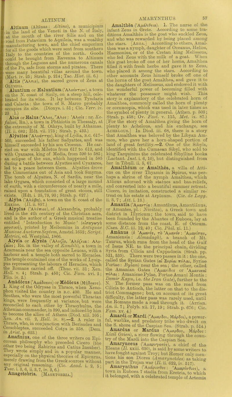 ALTINUM Altinum (Altinas: Altino), a municipium in the land of the Veneti in the N. of Italy, at the mouth of the river Silis aud on tiie road from Piitavium to Aquileia, was a wealthy manufacturing town, and the chief emporium for all tlie goods which were sent from southern Italy to the countries of the north. Goods could be brought from Eavenna to Altinum through the Lagoons and the numerous canals of the^Po, safe from storms and pirates. There were many beautiful villas around the town. (Mart. iv. 25; Strab. p. 214; Tao. Hist. iii. 6.) Altis (AATis), the sacred grove of Zeus at Olvjima. Aluntium or Haluntium {'hKovvnov), a town on the N. coast of Sicily, on a steep hill, cele- brated for its wine. It lay between Tyndaris and Calacta ; the town of S. Marco probably occupies its site. (Dionys. i. 51; Cic. Verr. iv. 23 .1.) Alus orHalus CA\os, A\os : 'AXevs : nr. Ee- falosi, Ru.), a town in Phthiotis in Thessaly, at the extremity of M. Othrys, built by Athamas. {II. ii. 682; Hdt. vii. 173 ; Strab. p. 432.) Alyattes('A\uoTTT/s),Hngof Lydia, B.C. 617- 560, succeeded his father Sadyattes, and was himself succeeded by his son Croesus. He car- ried on war with Miletus from 617 to 612, and with Cyaxares, king of Media, from 590 to 585; an eclipse of the sun, which happened in 585 during a battle between Alyattes and Uyaxares, led to a peace between them. Alyattes drove the Cimmerians out of Asia and took Smyrna. The tomb of Alyattes, N. of Sardis, near the lake Gygaea, which consisted of a large mound of earth, with a circumference of nearly a mile, raised upon a foundation of great stones, still exists. (Hdt. i. 25, 73, 93; Strab. p. 627.) Alyba ('AXu^tj), a town on the S. coast of the Euxine. [II. ii. 857.) Alypius ('AXvTnoi), of Alexandria, probably Lived in the 4th century of the Christian aera, and is the author of a Greek musical treatise entitled ' Introduction to Music' {elffayaiy^ HOvcnKT]), printed by Meibomius in Antiquae Musicae Auctores Septem, Amstel. 1652; Script. Metrici, ed. Westphal, 1866. Alyzia or Alyzea ('AAu0a, 'AA.u^eia: AAu- faios; Eu. in the valley of Kandili], a town in Acarnania near the sea opposite Leucas, with a harbour and a temple both sacred to Heracles. The temple contained one of the works of Lysip- pus representing the labours of Heracles, which the Romans carried off. (Thuc. vii. 31; Xen. Hell. V. 4; Strab. p. 450; Cic. Fam. xvi. 2; Plin. iv. 2.) Amadocus ('A|Ua5o/coi) or Medocus (M-^So/cos). 1. King of the Odrysae in Thrace, when Xeno- phon visited the country in B.C. 400. He aud Seuthes, who were the most powerful Thracian kings, were frequently at variance, but were reconciled to each other by Thrasybulus, the Athenian commander, in 390, and induced by him to become the allies of Athens (Diod. xiii. 105 ; Xen. An. vii. 2, Hell. iv. 8).—2, A ruler in Thrace, who, in conjunction with Berisades and Cersobleptes, succeeded Cotys in 358. (Dem in Arist. p. 623.) Amaflnius, one of the three writers on Epi- curean philosophy who preceded Cicero (the other two being Rabirius and Catius Insuber). They wrote simply and in a popular manner, especially on the physical theories of Epicurus merely drawing from the Greek sources without Miy origmal reasoning. (Cic. Acad. i. 2, 5- Tusc. 1. 8, 6, ii. 3, 7, iv. 3, 6.) Amagetobria. [Maoktobbia.] AMARYNTHUS 57 Amalthea {'AixaKBeia). 1. The nurse of the infant Zeus in Crete. According to some tra- ditions Amalthea is the goat who suckled Zeus, and who was rewarded by being placed among the stars. [Aj3»a.] According to others, Amal- thea was a nymph, daughter of Oceanus, Helios, Haemouius, or of the Cretan king Melisseus, who fed Zeus with the milli of a goat. When this goat broke off one of her horns, Amalthea filled it with fresh herbs and gave it to Zeus, who placed it among the stars. According to other accounts Zeus himself broke off one of the horns of the goat Amalthea, and gave it to the daughters of Melisseus, and endowed it with the wonderful power of becoming filled with whatever the possessor might wish. This story is explanatory of the celebrated horn of Amalthea, commonly called the horn of plenty or cornucopia, which was used in later times as the symbol of plenty in general. (Athen. p. 503; Strab. p. 458; Ov. Fast. v. 115, Met. ix. 87.) [For the story of Amalthea giving the horn of plenty to Aohelous, and his exchange, see AcHELous.] In Diod. iii. 68, there is a story that Amalthea was beloved by the Libyan Am- mon, who gave her a horn-shaped portion of land of great fertility.—2. One of the Sibyls, identified with the Cumaean Sibyl, who sold to king Tarquinius the celebrated Sibylline books (Laotant. Inst. i. 6, 10), but distinguished from her in TibuU. ii. 5, 67. Amaltheum or Amalthea, a villa of Atti- cus on the river Thyamis in Bpirus, was per- haps a shrine of the nymph Amalthea, which Atticus adorned with statues and bas-reliefs, and converted into a beautiful summer retreat. Cicero, in imitation, constructed a similar re- treat on his estate at Arpinum. (Cic. de Legg. ii. 3, 7 ; Att. i. 13.) Amantla ['AixavTia : Amantlnus, Amantiiinus, or Ainantes, pi.: Nivitza), a Greek town and district in Illyricum; the town, said to have been founded by the Abantes of Euboea, lay at some distance from the coast, E. of Orieum. (Caes. S.C. iii. 12, 40; Cic. Phil. xi. 11.) Amauus (6 'Afiavds, rh 'Afiavdv: 'A/j.avirt)s, Amaniensis : Almadagli), a branch of Mt. Taurus, which rmis from the head of the Gulf of Issus NE. to the principal chain, dividing Syria from Cilicia and Cappadocia (Strab. pp. 521, 535). There were two passes in it: the one, called the Syi-ian Gates [al 'S.vp'iM TrvKai, Syriae Portae: Bylan) near the sea; the other, called the Amanian Gates {'Afxavi^es or 'AfxaviKol irvKai: Amanicao Pylae, Portae Amani Montis : Demir Kajm, i.e. the Iron Gate), further to the N. The former pass was on the road from Cilicia to Antioch, the latter on that to the dis- trict Commagene; but, on account of its gi-eat difficulty, the latter pass was rarely used, until the Romans made a road through it. (Arrion. An. ii. 7; Polyb. xii. 17, 19 ; Strab. p. 676 ; Cic. Fam. XV. 4.) Amardi orMardi {A/xapSoi, MdpSoi), a power- ful, warlike, and predatory tribe who dwelt on. the S. shore of the Caspian Sea. (Strab. p. 514.) Amardus or Mardus CAfmpSos, MdpSos: Kizil Ozien), a river flowing through the coun- try of the Mardi into the Caspian Sea. Amarynoeus ('AtiapvyKevs), a chief of the Eleans [11. xxiii. 630), is said by some writers to have fought against Troy; but Homer only men- tions hiB son Diores [Amarijncides) as takine part in the Trojan war (II. ii. G22, iv. 517) Amarynthus ('Aix-ipuvBos: 'AmpMios), a town m Euboea 7 stadia from Eretria, to which it belonged, with a celebrated temple of Artemis