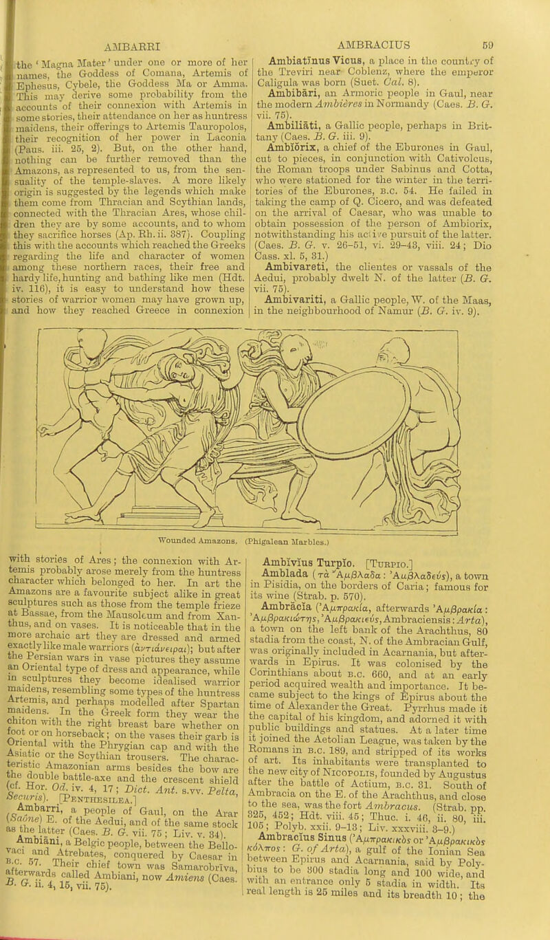 AMBAEEI ithe ' Magna Mater' under one or more of her names, the Goddess of Comana, Artemis of Ephesus, Cybele, the Goddess Ma or Aimna. This may derive some probability from the accounts of their connexion with Artemis in some stories, their attendance on her as huntress maidens, their offerings to Artemis Tauropolos, their recognition of her power in Laconia (Pans. iii. 25, 2). But, on the other hand, notliing can be further removed than the Amazons, as represented to us, from the sen- suality of the temple-slaves. A more likelj' origin is suggested by the legends which make them come from Thracian and Scythian lands, connected with the Thracian Ai-es, whose chil- dren they are by some accounts, and to whom they sacrifice horses (Ap. Eh.ii. 387). Couijling this with the accounts which reached the Greeks regarding the life and character of women among these northern races, their free and hardy life, hunting and bathing like men (Hdt. IV. 116), it is easy to imderstand how these stories of warrior women may have grown up, and how they reached Greece in connexion AMBEACIUS 69 Ambiatmus Vicus, a place in the country of the Treviri near Coblenz, where the emperor Caligula was born (Suet. Cal. 8). Ambibari, an Armoric peojile in Gaul, near the modern Ambieres in Normandy (Caes. J3. G. vii. 75). Ambiliati, a Gallic people, perhaps in Brit- tany (Caes. B. G. iii. 9). Ambiorix, a chief of the Eburones in Gaul, out to pieces, in conjunction with Cativolcus, the Eoman troops under Sabinus and Cotta, who were stationed for the winter in the terii- tories of the Ebui-ones, B.C. 54. He failed in taking the camp of Q. Cicero, and was defeated on the arrival of Caesar, who was unable to obtain possession of the person of Ambiorix, notwithstanding his aciii'e pursuit of the lattei'. (Caes. B. G. v. 26-51, vi. 29-43, viii. 24; Dio Cass. xl. 5, 31.) Ambivareti, the clientes or vassals of the Aedui, probably dwelt N. of the latter (jS. G. vii. 75). Ambivariti, a Gallic people, W. of the Maas, in the neighbourhood of Namur {B. G. iv. 9). Wounded Amazons. (Phlgalean Maxbles.) with stories of Ares; the connexion with Ar- temis probably arose merely from the huntress character which belonged to her. In art the Amazons are a favourite subject alike in gi-eat sculptures such as those from the temple frieze at Bassae, from the Mausoleum and from Xan- thus, and on vases. It is noticeable that in the more archaic art they are dressed and armed exactlylike male warriors (avriavupai); but after the Persian wars in vase pictures they assume an Oriental type of dress and appearance, while m sculptures they become idealised wanuor maidens, resembling some types of the huntress Artemis, and perhaps modelled after Spartan maidens. In the Greek fonn they wear the chiton witli the right breast bare whether on loot or on horseback; on the vases their garb is Oriental with the Phrygian cap and with the Asiatic or the Scythian trousers. The charac- lenstic Amazonian arms besides the bow are the double battle-axe and the crescent shield t < °'h}^- s.vv.Pei^a, beams). rPENTHESILEA.] ^cjf?'^*!' a people of Gaul, on the Arar i'r I > '^'^ the same stock A J- ^- '^^ < Liv. V. 84) Ambiani, a Belgic people, between the Bello- IT ^7 Jt^''^^°'\''?\ =onq»ered by Caesar in «-c. 67. Their chief town was Samarobrlva afterwards called Ambiani, now Amiem (Caes! u. 4, 15, vu. 75). Ainbivius Turpio. [Turpic] Amblada ( to 'A/xISXaSa : 'AuffKaSevs), a town in Pisidia, on the borders of Caria; famous for its wine (Strab. p. 570). Ambracia {'AfiirpaKla, afterwards 'A/xfipaKla: 'A^^poKicuTTjs, 'AM/3pa/ci6us, Ambraciensis: Arta), a town on the left bank of the Arachthus, 80 stadia from the coast, N. of the Ambracian Gulf, was originally included in Acarnania, but after- wards in Epirus. It was colonised by the Corinthians about B.C. 660, and at an early period acquired wealth and importance. It be- came subject to the kings of Epirus about the time of Alexander the Great. Pyi-rhus made it the capital of his kingdom, and adorned it with public buildings and statues. At a later time it joined the Aetolian League, was taken by the Eomans m b.c. 189, and stripped of its works of art. Its inhabitants were transplanted to the new city of Nicopolis, founded by Augustus after the battle of Actium, b.c. 31. South of Ambracia on the E. of the Arachthus, and close to the sea, was the fort Avibracus. (Strab nn 325, 452; Hdt. viii. 45; Thuc. i. 46, ii. 80, iU. 105 ; Polyb. xxii. 9-13 ; Liv. xxxviii. 3-9 ) Ambracius Sinus ('AM7rpa/c,Kbj or 'A^0paKiKhs Kd\Tros: G. of Arta), a gulf of the Ionian Sea between Epirus and Acarnania, said by Poly- bius to be 300 stadia long and 100 wide, and with an entrance only 5 stadia in width. Its real length is 26 mUes and its breadth 10 ; the