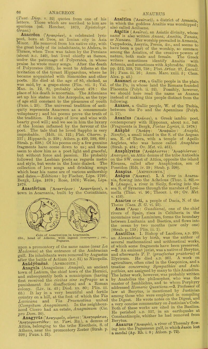 (Tusc. Bisp. V. 32) quotes from one of his letters. Those whidi are ascribed to him are spurious (ed. Hercher, 1878, Epiatologr. Graec.) Anacreon {'AvaKpfuv), a celebrated lyric poet, born at Teos, an Ionian city in Asia Minor. He removed from his native city, with the great body of its inhabitants, to Abdera, in Tlirace, when Teos was taken by the Persians (about B.C. 540), but lived chiefly at Samos, undgr the patronage of Polycrates, in whose praise he wrote many songs. After the death of Polycrates (522), he went to Athens at the invitation of th6 tyrant Hipparchus, where he became acquainted with Simonides and other poets. Ho died ■ at the age of 85, choked, as was said, by a grape-stone (Plin. vii. 5; Val. Max. i.\. 12, 8), probably about 478 : the place of his death is uncertain. The Athenians set up liis statue in the Acropolis, as the type of age still constant to the pleasures of youth (Paus. i. 25). The universal tradition of anti- quity represents Anacreon as a consummate voluptuary ; and his poems prove the truth of the tradition. He sings of love and wine with hearty good will; and we see in him the luxury of the Ionian inflamed by the fervour of the poet. The tale that he loved Sappho is very improbable. (Hdt. iii. 121; Plat. Charm, p. 157 ; Hipparch. p. 228 ; Athen. p. 429, 599, 600; Strab. p. 638.) Of his poems only a few genuine fragments have come down to us; and these seem to show him as a poet light and graceful, but without force and passion. He probably followed the Lesbian poets as regards metre and style, but wrote in the Ionic dialect. The collection of love songs and drinking songs which bear his name are of various authorship and dates.—Editions : by Fischer, Lips. 1793; Bergk, Lips. 1878; Eose, 1876; Weise, Lips. 1878. Anactoriiun {'AvcMrdpioV. 'AvaKrSpios), a town in Acamania, built by the Corinthians, Coin of Anactorium in Acarnania, 06r., head of Athene, with legend AfaKropttau ; rev., Pegasus. upon a promontory of the same name (near La Madonna) at the entrance of the Ambracian gulf. Its inhabitants were removed by Augustus after the battle of Actium (b.c. 31) to Nicopolis. Anadyomene. [Apheodite.] Anagnia (Anagumus: Anagni), an ancient town of Latium, the chief town of the Hemici, and subsequently both a municipium (having first received the civitas sine suffragio as a punishment for disaffection) and a Roman colony. (Liv. ix. 43; Diod. xx. 80; Plin. iii. 63.) It lay in a very beautiful and fertile country on a hill, at the foot of which the Via Xjavicana and Via Praenestina united {Compitum Anagninum). In the neighbour- hood Cicero had an estate, Anagninum (Gio. pro Dom. 30). ^ , AnagyrHs {'Avayvpovs, ovvros : 'Avayvpacios, 'Avayvpovvrdetv. nr. Vari. Ru.), a demus of Attica, belonging to the tribe Erectheis, S. of Athens, near the promontory Zoster (Strab. p. 898; Paus. i. 81). ANAURUS Anaitica ('AvaiTiirij), a district of Armenia, in wliich the goddess Anai'tis was worshipped • also called Acilisene. ' Al^ltis ( Ai/aiTij), an Asiatic divinity, whose name is also written Anaea, Aneitia, Tanais, or Nanaea. Her worship prevailed in Armenia, Cappadocia, Assyria, Persis, &c., and seems to have been a part of the worship, bo common among the Asiatics, of the creative powers of nature, both male and female. The Greek writers sometimes identify Anaitis with Artemis, and sometimes with Aphrodite. (Strab pp. 512, 559, 733, 738; Plut. Artax. 27, Lucull. 24 ; Paus. iii. 16 ; Amm. Marc, xxiii. 3; Clem. Alex. p. 43.) Anamari or -res, a Gallic people in the plain of the Po, in whose land the Romans founded Placentia (Polyb. ii. 32). Possibly, however, we should here read the name as Ananes instead of making this people distinct from the following. Ananes, a Gallic people, W. of the Trebia, between the Po and the Apennines (Polyb. ii. 17). _ Ananias (Ai'ai'ios), a Greek iambic poet, contemporary with Hipponax, about B.C. 540. (Fragjnents in Bergk, Poetae Lyrici, ii. 1878.) Anaphe i^Ava<prt: 'AvacpaTos: Anaphi, Nanfio), a small island in the S. of the Aegean sea, E. of Thera, with a temple of Apollo Aegletes, who was hence called Anapheus (Strab. p. 484 ; Ov. Met. vii. 461). Anapnlystus ('A>'£i(J)A.ii(rTos : 'AvcupXvffrtos : Anavyso), an Attic demus of the tribe Antiochis on the SW. coast of Attica, opposite the island Eleussa, called after Anaphlystus, son of Poseidon (Hdt. iv. 29 ; Strab. p. 398). Anapius. [Amphinomus.] Anapus i^Avairos). 1. A river in Acama- nia, flowing into the Achelous (Thuc. ii. 82).— 2. (Anapo), a river in Sicily, flowing into the sea S. of Syracuse through the marshes of Lysi- melia (Thuc. vi. 96; Theocr. i. 68; Ov. Met. V. 416). Anartes or -ti, a people of Dacia, N. of the Theiss (Caes. B. G. vi. 25). Anas (Avas : Guadiana), one of the chief rivers of Spain, rises in Celtiberia in the mountains near Laminium, forms the boundary between Lusitania and Baetica, and flows into the ocean by two mouths (now only one) (Strab. p. 139; Plin. iii. 1). Anatollus. 1. Bishop of Laodicea, a.d. 270, an Alexandrian by birth, was the author of several mathematical and arithmetical works, of which some fragments have been preserved, —2. An eminent jurist, was a native of Berytus, and afterwards P. P. (praefectus praetorio) of niyricum. He died a.d. 361. A work on agriculture, often cited in the Geoponica, and a treatise concerning Sympathies and Anti- pathies, are assigned by many to this Anatolius. The latter work, however, was probably ^v^itten by Anatolius the philosopher, who was the master of lamblichus, and to whom Porphyry addressed Homeric Questions.—3. Professor of law at Berytus, is mentioned by Justmion among those who were employed in compihng the Digest. He wrote notes on the Digest, and a very concise conunentary on Justinian's Code. Both of these works are cited in the Basilica. He perished a,d. 557, in an earthquake at Constantinople, whither he had removed from Berytus. . „, , . Anaurns ('Avavp6s), a river of Thessaly flow- uig into the Pagasaean gulf, in which Jason lost a Bondal (Ap. Rh. i. 8 ; Athen. p. 72).