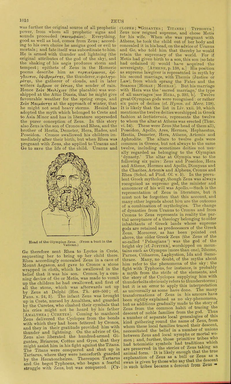 101(5 ZEUS waa further the original source of all prophetic ; power, from whom all prophetic signs and Bounds proceeded (■iravoix<patos). Everything, good as well as bad, comes from Zeus; accord- ing to his own choice he assigns good or evil to mortals ; and fate itself was subordinate to him. He is armed with thunder and lightning (the original attributes of the god of the skyj, and the shaking of his aegis produces storm and tempest; epithets of Zeus in the Homeric poems describe him as Tepiriicepavvos, epl- ySouTTos, v^ifipefifrris, the thunderer, ;/£(|)6AT]'y€- pfrrjs, the gatherer of clouds, and in later ■writers ofifipios or v4tios, the sender of rain. Hence Zeiij MEiA.i'xior (the placable) was wor- shipped at the Attic Diasia, that he might give favourable weather for the spring crops, and Zeus MaijuttKxrjj at the approach of winter, that he might not send heavy storms. Hesiod has adopted the myth which belonged to Crete and to Asia Minor and has in literature superseded the purer conception of Zeus. In this story also Zeus is the son of Cronos and Rhea, and the brother of Hestia, Demeter, Hera, Hades, and Poseidon. Cronos swallowed his children im- mediately after their birth, but when Rhea was pregnant ■with Zeus, she applied to Uranus and Ge to save the life of the child. Uranus and Head ol the Olympian Zeus. (From a bust in the Vatican.) Ge therefore sent Rhea to Lyctos in Crete, requesting her to bring up her child there. Rhea accordingly concealed Zeus in a cave of Mount Aegaeon, and gave to Cronos a stone wrapped in cloth, which he swallowed in the belief that it was his son. Cronos, by a cun- ning device of Ge or Metis, was made to vomit up the children he had swallowed, and first of all the stone, which was afterwards set up by Zeus at Delphi (Hes. Th. 468-500; cf. Pans. X. 24, 5). The infant Zeus wd.s brought up in Crete, nursed by Amalthea, and guarded by the Curetes, who clashed their cymbals that his cries might not be heard by his father [Amalthea; Cuuetes]. Coming to manhood Zeus delivered the Cyclopes from the bonds with which they had been fettered by Cronos, and they in their gratitude provided him with thunder and lightning. On the advice of Ge, Zeus also liberated the hundred-armed Gi- gantes, Briareus, Cottus and Gyes, that they might assist him in his fight against the Titans. The Titans were conquered and shut up in Tartarus, where they were lienceforth guarded by the Hecatoncheires. Thereupon Tartarus and Ge begot Typhoeus, who began a fearful struggle with Zeus, but was conquered. [Cy- clopes ; ^GlOANTEK ; TiTANES ; TVPHOEIIB.] Zeus now reigned supreme, and chose Metis for his wife. When she was pregnant with Athene, he took the child out of her body and concealed it in his head, on the advice of Uranus and Ge, who told him that thereby he would retain the supremacy of the world. For if Metis had given birth to a son, this son (so fate had ordained it) would ha<?e acquired the sovereignty. [Athene, p. 138, a.] His position as supreme lawgiver is represented in myth by his second marriage, with Themis (Justice or Law), from which sprang the Fates and the Seasons [Hoivae ; Moerae]. But his marriage with Hera was the ' sacred marriage,' the type of all marriages [see Heba, p. 393, b]. Twelve great Olympian gods were recognised : or rather six pairs of deities (cf. Hymn, ad Merc. 128). It is likely that the list in Liv. xxii. 10, which mentions the twelve deities worshipped in Greek fashion at lectisternia, represents the twelve to whom the altar at Athens was erected (Thuc. vi. 54). These were Zeus (the head of them all), Poseidon, Apollo, Ares, Hermes, Hephaestus, Hestia, Demeter, Hera, Athene, Artemis and Aphrodite. The altars to twelve gods were common in Greece, but not always to the same twelve, including sometimes deities not usu- ally regarded as belonging to the Olympian ' dynasty.' The altar at Olympia was to the following six pairs: Zeus and Poseidon, Hera and Athene, Hermes and Apollo, Dionysus and the Charites, Artemis and Alpheus, Cronus and Rhea (Schol. ad Pind. 01. v. 5). In the preva- lent Greek mythology, though Zeus was always recognised as supreme god, the minister and announcer of his will was Apollo.—Such is the representation of Zeus in literature, but it must not be forgotten that this account, and many other legends about him are the outcome of a combination of mythologies. The change of dynasties from Uranus to Cronus and from Cronus to Zeus represents in reality the par- tial acceptance of a theology belonging to older inhabitants of Greek lands whose supreme gods are retained as predecessors of the Greek Zeus. Moreover, as has been pointed out above, the older Greek Zeus (the Zeus of the so-called ' Pelasgians') was the god of the bright sky [cf. Jupiteb], worshipped on moun- tains such as Olympus (more than one), Ithome, Parnes, Cithaeron, Laphystion, Ida and Samo- thrace. Many, no doubt, of the myths about him refer to the phenomena of the sky: the fight with Typhoeus, for instance, is probably a myth from the strife of the elements, and the story of the Cyclopes supplying him with thunderbolts obviously refers to thunderstorrns; but it is an error to apply this interpretation as universally as some have done. The many transformations of Zeus in his amours have been rightly explained as no sky-phenomena, but as additions gradually made to the story of Zeus from the common habit of tracing the descent of noble families from the god. Thus a number of separate local genealogies of this kind gathering round the name of Zeus, from whom these local families traced their descent, necessitated the belief in a number of unions between Zeus and local nymphs or mortal wo- men ; and, further, those primitive tribes who had totemistic symbols had traditions whicli are preserved in the stories of Zeus taking an animal form. It is likely enough that the true explanation of Zeus as a bull or Zeus as a swan is given by those who say that the descent in such tribes became a descent from ^ieuB -