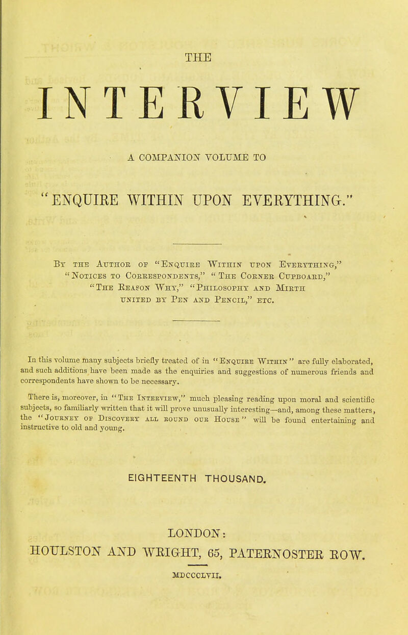 THE INTERVIEW A COMPANION VOLUME TO ENQUIRE WITHIN UPON EVERYTHING. By the Author of Enquire Within upon Everything,  Notices to Correspondents,  The Corner Cupboard, The Eeason Why, Philosophy and Mirth united by Pen and Pencil, etc. In tins volume many subjects briefly treated of in  Enquire Within  are fully elaborated, and such additions have been made as the enquiries and suggestions of numerous friends and correspondents have shown to be necessary. There is, moreover, in The Interview, much pleasing reading upon moral and scientific subjects, so familiarly written that it will prove unusually interesting—and, among these matters, the Journey of Discovery all round our House will be found entertaining and instructive to old and young. EIGHTEENTH THOUSAND. LONDON: HOULSTON AND WEIGHT, 65, PATERNOSTER ROW. MDCCCLVII.