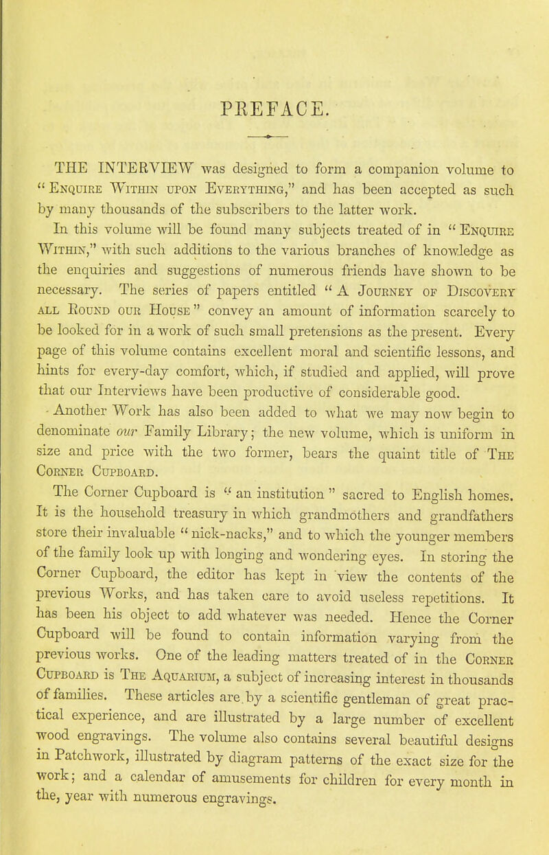 PREFACE. THE INTERVIEW was designed to form a companion volume to  Enquire Within upon Everything, and has been accepted as such by many thousands of the subscribers to the latter work. In this volume will be found many subjects treated of in  Enquire Within, with such additions to the various branches of knowledge as the enquiries and suggestions of numerous friends have shown to be necessary. The series of papers entitled  A Journey of Discovery all Bound our House  convey an amount of information scarcely to be looked for in a work of such small pretensions as the present. Every page of this volume contains excellent moral and scientific lessons, and hints for every-day comfort, which, if studied and applied, will prove that our IntervieAvs have been productive of considerable good. - Another Work has also been added to what we may now begin to denominate our Family Library; the new volume, which is uniform in size and price with the two former, bears the quaint title of The Corner Cupboard. The Corner Cupboard is '■< an institution  sacred to English homes. It is the household treasury in which grandmothers and grandfathers store their invaluable  nick-nacks, and to which the younger members of the family look up with longing and wondering eyes. In storing the Corner Cupboard, the editor has kept in view the contents of the previous Works, and has taken care to avoid useless repetitions. It has been his object to add whatever was needed. Hence the Corner Cupboard will be found to contain information varying from the previous works. One of the leading matters treated of in the Corner Cupboard is The Aquarium, a subject of increasing interest in thousands of families. These articles are.by a scientific gentleman of great prac- tical experience, and are illustrated by a large number of excellent wood engravings. The volume also contains several beautiful designs in Patchwork, illustrated by diagram patterns of the exact size for the work; and a calendar of amusements for children for every month in the, year with numerous engravings.