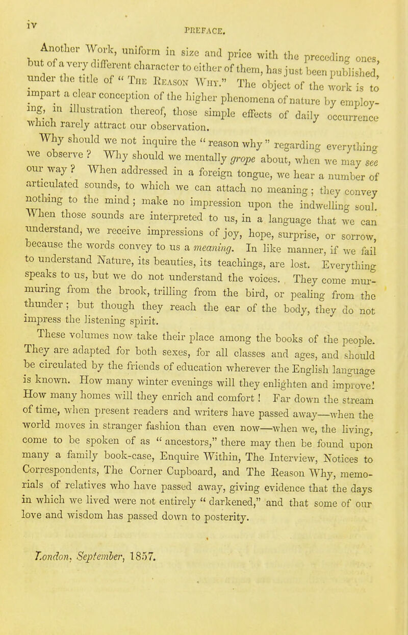 1V PREFACE, Another Work, uniform in size and price with the preceding ones, bu of a very chfferent character to either of them, has just been published under the title of « The Reasox W„v. The object of the work is to impart a clear conception of the higher phenomena of nature by employ- ing, in illustration thereof, those simple effects of daily occurrence which rarely attract our observation. Why should we not inquire the « reason why  regarding everything we observe ? Why should we mentally grope about, when we may see our way ? When addressed in a foreign tongue, we hear a number of articulated sounds, to which we can attach no meaning; they convey nothing to the mind ; make no impression upon the indwelling soul When those sounds are interpreted to us, in a language that we can understand, we receive impressions of joy, hope, surprise, or sorrow, because the words convey to us a meaning. In like manner, if we fail to understand Nature, its beauties, its teachings, are lost. Everything speaks to us, but we do not understand the voices. They come mur- muring from the brook, trilling from the bird, or pealing from the thunder ; but though they reach the ear of the body, they do not impress the listening spirit. These volumes now take their place among the books of the people. They are adapted for both sexes, for all classes and ages, and should be circulated by the friends of education wherever the English language is known. How many winter evenings will they enlighten and improve! How many homes will they enrich and comfort ! Far down the stream of time, when present readers and writers have passed away—when the world moves in stranger fashion than even now—when we, the living, come to be spoken of as  ancestors, there may then be found upon many a family book-case, Enquire Within, The Interview, Notices to Correspondents, The Corner Cupboard, and The Eeason Why, memo- rials of relatives who have passed away, giving evidence that the days in which we lived were not entirely  darkened, and that some of our love and wisdom has passed down to posterity. London, September, 1857.